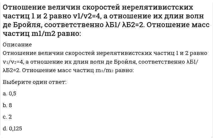     
          Описание
          Отношение величин скоростей нерелятивистских частиц 1 и 2 равно v1/v2=4, а отношение их длин волн де Бройля, соответственно λБ1/ λБ2=2. Отношение масс частиц m1/m2 равно:Выберите один ответ:a.2b.8c.0,5d.0,125  
            
            
            Отношение величин скоростей нерелятивистских частиц 1 и 2 равно v1/v2=4, а отношение их длин волн де Бройля, соответственно λБ1/ λБ2=2. Отношение масс частиц m1/m2 равно: Выберите один ответ: a.2 b.8 c.0,5 d.0,125Отношение длины волны де Бройля нерелятивистского протона к длине волны де Бройля нерелятивистской α-частицы равно 1. Чему равно отношение кинетической энергии α-частицы к кинетической энергии протона?Отношение длины волны де Бройля нерелятивистского протона к длине волны де Бройля нерелятивистской α-частицы равно 1. Чему равно отношение кинетической энергии α-частицы к кинетической энергии протона? Отношение поглощенной энергии к массе живого организма называетсяОтрасли психологии, психологические практики и психологические службы (тест с ответами Синергия)Отраслью права называется совокупностьОтрицательное или безразличное отношение к политике, уклонение от участия в политической жизни это …Относительная автономность частей организации, ориентированных на продукт, программу или проект, потребителя или рынок, характерна для … организационной структурыОтносительная молекулярная масса вещества, выпадающего в осадок при взаимодействии водных растворов хлорида бария и сульфата аммонияОтносительная молекулярная масса вещества, выпадающего в осадок при сливании водных растворов хлорида алюминия и сульфида натрияОтносительный уровень расходов на оплату труда в отчётном периоде составил … %.… относится к преобразованиям Александра I… относятся к прочим финансовым организациям… относятся к ценным бумагам, исключительное право выпуска которых принадлежит банкам