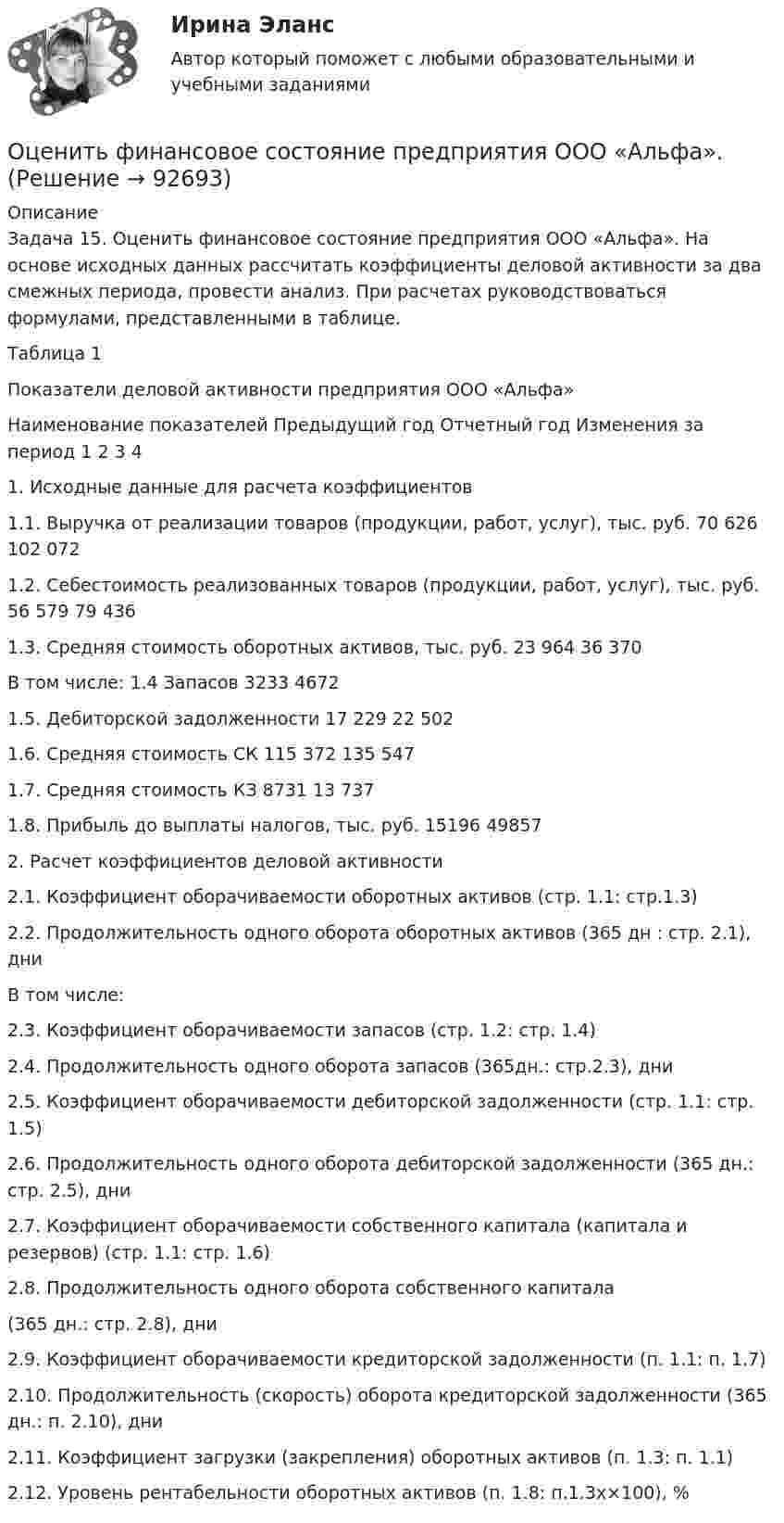      
            Описание
            Задача 15. Оценить финансовое состояние предприятия ООО «Альфа». На основе исходных данных рассчитать коэффициенты деловой активности за два смежных периода, провести анализ. При расчетах руководствоваться формулами, представленными в таблице.Таблица 1 Показатели деловой активности предприятия ООО «Альфа»Наименование показателей 	Предыдущий год	Отчетный год	Изменения за период 1	2	3	41.	Исходные данные для расчета коэффициентов1.1. Выручка от реализации товаров (продукции, работ, услуг), тыс. руб.	70 626	102 072	1.2. Себестоимость реализованных товаров (продукции, работ, услуг), тыс. руб.	56 579	79 436	1.3. Средняя стоимость оборотных активов, тыс. руб.	23 964	36 370	В том числе: 1.4 Запасов 	3233	4672	1.5. Дебиторской задолженности 	17 229	22 502	1.6. Средняя стоимость СК	115 372	135 547	1.7. Средняя стоимость КЗ	8731	13 737	1.8. Прибыль до выплаты налогов, тыс. руб.	15196	49857	2. Расчет коэффициентов деловой активности2.1. Коэффициент оборачиваемости оборотных активов (стр. 1.1: стр.1.3) 			2.2. Продолжительность одного оборота оборотных активов (365 дн : стр. 2.1), дни			В том числе: 2.3. Коэффициент оборачиваемости запасов (стр. 1.2: стр. 1.4) 			2.4. Продолжительность одного оборота запасов (365дн.: стр.2.3), дни			2.5. Коэффициент оборачиваемости дебиторской задолженности  (стр. 1.1: стр. 1.5) 			2.6. Продолжительность одного оборота дебиторской задолженности  (365 дн.: стр. 2.5), дни			2.7. Коэффициент оборачиваемости собственного капитала (капитала и резервов) (стр. 1.1: стр. 1.6) 			2.8. Продолжительность одного оборота собственного капитала (365 дн.: стр. 2.8), дни			2.9. Коэффициент оборачиваемости кредиторской задолженности (п. 1.1: п. 1.7)			2.10. Продолжительность (скорость) оборота кредиторской задолженности (365 дн.: п. 2.10), дни			2.11. Коэффициент загрузки (закрепления) оборотных активов (п. 1.3: п. 1.1)			2.12. Уровень рентабельности оборотных активов (п. 1.8: п.1.3x×100), %			   
            
            
            Оценить финансовое положение и результаты деятельности компании Оценить финансовое состояние предприятия ООО «Альфа».Оценить эффективность работы с клиентами с использованием маржинального анализа, определить влияние изменения уровня удержания клиентов на результаты деятельности компании.Оценка бизнеса Вариант 1Оценка бизнеса - вариант №1оценка бизнеса виттеОценка вариантов при выборе структуры каналов предполагает … (укажите 3 варианта ответа)Оценить отношение n = VM/V суммарного объёма VM молекул воздуха к объёму V сосуда, в котором они находятся при нормальных условиях. «Диаметр молекул воздуха» d принять равным d = 3,7 A.Оценить отношение n = VM/V суммарного объёма VM молекул воздуха к объёму V сосуда, в котором они находятся при нормальных условиях. «Диаметр молекул воздуха» d принять равным d = 3,7 A.Оценить силы/слабости конкурентных позиций компании и возможности/угрозы в отраслиОценить силы/слабости конкурентных позиций компании и возможности/угрозы в отрасли. Оценить состояние дыхательной системы работника можно с помощью пробыОценить с помощью соотношения неопределенностей минимальную кинетическую энергию электрона, движущегося внутри сферы радиусом R = 0,05 нм.оценить средневзвешенную стоимость капитала компании