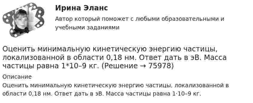      
            Описание
            Оценить минимальную кинетическую энергию частицы, локализованной в области 0,18 нм. Ответ дать в эВ. Масса частицы равна 1·10–9 кг.   
            
            
            Оценить конкурентоспособности предприятий торговлиОценить минимальную кинетическую энергию частицы, локализованной в области 0,18 нм. Ответ дать в эВ. Масса частицы равна 1*10–9 кг.Оценить , на сколько изменится скорость плоского конденсатора, пластины которого находятся на расстоянии d=1 см друг от друга, если в него внести проводящий шарик радиусом r=0,2 мм и расположить его в центре на одинаковых расстояниях от пластин.Оценить относительную ошибку v / v в определении скорости электрона в атоме водорода, полагая размер атома порядка x =0,1 нм. Cредняя скорость электрона на орбите равна v=1/137 c где с - скорость света.Оценить отношение n = VM/V суммарного объёма VM молекул воздуха к объёму V сосуда, в котором они находятся при нормальных условиях. «Диаметр молекул воздуха» d принять равным d = 3,7 A.Оценить отношение n = VM/V суммарного объёма VM молекул воздуха к объёму V сосуда, в котором они находятся при нормальных условиях. «Диаметр молекул воздуха» d принять равным d = 3,7 A.Оценить силы/слабости конкурентных позиций компании и возможности/угрозы в отраслиОхрана труда при работе с сельскохозяйственными животными (УрИПКиП)Охрана труда Росдистант 3 вариантОхрана туда... оценивал конфликт как идеологическое явление, отражающее устремление и чувства индивидов и социальных групп в борьбе за объективные целиОцените данный пример с позиции пирамиды Маслоу. Как, на ваш взгляд, выстраиваются мотивы поступка героя примера, есть уровень, на котором заблокированы мотивы? Если есть, то предположите, что может быть причиной блокировки определенных мотивов в его деятельности?Оцените массу атома ртути.Оцените наименьшие ошибки, с которыми можно определить скорость электрона, протона и шарика массы 1 мг, если координаты частиц и шарика установлены с неопределенностью 1 мкм