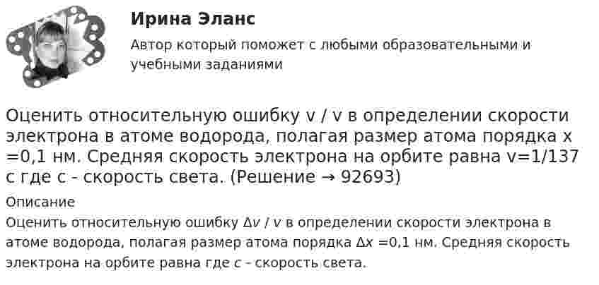      
            Описание
            Оценить относительную ошибку Δv / v в определении скорости электрона в атоме водорода, полагая размер атома порядка Δx =0,1 нм. Cредняя скорость электрона на орбите равна где с - скорость света.   
            
            
            Оценить , на сколько изменится скорость плоского конденсатора, пластины которого находятся на расстоянии d=1 см друг от друга, если в него внести проводящий шарик радиусом r=0,2 мм и расположить его в центре на одинаковых расстояниях от пластин.Оценить относительную ошибку v / v в определении скорости электрона в атоме водорода, полагая размер атома порядка x =0,1 нм. Cредняя скорость электрона на орбите равна v=1/137 c где с - скорость света.Оценить отношение n = VM/V суммарного объёма VM молекул воздуха к объёму V сосуда, в котором они находятся при нормальных условиях. «Диаметр молекул воздуха» d принять равным d = 3,7 A.Оценить отношение n = VM/V суммарного объёма VM молекул воздуха к объёму V сосуда, в котором они находятся при нормальных условиях. «Диаметр молекул воздуха» d принять равным d = 3,7 A.Оценить силы/слабости конкурентных позиций компании и возможности/угрозы в отраслиОценить силы/слабости конкурентных позиций компании и возможности/угрозы в отрасли. Оценить состояние дыхательной системы работника можно с помощью пробыОхрана туда... оценивал конфликт как идеологическое явление, отражающее устремление и чувства индивидов и социальных групп в борьбе за объективные целиОцените данный пример с позиции пирамиды Маслоу. Как, на ваш взгляд, выстраиваются мотивы поступка героя примера, есть уровень, на котором заблокированы мотивы? Если есть, то предположите, что может быть причиной блокировки определенных мотивов в его деятельности?Оцените массу атома ртути.Оцените наименьшие ошибки, с которыми можно определить скорость электрона, протона и шарика массы 1 мг, если координаты частиц и шарика установлены с неопределенностью 1 мкмОцените страновой риск для России по следующим критериямОценить конкурентоспособности предприятий торговли