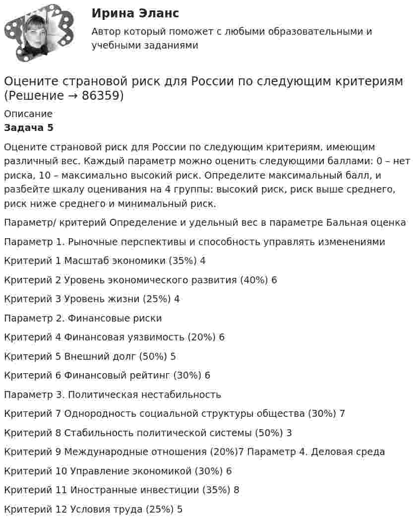      
            Описание
            Задача 5Оцените страновой риск для России по следующим критериям, имеющим различный вес. Каждый параметр можно оценить следующими баллами: 0 – нет риска, 10 – максимально высокий риск. Определите максимальный балл, и разбейте шкалу оценивания на 4 группы: высокий риск, риск выше среднего, риск ниже среднего и минимальный риск.	   Параметр/ критерий Определение и удельный вес в параметре Бальная оценка   Параметр 1. Рыночные перспективы и способность управлять изменениями     Критерий 1 Масштаб экономики (35%) 4   Критерий 2 Уровень экономического развития (40%) 6   Критерий 3 Уровень жизни (25%) 4   Параметр 2. Финансовые риски     Критерий 4 Финансовая уязвимость (20%) 6   Критерий 5 Внешний долг (50%) 5   Критерий 6 Финансовый рейтинг (30%) 6   Параметр 3. Политическая нестабильность     Критерий 7 Однородность социальной структуры общества (30%) 7   Критерий 8 Стабильность политической системы (50%) 3   Критерий 9 Международные отношения (20%)7   Параметр 4. Деловая среда     Критерий 10 Управление экономикой (30%) 6   Критерий 11 Иностранные инвестиции (35%) 8   Критерий 12 Условия труда (25%) 5   
            
            
            Оцените наименьшие ошибки, с которыми можно определить скорость электрона, протона и шарика массы 1 мг, если координаты частиц и шарика установлены с неопределенностью 1 мкмОцените страновой риск для России по следующим критериямОценить конкурентоспособности предприятий торговлиОценить минимальную кинетическую энергию частицы, локализованной в области 0,18 нм. Ответ дать в эВ. Масса частицы равна 1*10–9 кг.Оценить , на сколько изменится скорость плоского конденсатора, пластины которого находятся на расстоянии d=1 см друг от друга, если в него внести проводящий шарик радиусом r=0,2 мм и расположить его в центре на одинаковых расстояниях от пластин.Оценить относительную ошибку v / v в определении скорости электрона в атоме водорода, полагая размер атома порядка x =0,1 нм. Cредняя скорость электрона на орбите равна v=1/137 c где с - скорость света.Оценить отношение n = VM/V суммарного объёма VM молекул воздуха к объёму V сосуда, в котором они находятся при нормальных условиях. «Диаметр молекул воздуха» d принять равным d = 3,7 A.Охрана труда. Итоговый тест. [Росдистант]Охрана труда. Практические задания с 1-17. РосдистантОхрана труда при работе с сельскохозяйственными животными (УрИПКиП)Охрана труда Росдистант 3 вариантОхрана туда... оценивал конфликт как идеологическое явление, отражающее устремление и чувства индивидов и социальных групп в борьбе за объективные целиОцените данный пример с позиции пирамиды Маслоу. Как, на ваш взгляд, выстраиваются мотивы поступка героя примера, есть уровень, на котором заблокированы мотивы? Если есть, то предположите, что может быть причиной блокировки определенных мотивов в его деятельности?