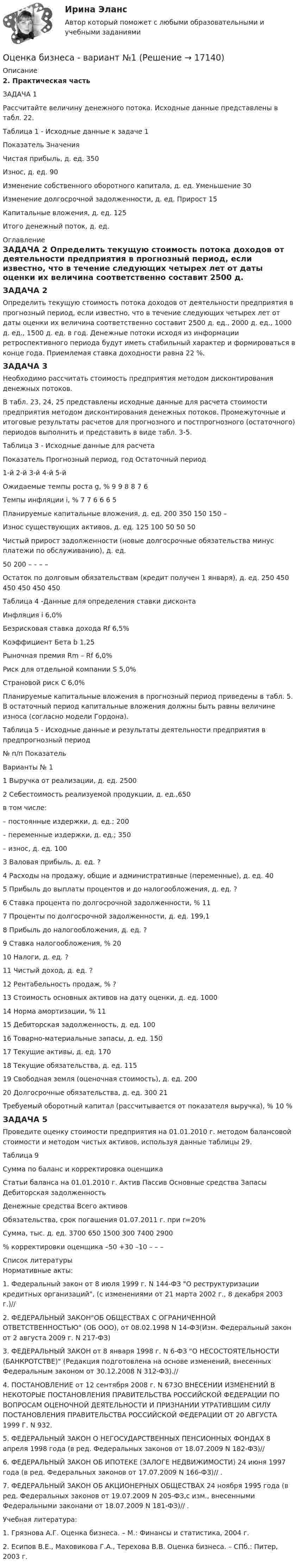     
          Описание
          2. Практическая частьЗАДАЧА 1 Рассчитайте величину денежного потока. Исходные данные представлены в табл. 22.Таблица 1 - Исходные данные к задаче 1  Показатель  Значения   Чистая прибыль, д. ед. 350   Износ, д. ед. 90   Изменение собственного оборотного капитала, д. ед. Уменьшение 30   Изменение долгосрочной задолженности, д. ед.  Прирост 15   Капитальные вложения, д. ед. 125   Итого денежный поток, д. ед. 
          Оглавление
          ЗАДАЧА 2 	Определить текущую стоимость потока доходов от деятельности предприятия в прогнозный период, если известно, что в течение следующих четырех лет от даты оценки их величина соответственно составит 2500 д. ед., 2000 д. ед., 1000 д. ед., 1500 д. ед. в год. Денежные потоки исходя из информации ретроспективного периода будут иметь стабильный характер и формироваться в конце года. Приемлемая ставка доходности равна 22 %.ЗАДАЧА 3 	Необходимо рассчитать стоимость предприятия методом дисконтирования денежных потоков. 	В табл. 23, 24, 25 представлены исходные данные для расчета стоимости предприятия методом дисконтирования денежных потоков. Промежуточные и итоговые результаты расчетов для прогнозного и постпрогнозного (остаточного) периодов выполнить и представить в виде табл. 3-5.	Таблица 3 - Исходные данные для расчета   Показатель Прогнозный период, год Остаточный период   1-й 2-й 3-й 4-й 5-й   Ожидаемые темпы роста g, % 9 9 8 8 7 6   Темпы инфляции i, % 7 7 6 6 6 5   Планируемые капитальные вложения, д. ед. 200 350 150 150 –   Износ существующих активов, д. ед. 125 100 50 50 50   Чистый прирост задолженности (новые долгосрочные обязательства минус платежи по обслуживанию), д. ед. 50 200 – – – –   Остаток по долговым обязательствам (кредит получен 1 января), д. ед. 250 450 450 450 450 450    Таблица 4 -Данные для определения ставки дисконта   Инфляция i 6,0%   Безрисковая ставка дохода Rf 6,5%   Коэффициент Бета b 1,25   Рыночная премия Rm – Rf 6,0%   Риск для отдельной компании S 5,0%   Страновой риск C 6,0%   Планируемые капитальные вложения в прогнозный период приведены в табл. 5. В остаточный период капитальные вложения должны быть равны величине износа (согласно модели Гордона).Таблица 5 - Исходные данные и результаты деятельности предприятия в предпрогнозный период   № п/п Показатель Варианты   № 1   1 Выручка от реализации, д. ед. 2500   2 Себестоимость реализуемой продукции, д. ед.,650 в том числе:      – постоянные издержки, д. ед.; 200     – переменные издержки, д. ед.; 350     – износ, д. ед. 100   3 Валовая прибыль, д. ед. ?   4 Расходы на продажу, общие и административные (переменные), д. ед. 40   5 Прибыль до выплаты процентов и до налогообложения, д. ед. ?   6 Ставка процента по долгосрочной задолженности, % 11   7 Проценты по долгосрочной задолженности, д. ед. 199,1   8 Прибыль до налогообложения, д. ед. ?   9 Ставка налогообложения, % 20   10 Налоги, д. ед. ?   11 Чистый доход, д. ед. ?   12 Рентабельность продаж, % ?   13 Стоимость основных активов на дату оценки, д. ед. 1000   14 Норма амортизации, % 11   15 Дебиторская задолженность, д. ед. 100   16 Товарно-материальные запасы, д. ед. 150   17 Текущие активы, д. ед. 170   18 Текущие обязательства, д. ед. 115   19 Свободная земля (оценочная стоимость), д. ед. 200   20 Долгосрочные обязательства, д. ед. 300   21 Требуемый оборотный капитал (рассчитывается от показателя выручка), % 10 %   ЗАДАЧА 5	Проведите оценку стоимости предприятия на 01.01.2010 г. методом балансовой стоимости и методом чистых активов, используя данные таблицы 29.	Таблица 9  Сумма по баланс и корректировка оценщика Статьи баланса на 01.01.2010 г.   Актив Пассив   Основные средства Запасы Дебиторская задолженность Денежные средства Всего активов Обязательства, срок погашения 01.07.2011 г. при r=20%   Сумма, тыс. д. ед. 3700 650 1500 300 7400 2900   % корректировки оценщика –50 +30 –10 – – –  
          Список литературы
          	Нормативные акты:	1.                Федеральный закон от 8 июля 1999 г. N 144-ФЗ О реструктуризации кредитных организаций, (с изменениями от 21 марта 2002 г., 8 декабря 2003 г.)// 	2.                ФЕДЕРАЛЬНЫЙ ЗАКОНОБ ОБЩЕСТВАХ С ОГРАНИЧЕННОЙ ОТВЕТСТВЕННОСТЬЮ (ОБ ООО), от 08.02.1998 N 14-ФЗ(Изм. Федеральный закон от 2 августа 2009 г. N 217-ФЗ)	3.                ФЕДЕРАЛЬНЫЙ ЗАКОН от 8 января 1998 г. N 6-ФЗ О НЕСОСТОЯТЕЛЬНОСТИ (БАНКРОТСТВЕ) (Редакция подготовлена на основе изменений, внесенных Федеральным законом от 30.12.2008 N 312-ФЗ).// 	4.                ПОСТАНОВЛЕНИЕ от 12 сентября 2008 г. N 673О ВНЕСЕНИИ ИЗМЕНЕНИЙ В НЕКОТОРЫЕ ПОСТАНОВЛЕНИЯ ПРАВИТЕЛЬСТВА РОССИЙСКОЙ ФЕДЕРАЦИИ ПО ВОПРОСАМ ОЦЕНОЧНОЙ ДЕЯТЕЛЬНОСТИ И ПРИЗНАНИИ УТРАТИВШИМ СИЛУ ПОСТАНОВЛЕНИЯ ПРАВИТЕЛЬСТВА РОССИЙСКОЙ ФЕДЕРАЦИИ ОТ 20 АВГУСТА 1999 Г. N 932.	5.                ФЕДЕРАЛЬНЫЙ ЗАКОН О НЕГОСУДАРСТВЕННЫХ ПЕНСИОННЫХ ФОНДАХ 8 апреля 1998 года (в ред. Федеральных законов от 18.07.2009 N 182-ФЗ)// 	6.                ФЕДЕРАЛЬНЫЙ ЗАКОН ОБ ИПОТЕКЕ (ЗАЛОГЕ НЕДВИЖИМОСТИ) 24 июня 1997 года (в ред. Федеральных законов от 17.07.2009 N 166-ФЗ)// .	7.                ФЕДЕРАЛЬНЫЙ ЗАКОН ОБ АКЦИОНЕРНЫХ ОБЩЕСТВАХ 24 ноября 1995 года (в ред. Федеральных законов от 19.07.2009 N 205-ФЗ,с изм., внесенными Федеральными законами от 18.07.2009 N 181-ФЗ)// .	Учебная литература:	1.                Грязнова А.Г. Оценка бизнеса. – М.: Финансы и статистика, 2004 г.	2.                Есипов В.Е., Маховикова Г.А., Терехова В.В. Оценка бизнеса. – СПб.: Питер, 2003 г.
            
            
            Оценка бизнеса Вариант 1Оценка бизнеса - вариант №1оценка бизнеса виттеОценка вариантов при выборе структуры каналов предполагает … (укажите 3 варианта ответа)Оценка вероятности банкротства предприятия -ПАО  «Северсталь» за 2020 год. Оценка влияния пандемии коронавируса на Россиюоценка влияния факторов на формирование доходов гостиничного предприятия на примере спа отеляОценить силы/слабости конкурентных позиций компании и возможности/угрозы в отрасли. Оценить состояние дыхательной системы работника можно с помощью пробыОценить с помощью соотношения неопределенностей минимальную кинетическую энергию электрона, движущегося внутри сферы радиусом R = 0,05 нм.оценить средневзвешенную стоимость капитала компанииОценить температуру поверхности Солнца, если известно, что расстояние от Земли до Солнца 150 Мкм, радиус Солнца 0,69 Мкм и солнечная постоянная 1,35 кВт/мОценить финансовое положение и результаты деятельности компании Оценить финансовое состояние предприятия ООО «Альфа».