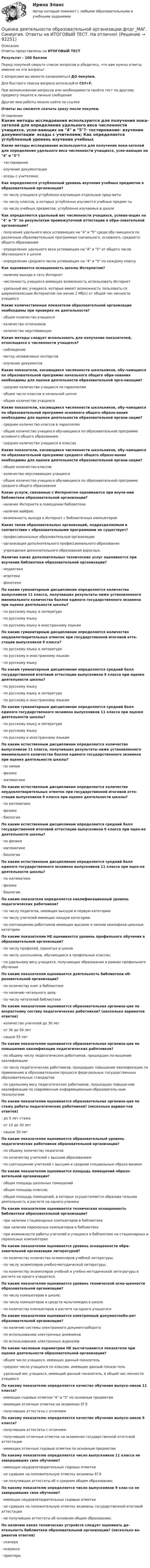      
            Описание
            Ответы представлены на ИТОГОВЫЙ ТЕСТРезультат - 100 балловПеред покупкой сверьте список вопросов и убедитесь, что вам нужны ответы именно на эти вопросы!С вопросами вы можете ознакомиться ДО покупки.Для быстрого поиска вопроса используйте Ctrl+F.При возникновении вопросов или необходимости пройти тест по другому предмету пишите в личные сообщения Другие мои работы можно найти по ссылке Ответы вы сможете скачать сразу после покупки. 
            Оглавление
            Какие методы исследования используются для получения пока-зателей для определения удельного веса численности учащихся, успе-вающих на 4 и 5?·      тестирование·      изучение документации·      еседы с учителями; Как определяется углубленный уровень изучения учебных предметов в образовательной организации?·      по числу учащихся углубленно изучающих отдельные пред-меты·      по числу классов, в которых углубленно изучаются учебные предме-ты·      по числу учебных предметов, углубленно изучаемых в школе Как определяется удельный вес численности учащихся, успева-ющих на 4 и 5 по результатам промежуточной аттестации в обра-зовательной организации?·      получение удельного веса успевающих на 4 и 5 среди обу-чающихся по различным образовательным программам (начального, основного, среднего) общего образования·      определение удельного веса успевающих на 4 и 5 от общего числа обучающихся в школе·      определение среднего числа успевающих на 4 и 5 по каждому классу Как оценивается оснащенность школы Интернетом?·      наличие выхода в сеть Интернет·      численность учащихся имеющих возможность использовать Интернет·      удельный вес учащихся, которые имеют возможность пользовать-ся широкополосным Интернетом (не менее 2 Мб/с) от общей чис-ленности учащихся Какие количественные показатели образовательной организации необходимы при проверке ее деятельности?·      общее количество учащихся·      количество отличников·      количество неуспевающихКакие методы следует использовать для получения показателей, относящихся к численности учащихся?·      наблюдение·      метод независимых экспертов·      изучение документов Какие показатели, касающиеся численности школьников, обу-чающихся по образовательной программе начального общего обра-зования необходимы для оценки деятельности образовательной орга-низации?·      среднее количество учащихся по параллелям·      общее число классов в начальной школе·      общее количество учащихся Какие показатели, касающиеся численности школьников, обу-чающихся по образовательной программе основного общего образо-вания необходимы для оценки деятельности образовательной органи-зации?·      среднее количество классов в параллелях·      общее количество учащихся обучающихся по образовательной программе основного общего образования;·      среднее количество учащихся в классах Какие показатели, касающиеся численности школьников, обу-чающихся по образовательной программе среднего общего образо-вания необходимы для оценки деятельности образовательной органи-зации?·      общее количество классов·      количество неуспевающих учащихся·      общее количество учащихся обучающихся по образовательной программе среднего общего образования Какие услуги, связанные с Интернетом оцениваются при изуче-нии библиотеки образовательной организации?·      наличие Интернета в помещении библиотеки·      наличие вайфая;·      возможность выхода в Интернет с библиотечных компьютеровКаких типов образовательных организаций, подразделяемым в соответствии с образовательными программами не существует?·      профессиональные образовательные организации·      организация дополнительного профессионального образования·      учреждения дополнительного образования взрослых; Наличие каких дополнительных технических услуг оценивается при изучении библиотеки образовательной организации?·      медиатеки·      игротеки·      фонотеки По каким гуманитарным дисциплинам определяется количество выпускников 11 класса, получивших результаты ниже установленного минимального количества баллов единого государственного экзамена при оценке деятельности школы?·      по русскому языку и литературе·      по русскому языку·      по русскому языку и иностранному языкам По каким гуманитарным дисциплинам определяется количество неудовлетворительных отметок при государственной итоговой атте-стации выпускников 9 класса?·      по русскому языку и литературе·      по русскому и иностранному языкам·      по русскому языку По каким гуманитарным дисциплинам определяется средний балл государственной итоговой аттестации выпускников 9 класса при оценке деятельности школы?·      по русскому языку·      по русскому языку и литературе·      по русскому и иностранному языкам По каким гуманитарным дисциплинам определяется средний балл единого государственного экзамена выпускников 11 класса при оценке деятельности школы?·      по русскому языку и литературе·      по русскому языку·      по русскому и иностранному языкам По каким естественным дисциплинам определяется количество выпускников 11 класса, получивших результаты ниже установленного минимального количества баллов единого государственного экзамена при оценке деятельности школы?·      по химии·      физике·      математике По каким естественным дисциплинам определяется количество неудовлетворительных отметок при государственной итоговой атте-стации выпускников 9 класса при оценке деятельности школы?·      по математике·      физике·      биологии По каким естественным дисциплинам определяется средний балл государственной итоговой аттестации выпускников 9 класса при оцен-ке деятельности школы?·      по физике·      математике·      биологии По каким естественным дисциплинам определяется средний балл единого государственного экзамена выпускников 11 класса при оцен-ке деятельности школы?·      по математике·      физике·      биологииПо каким показателя определяется квалификационный уровень педагогических работников?·      по числу педагогов, имеющих высшую и первую категорию·      по числу учителей имеющих низшую категорию·      по соотношению работников имеющих высокие и низкие квалифика-ционные категории По каким показателям НЕ оценивается уровень профильного обучения в образовательной организации?·      по числу профилей, принятых в школе·      по числу школьников, обучающихся в профильных классах;·      по удельному весу учащихся, получающих образование в рамках профильного обучения По каким показателям оценивается деятельность библиотеки об-разовательной организации?·      по количеству книг в библиотеке·      по наличию читального зала;·      по числу читателей библиотеки По каким показателям оценивается образовательная организа-ция по возрастному составу педагогических работников? (несколько вариантов ответов)·      количество учителей до 30 лет·      от 30 до 50 лет·      свыше 55 лет По каким показателям оценивается образовательная организа-ция по повышению квалификации педагогических работников?·      по общему числу педагогических работников, прошедших по-вышение квалификации·      по числу педагогических работников, прошедших повышение квалификации по применению в образовательном процессе феде-ральных государственных образовательных стандартов·      по удельному весу педагогических работников, прошедших повыше-ние квалификации по современным информационным образователь-ным технологиям По каким показателям оценивается образовательная организа-ция по стажу работы педагогических работников? (несколько вариан-тов ответов)·      до 5 лет стажа·      от 10 до 30 лет·      свыше 30 лет По каким показателям оценивается образовательный уровень педагогических работников образовательной организации?·      по общему количеству педагогов·      по количеству учителей с высшим образованием·      по соотношению учителей с высшим и средним специальным образо-ванием По каким показателям оценивается площадь помещений образо-вательной организации?·      общая площадь школьных помещений·      общая площадь классов;·      общая площадь помещений, в которых осуществляется образова-тельная деятельность в расчете на одного ученика По каким показателям оценивается техническая оснащенность библиотеки образовательной организации?·      при наличии стационарных компьютеров в библиотеке·      при наличии переносных компьютеров в библиотеке·      при возможности работы учителей и учащихся в библиотеке на стационарных и переносных компьютерах По каким показателям оценивается уровень оснащенности обра-зовательной организации литературой?·      по количеству количество экземпляров учебной литературы;·      по числу экземпляров учебно-методической литературы;·      по количеству экземпляров учебной и учебно-методической лите-ратуры в расчете на одного учащегося; По каким показателям оценивается уровень технической осна-щенности образовательной организации?·      по числу компьютеров в школе;·      по числу компьютеров и средств мультимедиа в школе·      по количеству компьютеров в расчете на одного учащегося По каким показателям оценивается электронный документообо-рот образовательной организации?·      по наличию системы электронного документооборота·      по использованию электронных дневников·      по использованию электронных журналов По каким числовым параметрам НЕ высчитываются показатели при оценке деятельности образовательной организации?·      общее число учащихся, имеющих данный показатель·      среднее число учащихся по классам, имеющих данный показа-тель·      удельный вес учащихся, имеющий данный показатель, в общей чис-ленности учащихся По какому показателю определяется качество обучения выпуск-ников 11 класса?·      имеющих годовые отметки 4 и 5 по основным предметам·      имеющих отличные отметки на экзаменах ЕГЭ·      получивших аттестаты с отличием По какому показателю определяется качество обучения выпуск-ников 9 класса?·      получивших аттестаты с отличием·      получивших отличные отметки на экзаменах государственной итого-вой аттестации·      имеющих отличные годовые отметки по основным предметам По какому показателю определяется число выпускников 11 класса не завершивших свое обучение?·      имеющих неудовлетворительные годовые отметки·      не сдавших на положительную отметку экзамены ЕГЭ·      не получивших аттестаты об о среднем общем образовании; По какому показателю определяется число выпускников 9 клас-са не завершивших свое обучение?·      имеющих неудовлетворительные годовые отметки·      не сдавших на положительную отметку экзамены государственной итоговой аттестации·      не получивших аттестаты об основном общем образовании; По наличию каких технических устройств следует оценивать де-ятельность библиотеки образовательной организации? (несколько ва-риантов ответов)·      сканера·      ксерокса·      принтера     
            
            
            Оценка деятельности банка на примере ПАО СбербанкОценка деятельности образовательной организации.фпдг_МАГ. Синергия. Ответы на ИТОГОВЫЙ ТЕСТ. На отлично!Оценка затрат на реализацию государственной программы по видам услуг, возможных вариантов механизма выделения средств бюджета и финансовых результатов проекта является ... показателем при определении эффективности бюджетных средствОценка затрат на реализацию государственной программы по видам услуг, возможных вариантов механизма выделения средств бюджета и финансовых результатов проекта является … показателем при определении эффективности бюджетных средствОценка-зачтено. Обращаю внимание! Для избежания занижения оценки прошу перед отправкой изменить или дополнить текст. Задача Вариант 3 В суд поступило исковое заявление Мавлова, который считает, что в результате публикации в «Независимой газете» были нарушены его личные права, в частности честь и достоинство, и были причинены «моральные страдания».Оценка и анализ бизнесаОценка инвестиций и управление проектами задания - вариант № 12Оценка бизнеса - вариант №1оценка бизнеса виттеОценка вариантов при выборе структуры каналов предполагает … (укажите 3 варианта ответа)Оценка вероятности банкротства предприятия -ПАО  «Северсталь» за 2020 год. Оценка влияния пандемии коронавируса на Россиюоценка влияния факторов на формирование доходов гостиничного предприятия на примере спа отеляОценка выгодности приобретения товаров в кредит (Исследовательская работа)