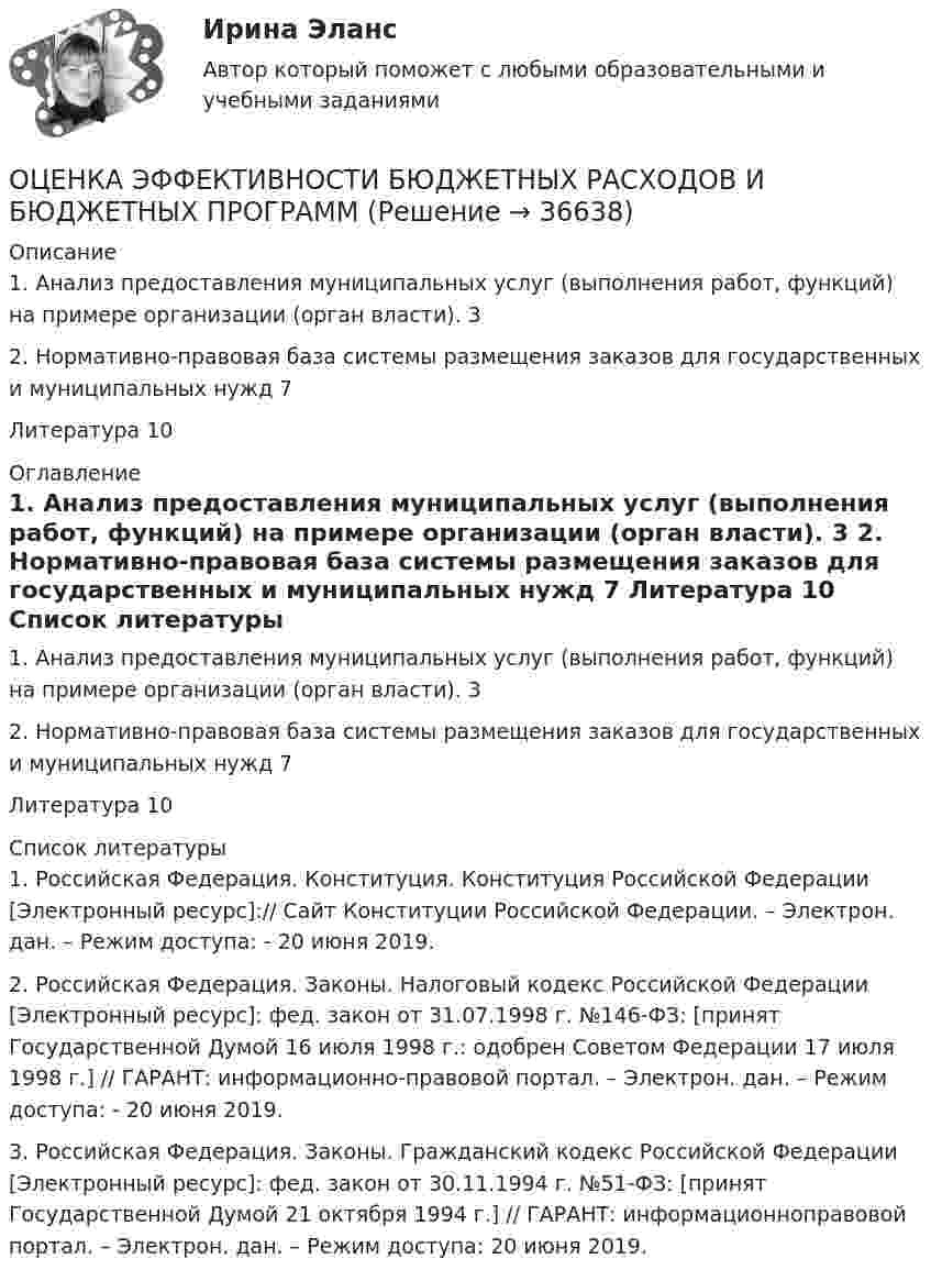     
          Описание
           1. Анализ предоставления муниципальных услуг (выполнения работ, функций) на примере организации (орган власти). 32. Нормативно-правовая база системы размещения заказов для государственных и муниципальных нужд 7Литература 10 
          Оглавление
          	1. Анализ предоставления муниципальных услуг (выполнения работ, функций) на примере организации (орган власти). 3	2. Нормативно-правовая база системы размещения заказов для государственных и муниципальных нужд 7	Литература 10 
          Список литературы
          	1. Российская Федерация. Конституция. Конституция Российской Федерации [Электронный ресурс]:// Сайт Конституции Российской Федерации. – Электрон. дан. – Режим доступа:  - 20 июня 2019. 	2. Российская Федерация. Законы. Налоговый кодекс Российской Федерации [Электронный ресурс]: фед. закон от 31.07.1998 г. №146-ФЗ: [принят Государственной Думой 16 июля 1998 г.: одобрен Советом Федерации 17 июля 1998 г.] // ГАРАНТ: информационно-правовой портал. – Электрон. дан. – Режим доступа:  - 20 июня 2019. 	3. Российская Федерация. Законы. Гражданский кодекс Российской Федерации [Электронный ресурс]: фед. закон от 30.11.1994 г. №51-ФЗ: [принят Государственной Думой 21 октября 1994 г.] // ГАРАНТ: информационноправовой портал. – Электрон. дан. – Режим доступа:  20 июня 2019.
            
            
            Оценка эффективностиОЦЕНКА ЭФФЕКТИВНОСТИ БЮДЖЕТНЫХ РАСХОДОВ И БЮДЖЕТНЫХ ПРОГРАММОценка эффективности деятельности подразделений управления персоналом - это системный процесс, направленный на ...Оценка эффективности инвестиционного проекта динамическим методом - вариант №15Оценка эффективности инвестиционного проекта - Решение задание в екселеОЦЕНКА ЭФФЕКТИВНОСТИ ИННОВАЦИОННОГО ПРОЕКТА - 7 вариантОценка эффективности киберспортивных b2b проектов. Синергия. Ответы на ИТОГОВЫЙ ТЕСТ. На отлично!Оценка уровня ликвидности ПАО Ново-банк 01.1.2019Оценка уровня организации производственных процессовОценка уровня организации производственных процессов (Практическая 3)ОЦЕНКА УРОВНЯ СОЦИАЛЬНО-ЭКОНОМИЧЕСКОГО РАЗВИТИЯ ГОРОДСКОГО ХОЗЯЙСТВАОценка уровня физического развития Оценка условий труда каменщикаОценка функциональных возможностей кардиореспираторной системы и подбору оптимального двигательного режима