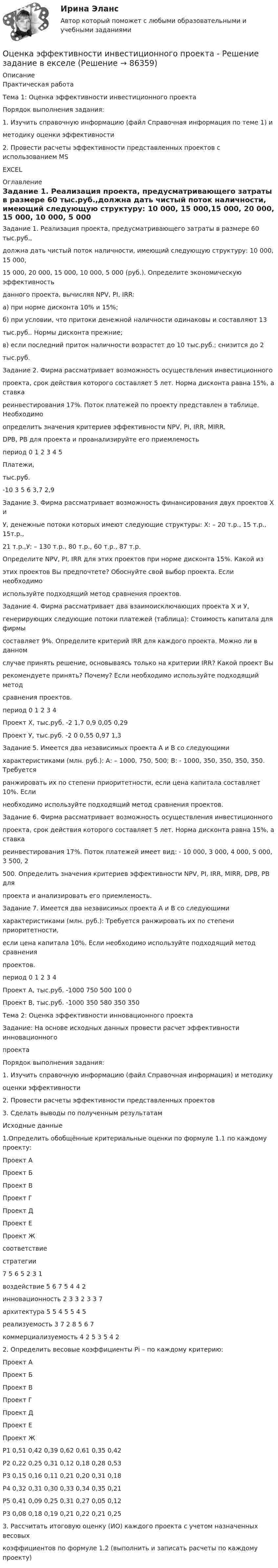     
            Описание
            Практическая работаТема 1: Оценка эффективности инвестиционного проектаПорядок выполнения задания:1. Изучить справочную информацию (файл Справочная информация по теме 1) иметодику оценки эффективности2. Провести расчеты эффективности представленных проектов с использованием MSEXCEL 
            Оглавление
            Задание 1. Реализация проекта, предусматривающего затраты в размере 60 тыс.руб.,должна дать чистый поток наличности, имеющий следующую структуру: 10 000, 15 000,15 000, 20 000, 15 000, 10 000, 5 000 (руб.). Определите экономическую эффективностьданного проекта, вычисляя NPV, PI, IRR:а) при норме дисконта 10% и 15%;б) при условии, что притоки денежной наличности одинаковы и составляют 13тыс.руб.. Нормы дисконта прежние;в) если последний приток наличности возрастет до 10 тыс.руб.; снизится до 2тыс.руб.Задание 2. Фирма рассматривает возможность осуществления инвестиционногопроекта, срок действия которого составляет 5 лет. Норма дисконта равна 15%, а ставкареинвестирования 17%. Поток платежей по проекту представлен в таблице. Необходимоопределить значения критериев эффективности NPV, PI, IRR, MIRR.DPB, PB для проекта и проанализируйте его приемлемостьпериод 0 1 2 3 4 5Платежи,тыс.руб.-10 3 5 6 3,7 2,9Задание 3. Фирма рассматривает возможность финансирования двух проектов Х иУ, денежные потоки которых имеют следующие структуры: Х: – 20 т.р., 15 т.р., 15т.р.,21 т.р.,У: – 130 т.р., 80 т.р., 60 т.р., 87 т.р.Определите NPV, PI, IRR для этих проектов при норме дисконта 15%. Какой изэтих проектов Вы предпочтете? Обоснуйте свой выбор проекта. Если необходимоиспользуйте подходящий метод сравнения проектов.Задание 4. Фирма рассматривает два взаимоисключающих проекта Х и У,генерирующих следующие потоки платежей (таблица): Стоимость капитала для фирмысоставляет 9%. Определите критерий IRR для каждого проекта. Можно ли в данномслучае принять решение, основываясь только на критерии IRR? Какой проект Вырекомендуете принять? Почему? Если необходимо используйте подходящий методсравнения проектов.период 0 1 2 3 4Проект Х, тыс.руб. -2 1,7 0,9 0,05 0,29Проект У, тыс.руб. -2 0 0,55 0,97 1,3Задание 5. Имеется два независимых проекта А и В со следующимихарактеристиками (млн. руб.): А: – 1000, 750, 500; В: - 1000, 350, 350, 350, 350. Требуетсяранжировать их по степени приоритетности, если цена капитала составляет 10%. Еслинеобходимо используйте подходящий метод сравнения проектов.Задание 6. Фирма рассматривает возможность осуществления инвестиционногопроекта, срок действия которого составляет 5 лет. Норма дисконта равна 15%, а ставкареинвестирования 17%. Поток платежей имеет вид: - 10 000, 3 000, 4 000, 5 000, 3 500, 2500. Определить значения критериев эффективности NPV, PI, IRR, MIRR, DPB, PB дляпроекта и анализировать его приемлемость.Задание 7. Имеется два независимых проекта А и В со следующимихарактеристиками (млн. руб.): Требуется ранжировать их по степени приоритетности,если цена капитала 10%. Если необходимо используйте подходящий метод сравненияпроектов.период 0 1 2 3 4Проект А, тыс.руб. -1000 750 500 100 0Проект В, тыс.руб. -1000 350 580 350 350Тема 2: Оценка эффективности инновационного проектаЗадание: На основе исходных данных провести расчет эффективности инновационногопроектаПорядок выполнения задания:1. Изучить справочную информацию (файл Справочная информация) и методикуоценки эффективности2. Провести расчеты эффективности представленных проектов3. Сделать выводы по полученным результатамИсходные данные1.Определить обобщённые критериальные оценки по формуле 1.1 по каждому проекту:Проект АПроект БПроект ВПроект ГПроект ДПроект ЕПроект Жсоответствиестратегии7 5 6 5 2 3 1воздействие 5 6 7 5 4 4 2инновационность 2 3 3 2 3 3 7архитектура 5 5 4 5 5 4 5реализуемость 3 7 2 8 5 6 7коммерциализуемость 4 2 5 3 5 4 22. Определить весовые коэффициенты Рi – по каждому критерию:Проект АПроект БПроект ВПроект ГПроект ДПроект ЕПроект ЖР1 0,51 0,42 0,39 0,62 0,61 0,35 0,42Р2 0,22 0,25 0,31 0,12 0,18 0,28 0,53Р3 0,15 0,16 0,11 0,21 0,20 0,31 0,18Р4 0,32 0,31 0,30 0,33 0,34 0,35 0,21Р5 0,41 0,09 0,25 0,31 0,27 0,05 0,12Р3 0,08 0,18 0,19 0,21 0,22 0,21 0,253. Рассчитать итоговую оценку (ИО) каждого проекта с учетом назначенных весовыхкоэффициентов по формуле 1.2 (выполнить и записать расчеты по каждому проекту)  
            
            
            Оценка эффективности инвестиционного проекта динамическим методом - вариант №15Оценка эффективности инвестиционного проекта - Решение задание в екселеОЦЕНКА ЭФФЕКТИВНОСТИ ИННОВАЦИОННОГО ПРОЕКТА - 7 вариантОценка эффективности киберспортивных b2b проектов. Синергия. Ответы на ИТОГОВЫЙ ТЕСТ. На отлично!Оценка эффективности проекта вариант 4Оценка эффективности проекта Ответы на тест Витте МУИВОценка эффективности проектов Контрольная работа 1к (тест с ответами ТУСУР)ОЦЕНКА УРОВНЯ СОЦИАЛЬНО-ЭКОНОМИЧЕСКОГО РАЗВИТИЯ ГОРОДСКОГО ХОЗЯЙСТВАОценка уровня физического развития Оценка условий труда каменщикаОценка функциональных возможностей кардиореспираторной системы и подбору оптимального двигательного режимаОценка экономической эффективности капитальных вложений на строительство объекта связиОценка эффективностиОЦЕНКА ЭФФЕКТИВНОСТИ БЮДЖЕТНЫХ РАСХОДОВ И БЮДЖЕТНЫХ ПРОГРАММ
