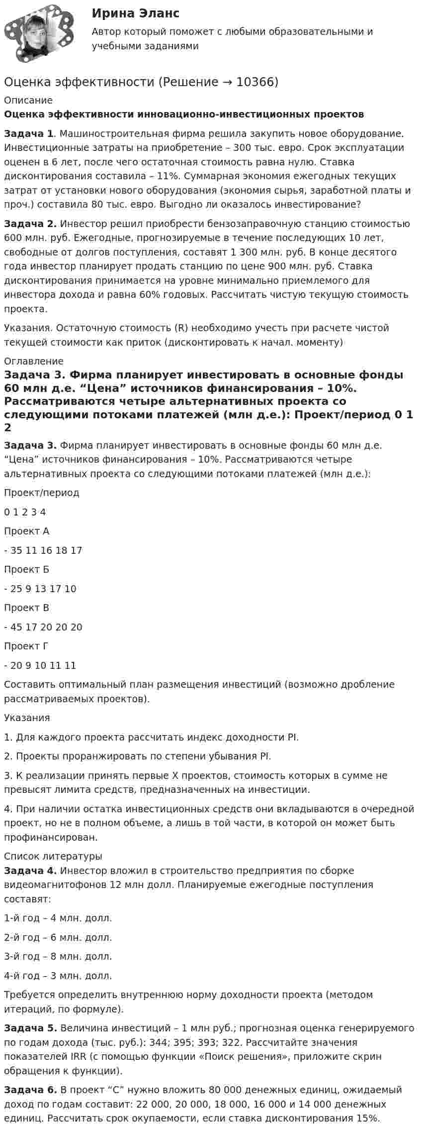      
          Описание
          Оценка эффективности инновационно-инвестиционных проектов  Задача 1. Машиностроительная фирма решила закупить новое оборудование. Инвестиционные затраты на приобретение – 300 тыс. евро. Срок эксплуатации оценен в 6 лет, после чего остаточная стоимость равна нулю. Ставка дисконтирования составила – 11%. Суммарная экономия ежегодных текущих затрат от установки нового оборудования (экономия сырья, заработной платы и проч.) составила 80 тыс. евро. Выгодно ли оказалось инвестирование?Задача 2. Инвестор решил приобрести бензозаправочную станцию стоимостью 600 млн. руб. Ежегодные, прогнозируемые в течение последующих 10 лет, свободные от долгов поступления, составят 1 300 млн. руб. В конце десятого года инвестор планирует продать станцию по цене 900 млн. руб. Ставка дисконтирования принимается на уровне минимально приемлемого для инвестора дохода и равна 60% годовых. Рассчитать чистую текущую стоимость проекта. Указания. Остаточную стоимость (R) необходимо учесть при расчете чистой текущей стоимости как приток (дисконтировать к начал. моменту) 
          Оглавление
          Задача 3. Фирма планирует инвестировать в основные фонды 60 млн д.е. “Цена” источников финансирования – 10%. Рассматриваются четыре альтернативных проекта со следующими потоками платежей (млн д.е.):  Проект/период 0 1 2 3 4   Проект А  - 35  11    16   18  17   Проект Б  - 25      9 13 17 10   Проект В  - 45     17 20 20 20   Проект Г  - 20 9 10 11 11  Составить оптимальный план размещения инвестиций (возможно дробление рассматриваемых проектов).Указания1.                     Для каждого проекта рассчитать индекс доходности PI.2.                     Проекты проранжировать по степени убывания PI.3.                 К реализации принять первые X проектов, стоимость которых в сумме не превысят лимита средств, предназначенных на инвестиции.4.                 При наличии остатка инвестиционных средств они вкладываются в очередной проект, но не в полном объеме, а лишь в той части, в которой он может быть профинансирован. 
          Список литературы
          Задача 4. Инвестор вложил в строительство предприятия по сборке видеомагнитофонов 12 млн долл. Планируемые ежегодные поступления составят:1-й год – 4 млн. долл.2-й год – 6 млн. долл.3-й год – 8 млн. долл.4-й год – 3 млн. долл.Требуется определить внутреннюю норму доходности проекта (методом итераций, по формуле).Задача 5. Величина инвестиций – 1 млн руб.; прогнозная оценка генерируемого по годам дохода (тыс. руб.): 344; 395; 393; 322. Рассчитайте значения показателей IRR (с помощью функции «Поиск решения», приложите скрин обращения к функции).Задача 6. В проект “C” нужно вложить 80 000 денежных единиц, ожидаемый доход по годам составит: 22 000, 20 000, 18 000, 16 000 и 14 000 денежных единиц. Рассчитать срок окупаемости, если ставка дисконтирования 15%.
            
            
            Оценка экономической эффективности капитальных вложений на строительство объекта связиОценка эффективностиОЦЕНКА ЭФФЕКТИВНОСТИ БЮДЖЕТНЫХ РАСХОДОВ И БЮДЖЕТНЫХ ПРОГРАММОценка эффективности деятельности подразделений управления персоналом - это системный процесс, направленный на ...Оценка эффективности инвестиционного проекта динамическим методом - вариант №15Оценка эффективности инвестиционного проекта - Решение задание в екселеОЦЕНКА ЭФФЕКТИВНОСТИ ИННОВАЦИОННОГО ПРОЕКТА - 7 вариантОценка трудовой деятельности определяется степенью соответствияОценка уровня ликвидности ПАО Ново-банк 01.1.2019Оценка уровня организации производственных процессовОценка уровня организации производственных процессов (Практическая 3)ОЦЕНКА УРОВНЯ СОЦИАЛЬНО-ЭКОНОМИЧЕСКОГО РАЗВИТИЯ ГОРОДСКОГО ХОЗЯЙСТВАОценка уровня физического развития Оценка условий труда каменщика