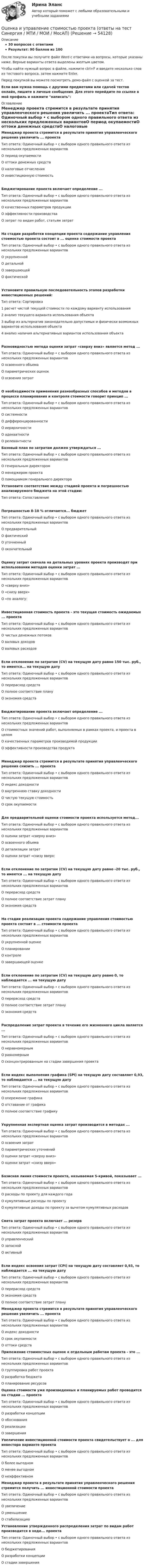     
            Описание
            30 вопросов с ответамиРезультат: 90 баллов из 100После покупки вы получите файл Word с ответами на вопросы, которые указаны ниже. Верные варианты ответа выделены желтым цветом.Чтобы найти нужный вопрос в файле, нажмите ctrl+F и введите несколько слов из тестового вопроса, затем нажмите Enter.Перед покупкой вы можете посмотреть демо-файл с оценкой за тест.Если вам нужна помощь с другими предметами или сдачей тестов онлайн, пишите в личные сообщения. Для этого перейдите по ссылке в мой профиль и нажмите написать:  
            Оглавление
            Менеджер проекта стремится в результате принятия управленческого решения увеличить ... проектаТип ответа: Одиночный выбор • с выбором одного правильного ответа из нескольких предложенных вариантовО период окупаемостиО оттоки денежных средствО налоговые отчисленияО инвестиционную стоимостьБюджетирование проекта включает определение ...Тип ответа: Одиночный выбор • с выбором одного правильного ответа из нескольких предложенных вариантовО качественных параметров продукцииО эффективности производстваО затрат по видам работ, статьям затратНа стадии разработки концепции проекта содержание управления стоимостью проекта состоит в ... оценке стоимости проектаТип ответа: Одиночный выбор • с выбором одного правильного ответа из нескольких предложенных вариантовО укрупненнойО детальнойО завершающейО фактическойУстановите правильную последовательность этапов разработки инвестиционных решений:Тип ответа: Сортировка1 расчет чистой текущей стоимости по каждому варианту использования2 анализ текущего варианта использования объекта3 выбор из альтернатив законодательно допустимых и физически возможных вариантов использования объекта4 анализ наличия альтернативных вариантов использования объектаРазновидностью метода оценки затрат «сверху вниз» является метод ...Тип ответа: Одиночный выбор • с выбором одного правильного ответа из нескольких предложенных вариантовО освоенного объемаО параметрических оценокО освоения затратО необходимости применения разнообразных способов и методов в процессе планирования и контроля стоимости говорит принцип ...Тип ответа: Одиночный выбор • с выбором одного правильного ответа из нескольких предложенных вариантовО системностиО дифференцированностиО иерархичностиО адекватностиО релевантности Базовый план по затратам должен утверждаться ...Тип ответа: Одиночный выбор • с выбором одного правильного ответа из нескольких предложенных вариантовО генеральным директоромО менеджером проектаО помощником генерального директора Установите соответствие между стадией проекта и погрешностью анализируемого бюджета на этой стадии:Тип ответа: СопоставлениеПогрешностью 8-10 % отличается... бюджетТип ответа: Одиночный выбор • с выбором одного правильного ответа из нескольких предложенных вариантовО предварительныйО фактическийО уточненныйО окончательныйОценку затрат сначала на детальных уровнях проекта производят при использовании методов оценки затрат ...Тип ответа: Одиночный выбор • с выбором одного правильного ответа из нескольких предложенных вариантовО «сверху вниз»О «снизу вверх»О «по аналогу:Инвестиционная стоимость проекта - это текущая стоимость ожидаемых ... проектаТип ответа: Одиночный выбор • с выбором одного правильного ответа из нескольких предложенных вариантовО чистых денежных потоковО валовых доходовО валовых расходовЕсли отклонение по затратам (CV) на текущую дату равно 150 тыс. руб., то имеется... на текущую датуТип ответа: Одиночный выбор • с выбором одного правильного ответа из нескольких предложенных вариантовО перерасход средствО полное соответствие плануО экономия средствБюджетирование проекта включает определение ...Тип ответа: Одиночный выбор • с выбором одного правильного ответа из нескольких предложенных вариантовО стоимостных значений работ, выполняемых в рамках проекта, и проекта в целомО качественных параметров производимой продукцииО эффективности производства продуктаМенеджер проекта стремится в результате принятия управленческого решения снизить ... проектаТип ответа: Одиночный выбор • с выбором одного правильного ответа из нескольких предложенных вариантовО индекс доходностиО внутреннюю ставку доходностиО чистую текущую стоимостьО срок окупаемостиДля предварительной оценки стоимости проекта используется метод...Тип ответа: Одиночный выбор • с выбором одного правильного ответа из нескольких предложенных вариантовО оценки затрат «сверху вниз»О освоенного объемаО детализации затратО оценки затрат «снизу вверх:Если отклонение по затратам (CV) на текущую дату равно -20 тыс. руб., то имеется ... на текущую датуТип ответа: Одиночный выбор • с выбором одного правильного ответа из нескольких предложенных вариантовО перерасход средствО полное соответствие затрат плануО экономия средствНа стадии реализации проекта содержание управления стоимостью проекта состоит в ... стоимости проектаТип ответа: Одиночный выбор • с выбором одного правильного ответа из нескольких предложенных вариантовО укрупненной оценкеО планированииО контролеО завершающей оценкеЕсли отклонение по затратам (CV) на текущую дату равно 0, то наблюдается ... на текущую датуТип ответа: Одиночный выбор • с выбором одного правильного ответа из нескольких предложенных вариантовО перерасход средствО полное соответствие затрат плануО экономия средствРаспределение затрат проекта в течение его жизненного цикла является ...Тип ответа: Одиночный выбор • с выбором одного правильного ответа из нескольких предложенных вариантовО неравномернымО равномернымО сконцентрированным на стадии завершения проектаЕсли индекс выполнения графика (SPI) на текущую дату составляет 0,93, то наблюдается ... на текущую датуТип ответа: Одиночный выбор • с выбором одного правильного ответа из нескольких предложенных вариантовО опережение графикаО отставание от графикаО полное соответствие графикуУкрупненная экспертная оценка затрат производится в методах ...Тип ответа: Одиночный выбор • с выбором одного правильного ответа из нескольких предложенных вариантовО освоения затратО параметрических уточненийО оценки затрат «сверху вниз»О оценки затрат «снизу вверх»Базисная линия стоимости проекта, называемая S-кривой, показывает ...Тип ответа: Одиночный выбор • с выбором одного правильного ответа из нескольких предложенных вариантовО расходы по проекту для каждого годаО кумулятивные расходы по проектуО кумулятивные доходы по проекту за вычетом кумулятивных расходовСмета затрат проекта включает ... резервТип ответа: Одиночный выбор • с выбором одного правильного ответа из нескольких предложенных вариантовО управленческийО запаснойО активныйЕсли индекс освоения затрат (CPI) на текущую дату составляет 0,93, то наблюдается ... на текущую датуТип ответа: Одиночный выбор • с выбором одного правильного ответа из нескольких предложенных вариантовО перерасход средствО экономия средствО полное соответствие затрат плану Менеджер проекта стремится в результате принятия управленческого решения увеличить ... проектаТип ответа: Одиночный выбор • с выбором одного правильного ответа из нескольких предложенных вариантовО индекс доходностиО срок окупаемостиО оттоки средств Приложение стоимостных оценок к отдельным работам проекта - это ...Тип ответа: Одиночный выбор • с выбором одного правильного ответа из нескольких предложенных вариантовО группировка работ проектаО разработка бюджетаО планирование ресурсов Оценка стоимости уже произведенных и планируемых работ проводится на стадии ... проектаТип ответа: Одиночный выбор • с выбором одного правильного ответа из нескольких предложенных вариантовО разработки концепцииО обоснованияО реализацииО завершения Увеличение инвестиционной стоимости проекта свидетельствует о ... для инвестора варианте проектаТип ответа: Одиночный выбор • с выбором одного правильного ответа из нескольких предложенных вариантовО более выгодномО менее выгодномО неэффективном Менеджер проекта в результате принятия управленческого решения стремится получить ... инвестиционной стоимости проектаТип ответа: Одиночный выбор • с выбором одного правильного ответа из нескольких предложенных вариантовО увеличениеО уменьшениеО стабилизацию Установление утвержденного распределения затрат по видам работ производится в ходе... проектаТип ответа: Одиночный выбор • с выбором одного правильного ответа из нескольких предложенных вариантовО бюджетированияО разработки концепцииО стадии завершения 
            
            
            Оценка и управление стоимостью организации ММУ 2023г.Оценка и управление стоимостью проекта (ответы на тест Синергия / МТИ / МОИ / МосАП)💯 Оценка и управление стоимостью проекта (правильные ответы на тест Синергия / МОИ / МТИ / МосАП)Оценка и управление стоимостью проекта. Синергия. ✅ Ответы на ИТОГОВЫЙ ТЕСТ. На отлично!Оценка конкурентного положения и конкурентоспособности Оценка конкурентного положения и конкурентоспособности Оценка коррупционных рисков в лесном хозяйствеОЦЕНКА ИННОВАЦИОННОГО ПОТЕНЦИАЛА ПРЕДПРИЯТИЯоценка иновационного потенциала предприятия  организация ПАО СовкомбанкОценка интеллектуального капитала компанииОценка интеллектуальной собственности — Ответы на тест СинергияОценка интеллектуальной собственности (Ответы на тест Синергия/МОИ/ МТИ)Оценка интеллектуальной собственности / Оценка стоимости нематериальных активов и интеллектуальной собственности (ответы на тест Синергия / МТИ / МОИ / МосАП)Оценка интеллектуальной собственности (тест с ответами Синергия/МОИ/ МТИ /МОСАП)
