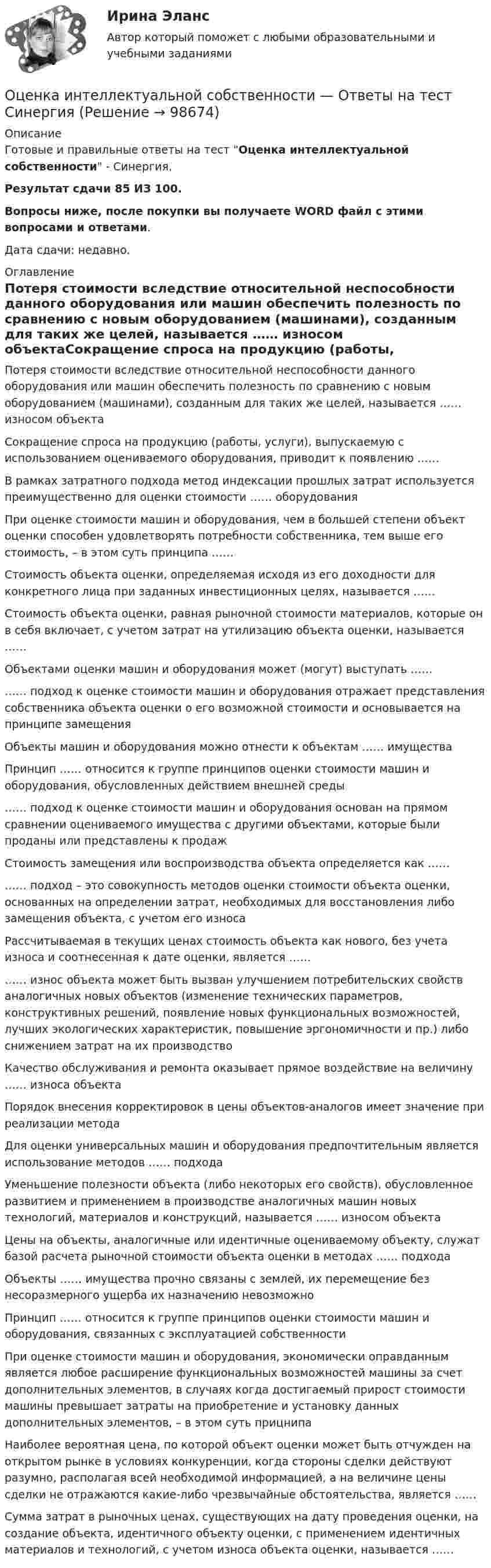     
            Описание
            Готовые и правильные ответы на тест Оценка интеллектуальной собственности - Синергия.Результат сдачи 85 ИЗ 100.Вопросы ниже, после покупки вы получаете WORD файл с этими вопросами и ответами.Дата сдачи: недавно. 
            Оглавление
            Потеря стоимости вследствие относительной неспособности данного оборудования или машин обеспечить полезность по сравнению с новым оборудованием (машинами), созданным для таких же целей, называется …… износом объектаСокращение спроса на продукцию (работы, услуги), выпускаемую с использованием оцениваемого оборудования, приводит к появлению ……В рамках затратного подхода метод индексации прошлых затрат используется преимущественно для оценки стоимости …… оборудованияПри оценке стоимости машин и оборудования, чем в большей степени объект оценки способен удовлетворять потребности собственника, тем выше его стоимость, – в этом суть принципа ……Стоимость объекта оценки, определяемая исходя из его доходности для конкретного лица при заданных инвестиционных целях, называется ……Стоимость объекта оценки, равная рыночной стоимости материалов, которые он в себя включает, с учетом затрат на утилизацию объекта оценки, называется ……Объектами оценки машин и оборудования может (могут) выступать ………… подход к оценке стоимости машин и оборудования отражает представления собственника объекта оценки о его возможной стоимости и основывается на принципе замещенияОбъекты машин и оборудования можно отнести к объектам …… имуществаПринцип …… относится к группе принципов оценки стоимости машин и оборудования, обусловленных действием внешней среды…… подход к оценке стоимости машин и оборудования основан на прямом сравнении оцениваемого имущества с другими объектами, которые были проданы или представлены к продажСтоимость замещения или воспроизводства объекта определяется как ………… подход – это совокупность методов оценки стоимости объекта оценки, основанных на определении затрат, необходимых для восстановления либо замещения объекта, с учетом его износаРассчитываемая в текущих ценах стоимость объекта как нового, без учета износа и соотнесенная к дате оценки, является ………… износ объекта может быть вызван улучшением потребительских свойств аналогичных новых объектов (изменение технических параметров, конструктивных решений, появление новых функциональных возможностей, лучших экологических характеристик, повышение эргономичности и пр.) либо снижением затрат на их производствоКачество обслуживания и ремонта оказывает прямое воздействие на величину …… износа объектаПорядок внесения корректировок в цены объектов-аналогов имеет значение при реализации методаДля оценки универсальных машин и оборудования предпочтительным является использование методов …… подхода Уменьшение полезности объекта (либо некоторых его свойств), обусловленное развитием и применением в производстве аналогичных машин новых технологий, материалов и конструкций, называется …… износом объектаЦены на объекты, аналогичные или идентичные оцениваемому объекту, служат базой расчета рыночной стоимости объекта оценки в методах …… подходаОбъекты …… имущества прочно связаны с землей, их перемещение без несоразмерного ущерба их назначению невозможноПринцип …… относится к группе принципов оценки стоимости машин и оборудования, связанных с эксплуатацией собственностиПри оценке стоимости машин и оборудования, экономически оправданным является любое расширение функциональных возможностей машины за счет дополнительных элементов, в случаях когда достигаемый прирост стоимости машины превышает затраты на приобретение и установку данных дополнительных элементов, – в этом суть прицнипа Наиболее вероятная цена, по которой объект оценки может быть отчужден на открытом рынке в условиях конкуренции, когда стороны сделки действуют разумно, располагая всей необходимой информацией, а на величине цены сделки не отражаются какие-либо чрезвычайные обстоятельства, является ……Сумма затрат в рыночных ценах, существующих на дату проведения оценки, на создание объекта, идентичного объекту оценки, с применением идентичных материалов и технологий, с учетом износа объекта оценки, называется ……  
            
            
            Оценка интеллектуального капитала компанииОценка интеллектуальной собственности — Ответы на тест СинергияОценка интеллектуальной собственности (Ответы на тест Синергия/МОИ/ МТИ)Оценка интеллектуальной собственности / Оценка стоимости нематериальных активов и интеллектуальной собственности (ответы на тест Синергия / МТИ / МОИ / МосАП)Оценка интеллектуальной собственности (тест с ответами Синергия/МОИ/ МТИ /МОСАП)Оценка и управление рисками (тест с ответами) 80%Оценка и управление стоимостью организации ММУ 2023г.Оценка инвестиций и управление проектами задания - вариант № 12Оценка инвестиционного проекта (Вариант 3)Оценка инвестиционной привлекательности бизнеса, МЭБИКОценка инвестиционной привлекательности ПАО ТатнефтьОценка инвестиционных качеств и эффективности финансовых инвестиций. Формирование и управление инвестиционным портфелемОценка инвестиционных проектов тесты промежуточныеОЦЕНКА ИННОВАЦИОННОГО ПОТЕНЦИАЛА ПРЕДПРИЯТИЯ