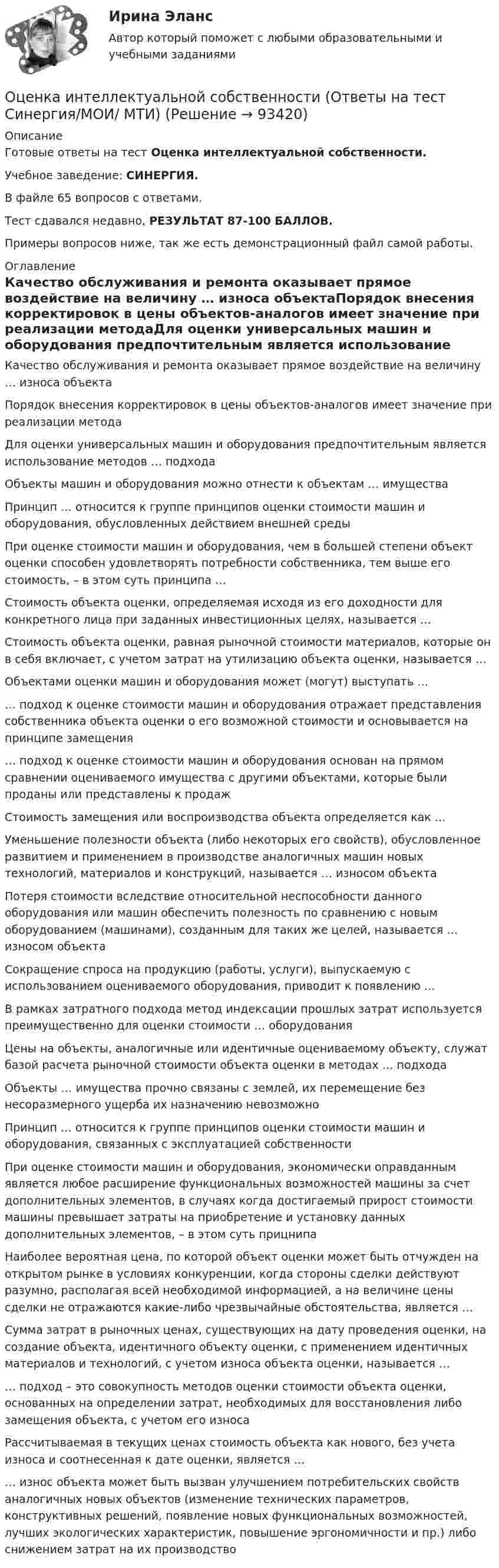     
            Описание
            Готовые ответы на тест Оценка интеллектуальной собственности.Учебное заведение: СИНЕРГИЯ.В файле 65 вопросов с ответами.Тест сдавался недавно, РЕЗУЛЬТАТ 87-100 БАЛЛОВ.Примеры вопросов ниже, так же есть демонстрационный файл самой работы. 
            Оглавление
            Качество обслуживания и ремонта оказывает прямое воздействие на величину … износа объектаПорядок внесения корректировок в цены объектов-аналогов имеет значение при реализации методаДля оценки универсальных машин и оборудования предпочтительным является использование методов … подходаОбъекты машин и оборудования можно отнести к объектам … имуществаПринцип … относится к группе принципов оценки стоимости машин и оборудования, обусловленных действием внешней средыПри оценке стоимости машин и оборудования, чем в большей степени объект оценки способен удовлетворять потребности собственника, тем выше его стоимость, – в этом суть принципа …Стоимость объекта оценки, определяемая исходя из его доходности для конкретного лица при заданных инвестиционных целях, называется …Стоимость объекта оценки, равная рыночной стоимости материалов, которые он в себя включает, с учетом затрат на утилизацию объекта оценки, называется …Объектами оценки машин и оборудования может (могут) выступать …… подход к оценке стоимости машин и оборудования отражает представления собственника объекта оценки о его возможной стоимости и основывается на принципе замещения… подход к оценке стоимости машин и оборудования основан на прямом сравнении оцениваемого имущества с другими объектами, которые были проданы или представлены к продажСтоимость замещения или воспроизводства объекта определяется как …Уменьшение полезности объекта (либо некоторых его свойств), обусловленное развитием и применением в производстве аналогичных машин новых технологий, материалов и конструкций, называется … износом объектаПотеря стоимости вследствие относительной неспособности данного оборудования или машин обеспечить полезность по сравнению с новым оборудованием (машинами), созданным для таких же целей, называется … износом объектаСокращение спроса на продукцию (работы, услуги), выпускаемую с использованием оцениваемого оборудования, приводит к появлению …В рамках затратного подхода метод индексации прошлых затрат используется преимущественно для оценки стоимости … оборудованияЦены на объекты, аналогичные или идентичные оцениваемому объекту, служат базой расчета рыночной стоимости объекта оценки в методах … подходаОбъекты … имущества прочно связаны с землей, их перемещение без несоразмерного ущерба их назначению невозможноПринцип … относится к группе принципов оценки стоимости машин и оборудования, связанных с эксплуатацией собственностиПри оценке стоимости машин и оборудования, экономически оправданным является любое расширение функциональных возможностей машины за счет дополнительных элементов, в случаях когда достигаемый прирост стоимости машины превышает затраты на приобретение и установку данных дополнительных элементов, – в этом суть прицнипа Наиболее вероятная цена, по которой объект оценки может быть отчужден на открытом рынке в условиях конкуренции, когда стороны сделки действуют разумно, располагая всей необходимой информацией, а на величине цены сделки не отражаются какие-либо чрезвычайные обстоятельства, является …Сумма затрат в рыночных ценах, существующих на дату проведения оценки, на создание объекта, идентичного объекту оценки, с применением идентичных материалов и технологий, с учетом износа объекта оценки, называется …… подход – это совокупность методов оценки стоимости объекта оценки, основанных на определении затрат, необходимых для восстановления либо замещения объекта, с учетом его износаРассчитываемая в текущих ценах стоимость объекта как нового, без учета износа и соотнесенная к дате оценки, является …… износ объекта может быть вызван улучшением потребительских свойств аналогичных новых объектов (изменение технических параметров, конструктивных решений, появление новых функциональных возможностей, лучших экологических характеристик, повышение эргономичности и пр.) либо снижением затрат на их производство  
            
            
            Оценка интеллектуальной собственности — Ответы на тест СинергияОценка интеллектуальной собственности (Ответы на тест Синергия/МОИ/ МТИ)Оценка интеллектуальной собственности / Оценка стоимости нематериальных активов и интеллектуальной собственности (ответы на тест Синергия / МТИ / МОИ / МосАП)Оценка интеллектуальной собственности (тест с ответами Синергия/МОИ/ МТИ /МОСАП)Оценка и управление рисками (тест с ответами) 80%Оценка и управление стоимостью организации ММУ 2023г.Оценка и управление стоимостью проекта (ответы на тест Синергия / МТИ / МОИ / МосАП)Оценка инвестиционного проекта (Вариант 3)Оценка инвестиционной привлекательности бизнеса, МЭБИКОценка инвестиционной привлекательности ПАО ТатнефтьОценка инвестиционных качеств и эффективности финансовых инвестиций. Формирование и управление инвестиционным портфелемОценка инвестиционных проектов тесты промежуточныеОЦЕНКА ИННОВАЦИОННОГО ПОТЕНЦИАЛА ПРЕДПРИЯТИЯоценка иновационного потенциала предприятия  организация ПАО Совкомбанк