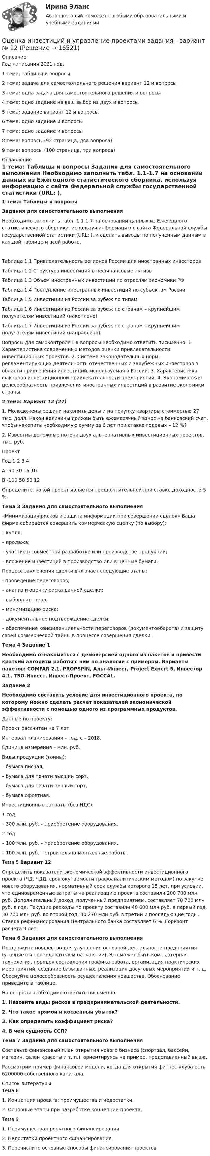     
          Описание
          Год написания 2021 год.1 тема: таблицы и вопросы2 тема: задача для самостоятельного решения вариант 12 и вопросы3 тема: одна задача для самостоятельного решения и вопросы4 тема: одно задание на ваш выбор из двух и вопросы5 тема: задание вариант 12 и вопросы6 тема: одно задание и вопросы7 тема: одно задание и вопросы8 тема: вопросы (92 страница, два вопроса)9 тема: вопросы (100 страница, три вопроса) 
          Оглавление
          	1 тема: Таблицы и вопросы	 	Задания для самостоятельного выполнения	Необходимо заполнить табл. 1.1-1.7 на основании данных из Ежегодного статистического сборника, используя информацию с сайта Федеральной службы государственной статистики (URL: ), и сделать выводы по полу­ченным данным в каждой таблице и всей работе.Таблица 1.1 Привлекательность регионов России для иностранных инвесторовТаблица 1.2 Структура инвестиций в нефинансовые активы Таблица 1.3 Объем иностранных инвестиций по отраслям экономики РФТаблица 1.4 Поступление иностранных инвестиций по субъектам РоссииТаблица 1.5 Инвестиции из России за рубеж по типамТаблица 1.6 Инвестиции из России за рубеж по странам – крупнейшим получателям инвестиций (накоплено) Таблица 1.7 Инвестиции из России за рубеж по странам – крупнейшим получателям инвестиций (направлено) Вопросы для самоконтроля На вопросы необходимо ответить письменно. 1. Характеристика современных методов оценки привлекательности инвестиционных проектов. 2. Система законодательных норм, регламентирующих деятельность отечественных и зарубежных инвесторов в области привлечения инвестиций, используемая в России. 3. Характеристика факторов инвестиционной привлекательности предприятий. 4. Экономическая целесообразность привлечения иностранных инвестиций в развитие экономики страны. 2 тема: Вариант 12 (27) 	1.  Молодожены решили накопить деньги на покупку квартиры стоимостью 27 тыс. долл. Какой величины должен быть ежемесячный взнос на банковский счет, чтобы накопить необходимую сумму за 6 лет при ставке годовых – 12 %? 	2. Известны денежные потоки двух альтернативных инвестиционных проектов, тыс. руб.  Проект Год 1 2 3 4   А -50 30 16 10   В -100 50 50 12  	Определите, какой проект является предпочтительней при ставке доходности 5 %.	Тема 3  Задания для самостоятельного выполнения 	«Минимизация рисков и защита информации при совершении сделок» Ваша фирма собирается совершить коммерческую сцепку (по выбору):	 – купля; 	– продажа; 	– участие в совместной разработке или производстве продукции; 	– вложение инвестиций в производство или в ценные бумаги. 	Процесс заключения сделки включает следующие этапы: 	- проведение переговоров; 	– анализ и оценку риска данной сделки; 	– выбор партнера; 	– минимизацию риска; 	– документальное подтверждение сделки; 	– обеспечение конфиденциальности переговоров (документооборота) и защиту своей коммерческой тайны в процессе совершения сделки.	Тема 4 	Задание 1 Необходимо ознакомиться с демоверсией одного из пакетов и привести краткий алгоритм работы с ним по аналогии с примером. Варианты пакетов: COMFAR 2.1, PROPSPIN, Альт-Инвест, Project Expert 5, Инвестор 4.1, ТЭО-Инвест, Инвест-Проект, FOCCAL. Задание 2  Необходимо составить условие для инвестиционного проекта, по которому можно сделать расчет показателей экономической эффективности с помощью одного из программных продуктов. 	 	Данные по проекту:	Проект рассчитан на 7 лет.	Интервал планирования – год.	с – 2018.	Единица измерения – млн. руб.Виды продукции (тонны):	–    бумага писчая,	–    бумага для печати высший сорт,	–    бумага для печати первый сорт,	–    бумага офсетная.	Инвестиционные затраты (без НДС): 1 год	– 300 млн. руб. – приобретение оборудования.	2 год	–    100 млн. руб. – приобретение оборудования,	–    100 млн. руб. – строительно-монтажные работы.	Тема 5	 	Вариант 12 	Определить показатели экономической эффективности инвестиционного проекта (ЧД, ЧДД, срок окупаемости графоаналитическим методом) по закупке нового оборудования, нормативный срок службы которого 15 лет, при условии, что единовременные затраты на реализацию проекта составили 200 700 млн руб. Дополнительный доход, полученный предприятием, составляет 70 700 млн руб. в год. Текущие расходы по проекту составили 40 600 млн руб. в первый год, 30 700 млн руб. во второй год, 30 270 млн руб. в третий и последующие годы. Ставка рефинансирования Центрального банка составляет 6 %. Горизонт расчета 9 лет.	Тема 6	 	Задания для самостоятельного выполнения 	Предложите новшество для улучшения основной деятельности предприятия (уточняется преподавателем на занятии). Это может быть компьютерная технология, порядок составления графика работа, организация практических мероприятий, создание базы данных, реализация досуговых мероприятий и т. д. Обоснуйте целесообразность осуществления новшества. Обоснование приведите в таблице. 	На вопросы необходимо ответить письменно. 1.  Назовите виды рисков в предпринимательской деятельности. 2.  Что такое прямой и косвенный убыток? 3.    Как определить коэффициент риска? 4. В чем сущность ССП? 	Тема 7	Задания для самостоятельного выполнения 	Составьте финансовый план открытия нового бизнеса (спортзал, бассейн, магазин, салон красоты и т. п.), ориентируясь на пример, представленный выше. 	Рассмотрим пример финансовой модели, когда для открытия фитнес-клуба есть 6200000 собственного капитала.  
          Список литературы
          Тема 8 1.    Концепция проекта: преимущества и недостатки. 2. Основные этапы при разработке концепции проекта.	Тема 9	1.                Преимущества проектного финансирования. 2. Недостатки проектного финансирования. 	3. Перечислите основные способы финансирования проектов 
            
            
            Оценка и анализ бизнесаОценка инвестиций и управление проектами задания - вариант № 12Оценка инвестиционного проекта (Вариант 3)Оценка инвестиционной привлекательности бизнеса, МЭБИКОценка инвестиционной привлекательности ПАО ТатнефтьОценка инвестиционных качеств и эффективности финансовых инвестиций. Формирование и управление инвестиционным портфелемОценка инвестиционных проектов тесты промежуточныеоценка влияния факторов на формирование доходов гостиничного предприятия на примере спа отеляОценка выгодности приобретения товаров в кредит (Исследовательская работа)Оценка деловой репутации предприятия (гудвилла)Оценка деятельности банка на примере ПАО СбербанкОценка деятельности образовательной организации.фпдг_МАГ. Синергия. Ответы на ИТОГОВЫЙ ТЕСТ. На отлично!Оценка затрат на реализацию государственной программы по видам услуг, возможных вариантов механизма выделения средств бюджета и финансовых результатов проекта является ... показателем при определении эффективности бюджетных средствОценка затрат на реализацию государственной программы по видам услуг, возможных вариантов механизма выделения средств бюджета и финансовых результатов проекта является … показателем при определении эффективности бюджетных средств