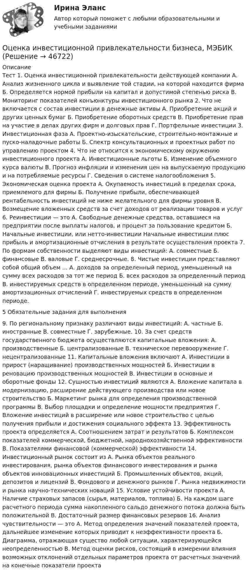      
            Описание
            Тест 1. Оценка инвестиционной привлекательности действующей компании А. Анализ жизненного цикла и выявление той стадии, на которой находится фирма Б. Определяется нормой прибыли на капитал и допустимой степенью риска В. Мониторинг показателей конъюнктуры инвестиционного рынка 2. Что не включается с состав инвестиции в денежные активы А. Приобретение акций и других ценных бумаг Б. Приобретение оборотных средств В. Приобретение прав на участие в делах других фирм и долговых прав Г. Портфельные инвестиции 3. Инвестиционная фаза А. Проектно-изыскательские, строительно-монтажные и пуско-наладочные работы Б. Спектр консультационных и проектных работ по управлению проектом 4. Что не относится к экономическому окружению инвестиционного проекта А. Инвестиционные льготы Б. Изменение объемного курса валюты В. Прогноз инфляции и изменения цен на выпускаемую продукцию и на потребляемые ресурсы Г. Сведения о системе налогообложения 5. Экономическая оценка проекта А. Окупаемость инвестиций в пределах срока, приемлемого для фирмы Б. Получение прибыли, обеспечивающей рентабельность инвестиций не ниже желательного для фирмы уровня В. Возмещение вложенных средств за счет доходов от реализации товаров и услуг 6. Реинвестиции — это А. Свободные денежные средства, оставшиеся на предприятии после выплаты налогов, и процент за пользование кредитом Б. Начальные инвестиции, или нетто-инвестиции Начальные инвестиции плюс прибыль и амортизационные отчисления в результате осуществления проекта 7. По формам собственности выделяют виды инвестиций: А. совместные Б. финансовые В. валовые Г. среднесрочные. 8. Чистые инвестиции представляют собой общий объем ... А. доходов за определенный период, уменьшенный на сумму всех расходов за тот же период Б. всех расходов за определенный период В. инвестируемых средств в определенном периоде, уменьшенный на сумму амортизационных отчислений Г. инвестируемых средств в определенном периоде.5 Обязательные задания для выполнения9. По региональному признаку различают виды инвестиций: А. частные Б. иностранные В. совместные Г. зарубежные. 10. За счет средств государственного бюджета осуществляются капитальные вложения: А. производственные Б. централизованные В. техническое перевооружение Г. нецентрализованные 11. Капитальные вложения включают А. Инвестиции в прирост (наращивание) производственных мощностей Б. Инвестиции в реновацию производственных мощностей В. Инвестиции в основные и оборотные фонды 12. Сущностью инвестиций являются А. Вложение капитала в модернизацию, расширение действующего производства или новое строительство Б. Маркетинг рынка для определения производственной программы В. Выбор площадки и определение мощности предприятия Г. Вложение инвестиций в расширение или новое строительство с целью получения прибыли и достижения социального эффекта 13. Эффективность проекта определяется А. Соотношением затрат и результатов Б. Комплексом показателей коммерческой, бюджетной, народнохозяйственной эффективности В. Показателями финансовой (коммерческой) эффективности 14. Инвестиционный рынок состоит из А. Рынка объектов реального инвестирования, рынка объектов финансового инвестирования и рынка объектов инновационных инвестиций Б. Промышленных объектов, акций, депозитов и лицензий В. Фондового и денежного рынков Г. Рынка недвижимости и рынка научно-технических новаций 15. Условие устойчивости проекта А. Наличие страховых запасов (сырья, материалов, топлива) Б. На каждом шаге расчетного периода сумма накопленного сальдо денежного потока должна быть положительной В. Достаточный размер финансовых резервов 16. Анализ чувствительности — это А. Метод определения значений показателей проекта, дальнейшее изменение которых приводит к неэффективности проекта Б. Диаграмма, отражающая существо любой ситуации, характеризующейся неопределенностью В. Метод оценки рисков, состоящий в измерении влияния возможных отклонений отдельных параметров проекта от расчетных значений на конечные показатели проекта  
            
            
            Оценка инвестиционного проекта (Вариант 3)Оценка инвестиционной привлекательности бизнеса, МЭБИКОценка инвестиционной привлекательности ПАО ТатнефтьОценка инвестиционных качеств и эффективности финансовых инвестиций. Формирование и управление инвестиционным портфелемОценка инвестиционных проектов тесты промежуточныеОЦЕНКА ИННОВАЦИОННОГО ПОТЕНЦИАЛА ПРЕДПРИЯТИЯоценка иновационного потенциала предприятия  организация ПАО СовкомбанкОценка деловой репутации предприятия (гудвилла)Оценка деятельности банка на примере ПАО СбербанкОценка деятельности образовательной организации.фпдг_МАГ. Синергия. Ответы на ИТОГОВЫЙ ТЕСТ. На отлично!Оценка затрат на реализацию государственной программы по видам услуг, возможных вариантов механизма выделения средств бюджета и финансовых результатов проекта является ... показателем при определении эффективности бюджетных средствОценка затрат на реализацию государственной программы по видам услуг, возможных вариантов механизма выделения средств бюджета и финансовых результатов проекта является … показателем при определении эффективности бюджетных средствОценка-зачтено. Обращаю внимание! Для избежания занижения оценки прошу перед отправкой изменить или дополнить текст. Задача Вариант 3 В суд поступило исковое заявление Мавлова, который считает, что в результате публикации в «Независимой газете» были нарушены его личные права, в частности честь и достоинство, и были причинены «моральные страдания».Оценка и анализ бизнеса