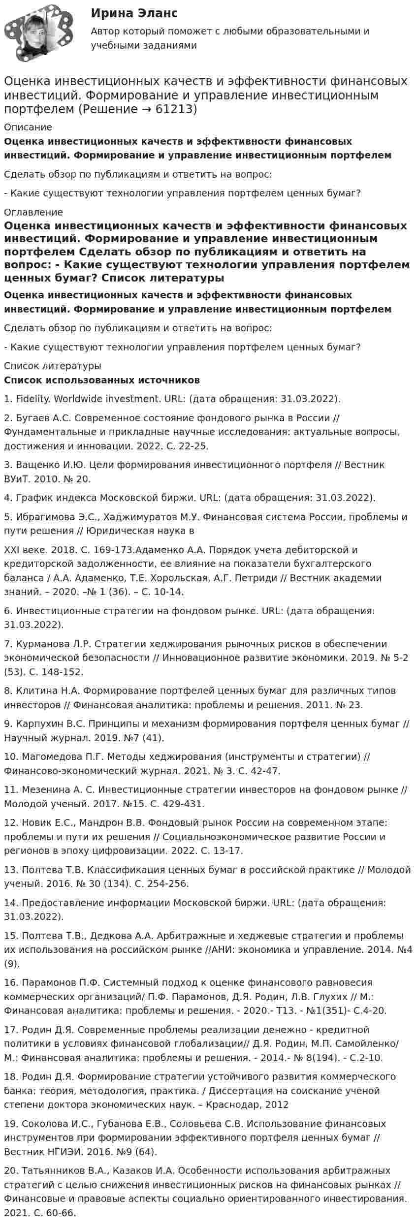     
            Описание
             Оценка инвестиционных качеств и эффективности финансовых инвестиций. Формирование и управление инвестиционным портфелем	Сделать обзор по публикациям и ответить на вопрос:	- Какие существуют технологии управления портфелем ценных бумаг? 
            Оглавление
             Оценка инвестиционных качеств и эффективности финансовых инвестиций. Формирование и управление инвестиционным портфелем	Сделать обзор по публикациям и ответить на вопрос:	- Какие существуют технологии управления портфелем ценных бумаг? 
            Список литературы
             Список использованных источников	1. Fidelity. Worldwide investment. URL:  (дата обращения: 31.03.2022).	2. Бугаев А.С. Современное состояние фондового рынка в России // Фундаментальные и прикладные научные исследования: актуальные вопросы, достижения и инновации. 2022. С. 22-25.	3. Ващенко И.Ю. Цели формирования инвестиционного портфеля // Вестник ВУиТ. 2010. № 20.	4. График индекса Московской биржи. URL:  (дата обращения: 31.03.2022).	5. Ибрагимова Э.С., Хаджимуратов М.У. Финансовая система России, проблемы и пути решения // Юридическая наука в	XXI веке. 2018. С. 169-173.Адаменко А.А. Порядок учета дебиторской и кредиторской задолженности, ее влияние на показатели бухгалтерского баланса / А.А. Адаменко, Т.Е. Хорольская, А.Г. Петриди // Вестник академии знаний. – 2020. –№ 1 (36). – С. 10-14.	6. Инвестиционные стратегии на фондовом рынке. URL:  (дата обращения: 31.03.2022).	7. Курманова Л.Р. Стратегии хеджирования рыночных рисков в обеспечении экономической безопасности // Инновационное развитие экономики. 2019. № 5-2 (53). С. 148-152.	8. Клитина Н.А. Формирование портфелей ценных бумаг для различных типов инвесторов // Финансовая аналитика: проблемы и решения. 2011. № 23.	9. Карпухин В.С. Принципы и механизм формирования портфеля ценных бумаг // Научный журнал. 2019. №7 (41).	10. Магомедова П.Г. Методы хеджирования (инструменты и стратегии) // Финансово-экономический журнал. 2021. № 3. С. 42-47.	11. Мезенина А. С. Инвестиционные стратегии инвесторов на фондовом рынке // Молодой ученый. 2017. №15. С. 429-431.	12. Новик Е.С., Мандрон В.В. Фондовый рынок России на современном этапе: проблемы и пути их решения // Социальноэкономическое развитие России и регионов в эпоху цифровизации. 2022. С. 13-17.	13. Полтева Т.В. Классификация ценных бумаг в российской практике // Молодой ученый. 2016. № 30 (134). С. 254-256.	14. Предоставление информации Московской биржи. URL:  (дата обращения: 31.03.2022).	15. Полтева Т.В., Дедкова А.А. Арбитражные и хеджевые стратегии и проблемы их использования на российском рынке //АНИ: экономика и управление. 2014. №4 (9).	16. Парамонов П.Ф. Системный подход к оценке финансового равновесия коммерческих организаций/ П.Ф. Парамонов, Д.Я. Родин, Л.В. Глухих // М.: Финансовая аналитика: проблемы и решения. - 2020.- Т13. - №1(351)- С.4-20.	17. Родин Д.Я. Современные проблемы реализации денежно - кредитной политики в условиях финансовой глобализации// Д.Я. Родин, М.П. Самойленко/ М.: Финансовая аналитика: проблемы и решения. - 2014.- № 8(194). - С.2-10.	18. Родин Д.Я. Формирование стратегии устойчивого развития коммерческого банка: теория, методология, практика. / Диссертация на соискание ученой степени доктора экономических наук. – Краснодар, 2012	19. Соколова И.С., Губанова Е.В., Соловьева С.В. Использование финансовых инструментов при формировании эффективного портфеля ценных бумаг // Вестник НГИЭИ. 2016. №9 (64).	20. Татьянников В.А., Казаков И.А. Особенности использования арбитражных стратегий с целью снижения инвестиционных рисков на финансовых рынках // Финансовые и правовые аспекты социально ориентированного инвестирования. 2021. С. 60-66. 
            
            
            Оценка инвестиционной привлекательности ПАО ТатнефтьОценка инвестиционных качеств и эффективности финансовых инвестиций. Формирование и управление инвестиционным портфелемОценка инвестиционных проектов тесты промежуточныеОЦЕНКА ИННОВАЦИОННОГО ПОТЕНЦИАЛА ПРЕДПРИЯТИЯоценка иновационного потенциала предприятия  организация ПАО СовкомбанкОценка интеллектуального капитала компанииОценка интеллектуальной собственности — Ответы на тест СинергияОценка деятельности образовательной организации.фпдг_МАГ. Синергия. Ответы на ИТОГОВЫЙ ТЕСТ. На отлично!Оценка затрат на реализацию государственной программы по видам услуг, возможных вариантов механизма выделения средств бюджета и финансовых результатов проекта является ... показателем при определении эффективности бюджетных средствОценка затрат на реализацию государственной программы по видам услуг, возможных вариантов механизма выделения средств бюджета и финансовых результатов проекта является … показателем при определении эффективности бюджетных средствОценка-зачтено. Обращаю внимание! Для избежания занижения оценки прошу перед отправкой изменить или дополнить текст. Задача Вариант 3 В суд поступило исковое заявление Мавлова, который считает, что в результате публикации в «Независимой газете» были нарушены его личные права, в частности честь и достоинство, и были причинены «моральные страдания».Оценка и анализ бизнесаОценка инвестиций и управление проектами задания - вариант № 12Оценка инвестиционного проекта (Вариант 3)