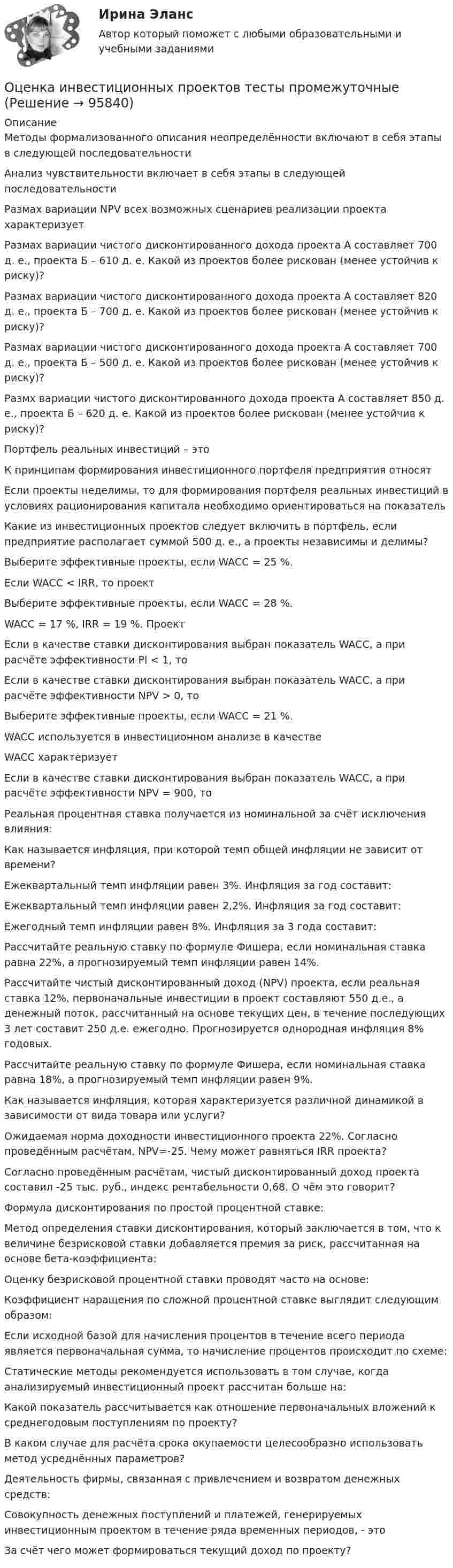     
            Описание
            Методы формализованного описания неопределённости включают в себя этапы в следующей последовательностиАнализ чувствительности включает в себя этапы в следующей последовательностиРазмах вариации NPV всех возможных сценариев реализации проекта характеризуетРазмах вариации чистого дисконтированного дохода проекта А составляет 700 д. е., проекта Б – 610 д. е. Какой из проектов более рискован (менее устойчив к риску)?Размах вариации чистого дисконтированного дохода проекта А составляет 820 д. е., проекта Б – 700 д. е. Какой из проектов более рискован (менее устойчив к риску)?Размах вариации чистого дисконтированного дохода проекта А составляет 700 д. е., проекта Б – 500 д. е. Какой из проектов более рискован (менее устойчив к риску)?Размх вариации чистого дисконтированного дохода проекта А составляет 850 д. е., проекта Б – 620 д. е. Какой из проектов более рискован (менее устойчив к риску)?Портфель реальных инвестиций – этоК принципам формирования инвестиционного портфеля предприятия относятЕсли проекты неделимы, то для формирования портфеля реальных инвестиций в условиях рационирования капитала необходимо ориентироваться на показательКакие из инвестиционных проектов следует включить в портфель, если предприятие располагает суммой 500 д. е., а проекты независимы и делимы?Выберите эффективные проекты, если WACC = 25 %.Если WACC < IRR, то проектВыберите эффективные проекты, если WACC = 28 %.WACC = 17 %, IRR = 19 %. ПроектЕсли в качестве ставки дисконтирования выбран показатель WACC, а при расчёте эффективности PI < 1, тоЕсли в качестве ставки дисконтирования выбран показатель WACC, а при расчёте эффективности NPV > 0, тоВыберите эффективные проекты, если WACC = 21 %.WACC используется в инвестиционном анализе в качествеWACC характеризуетЕсли в качестве ставки дисконтирования выбран показатель WACC, а при расчёте эффективности NPV = 900, тоРеальная процентная ставка получается из номинальной за счёт исключения влияния:Как называется инфляция, при которой темп общей инфляции не зависит от времени?Ежеквартальный темп инфляции равен 3%. Инфляция за год составит:Ежеквартальный темп инфляции равен 2,2%. Инфляция за год составит:Ежегодный темп инфляции равен 8%. Инфляция за 3 года составит:Рассчитайте реальную ставку по формуле Фишера, если номинальная ставка равна 22%, а прогнозируемый темп инфляции равен 14%.Рассчитайте чистый дисконтированный доход (NPV) проекта, если реальная ставка 12%, первоначальные инвестиции в проект составляют 550 д.е., а денежный поток, рассчитанный на основе текущих цен, в течение последующих 3 лет составит 250 д.е. ежегодно. Прогнозируется однородная инфляция 8% годовых.Рассчитайте реальную ставку по формуле Фишера, если номинальная ставка равна 18%, а прогнозируемый темп инфляции равен 9%.Как называется инфляция, которая характеризуется различной динамикой в зависимости от вида товара или услуги?Ожидаемая норма доходности инвестиционного проекта 22%. Согласно проведённым расчётам, NPV=-25. Чему может равняться IRR проекта?Согласно проведённым расчётам, чистый дисконтированный доход проекта составил -25 тыс. руб., индекс рентабельности 0,68. О чём это говорит?Формула дисконтирования по простой процентной ставке:Метод определения ставки дисконтирования, который заключается в том, что к величине безрисковой ставки добавляется премия за риск, рассчитанная на основе бета-коэффициента:Оценку безрисковой процентной ставки проводят часто на основе:Коэффициент наращения по сложной процентной ставке выглядит следующим образом:Если исходной базой для начисления процентов в течение всего периода является первоначальная сумма, то начисление процентов происходит по схеме:Статические методы рекомендуется использовать в том случае, когда анализируемый инвестиционный проект рассчитан больше на:Какой показатель рассчитывается как отношение первоначальных вложений к среднегодовым поступлениям по проекту?В каком случае для расчёта срока окупаемости целесообразно использовать метод усреднённых параметров?Деятельность фирмы, связанная с привлечением и возвратом денежных средств:Совокупность денежных поступлений и платежей, генерируемых инвестиционным проектом в течение ряда временных периодов, - этоЗа счёт чего может формироваться текущий доход по проекту?   
            
            
            Оценка инвестиционных качеств и эффективности финансовых инвестиций. Формирование и управление инвестиционным портфелемОценка инвестиционных проектов тесты промежуточныеОЦЕНКА ИННОВАЦИОННОГО ПОТЕНЦИАЛА ПРЕДПРИЯТИЯоценка иновационного потенциала предприятия  организация ПАО СовкомбанкОценка интеллектуального капитала компанииОценка интеллектуальной собственности — Ответы на тест СинергияОценка интеллектуальной собственности (Ответы на тест Синергия/МОИ/ МТИ)Оценка затрат на реализацию государственной программы по видам услуг, возможных вариантов механизма выделения средств бюджета и финансовых результатов проекта является ... показателем при определении эффективности бюджетных средствОценка затрат на реализацию государственной программы по видам услуг, возможных вариантов механизма выделения средств бюджета и финансовых результатов проекта является … показателем при определении эффективности бюджетных средствОценка-зачтено. Обращаю внимание! Для избежания занижения оценки прошу перед отправкой изменить или дополнить текст. Задача Вариант 3 В суд поступило исковое заявление Мавлова, который считает, что в результате публикации в «Независимой газете» были нарушены его личные права, в частности честь и достоинство, и были причинены «моральные страдания».Оценка и анализ бизнесаОценка инвестиций и управление проектами задания - вариант № 12Оценка инвестиционного проекта (Вариант 3)Оценка инвестиционной привлекательности бизнеса, МЭБИК