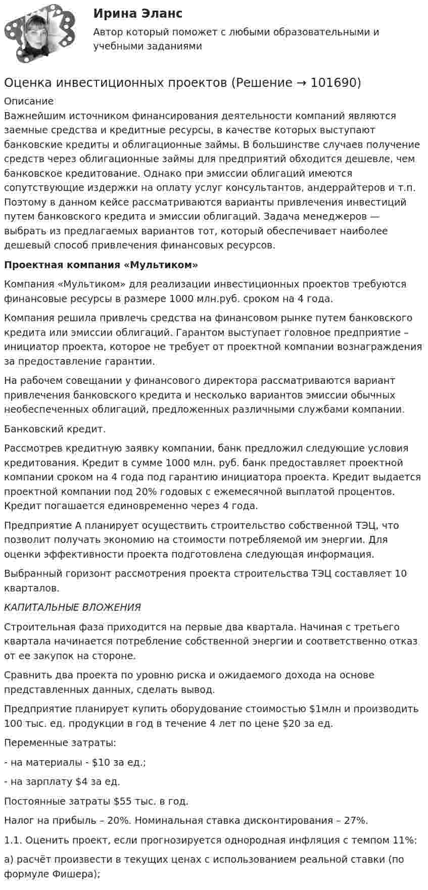       
            Описание
            	Важнейшим источником финансирования деятельности компаний являются заемные средства и кредитные ресурсы, в качестве которых выступают банковские кредиты и облигационные займы. В большинстве случаев получение средств через облигационные займы для предприятий обходится дешевле, чем банковское кредитование. Однако при эмиссии облигаций имеются сопутствующие издержки на оплату услуг консультантов, андеррайтеров и т.п. Поэтому в данном кейсе рассматриваются варианты привлечения инвестиций путем банковского кредита и эмиссии облигаций. Задача менеджеров — выбрать из предлагаемых вариантов тот, который обеспечивает наиболее дешевый способ привлечения финансовых ресурсов. Проектная компания «Мультиком»	Компания «Мультиком» для реализации инвестиционных проектов требуются финансовые ресурсы в размере 1000 млн.руб. сроком на 4 года.	Компания решила привлечь средства на финансовом рынке путем банковского кредита или эмиссии облигаций. Гарантом выступает головное предприятие – инициатор проекта, которое не требует от проектной компании вознаграждения за предоставление гарантии.	На рабочем совещании у финансового директора рассматриваются вариант привлечения банковского кредита и несколько вариантов эмиссии обычных необеспеченных облигаций, предложенных различными службами компании.	Банковский кредит.	Рассмотрев кредитную заявку компании, банк предложил следующие условия кредитования. Кредит в сумме 1000 млн. руб. банк предоставляет проектной компании сроком на 4 года под гарантию инициатора проекта. Кредит выдается проектной компании под 20% годовых с ежемесячной выплатой процентов. Кредит погашается единовременно через 4 года.	Предприятие А планирует осуществить строительство собственной ТЭЦ, что позволит получать экономию на стоимости потребляемой им энергии. Для оценки эффективности проекта подготовлена следующая информация.	Выбранный горизонт рассмотрения проекта строительства ТЭЦ составляет 10 кварталов. КАПИТАЛЬНЫЕ ВЛОЖЕНИЯ	Строительная фаза приходится на первые два квартала. Начиная с третьего квартала начинается потребление собственной энергии и соответственно отказ от ее закупок на стороне.	Сравнить два проекта по уровню риска и ожидаемого дохода на основе представленных данных, сделать вывод.	Предприятие планирует купить оборудование стоимостью $1млн и производить 100 тыс. ед. продукции в год в течение 4 лет по цене $20 за ед. 	Переменные затраты:	- на материалы - $10 за ед.; 	- на зарплату $4 за ед. 	Постоянные затраты $55 тыс. в год.	Налог на прибыль – 20%. Номинальная ставка дисконтирования – 27%.	1.1. Оценить проект, если прогнозируется однородная инфляция с темпом 11%:	а) расчёт произвести в текущих ценах с использованием реальной ставки (по формуле Фишера);   