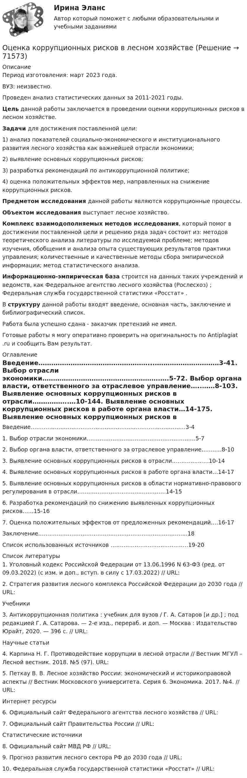      
            Описание
            Период изготовления: март 2023 года.ВУЗ: неизвестно.Проведен анализ статистических данных за 2011-2021 годы. Цель данной работы заключается в проведении оценки коррупционных рисков в лесном хозяйстве. Задачи для достижения поставленной цели:	1)          анализ показателей социально-экономического и институционального развития лесного хозяйства как важнейшей отрасли экономики;	2)          выявление основных коррупционных рисков;	3)          разработка рекомендаций по антикоррупционной политике;	4)          оценка положительных эффектов мер, направленных на снижение коррупционных рисков. Предметом исследования данной работы являются коррупционные процессы. Объектом исследования выступает лесное хозяйство. Комплекс взаимодополняемых методов исследования, который помог в достижении поставленной цели и решению ряда задач состоит из: методов теоретического анализа литературы по исследуемой проблеме; методов изучения, обобщения и анализа опыта существующих результатов практики управления; количественные и качественные методы сбора эмпирической информации; метод статистического анализа. Информационно-эмпирическая база строится на данных таких учреждений и ведомств, как Федеральное агентство лесного хозяйства (Рослесхоз)  ; Федеральная служба государственной статистики «Росстат»  .	В структуру данной работы входят введение, основная часть, заключение и библиографический список. Работа была успешно сдана - заказчик претензий не имел.Готовые работы я могу оперативно проверить на оригинальность по Antiplagiat .ru и сообщить Вам результат. 
            Оглавление
            Введение……………………………………………...…………………………3-41. Выбор отрасли экономики……………………………………………….….5-72. Выбор органа власти, ответственного за отраслевое управление…..……8-103. Выявление основных коррупционных рисков в отрасли……………..…10-144. Выявление основных коррупционных рисков в работе органа власти…14-175. Выявление основных коррупционных рисков в области нормативно-правового регулирования в отрасли…………………………………………14-156. Разработка рекомендаций по снижению выявленных коррупционных рисков……15-167. Оценка положительных эффектов от предложенных рекомендаций….16-17Заключение……………………………………………………………………...18Список использованных источников ……………………………………19-20 
            Список литературы
            1.	Уголовный кодекс Российской Федерации от 13.06.1996 N 63-ФЗ (ред. от 09.03.2022) (с изм. и доп., вступ. в силу с 17.03.2022) // URL: 2.	Стратегия развития лесного комплекса Российской Федерации до 2030 года // URL:  Учебники3.	Антикоррупционная политика : учебник для вузов / Г. А. Сатаров [и др.] ; под редакцией Г. А. Сатарова. — 2-е изд., перераб. и доп. — Москва : Издательство Юрайт, 2020. — 396 с. // URL:  Научные статьи4.	Карпина Н. Г. Противодействие коррупции в лесной отрасли // Вестник МГУЛ – Лесной вестник. 2018. №5 (97). URL:  5.	Петкау В. В. Лесное хозяйство России: экономический и историкоправовой аспекты // Вестник Московского университета. Серия 6. Экономика. 2017. №4. // URL:  Интернет ресурсы6.	Официальный сайт Федерального агентства лесного хозяйства // URL: 7.	Официальный сайт Правительства России // URL:  Статистические источники8.	Официальный сайт МВД РФ // URL: 9.	Прогноз развития лесного сектора РФ до 2030 года // URL:  10.	Федеральная служба государственной статистики «Росстат» // URL:  
            
            
            Оценка конкурентного положения и конкурентоспособности Оценка коррупционных рисков в лесном хозяйстве Оценка ликвидности, платежеспособности и финансовой устойчивости по данным бухгалтерского анализаОценка может и не носить ... характера - в тех случаях, когда мы оцениваем теорию на предмет ее истинности или соответствия критериям научности, а также когда оцениваем степень надежности созданного механизмаОценка недвижимости (Вариант 6, КазанИУ)Оценка нормативно-правовых актов и проектов нормативно-правовых актов в целях выявления в них коррупциогенных факторов и их последующее устранение - это ... Оценка общего состояния психологического климата и степени удовлетворенности им со стороны сотрудников, выявление межличностных конфликтов на стадии их зарождения - это ... психологического климата в трудовом коллективеОценка интеллектуальной собственности / Оценка стоимости нематериальных активов и интеллектуальной собственности (ответы на тест Синергия / МТИ / МОИ / МосАП)Оценка интеллектуальной собственности (тест с ответами Синергия/МОИ/ МТИ /МОСАП)Оценка и управление рисками (тест с ответами) 80%Оценка и управление стоимостью организации ММУ 2023г.Оценка и управление стоимостью проекта (ответы на тест Синергия / МТИ / МОИ / МосАП)💯 Оценка и управление стоимостью проекта (правильные ответы на тест Синергия / МОИ / МТИ / МосАП)Оценка и управление стоимостью проекта. Синергия. ✅ Ответы на ИТОГОВЫЙ ТЕСТ. На отлично!