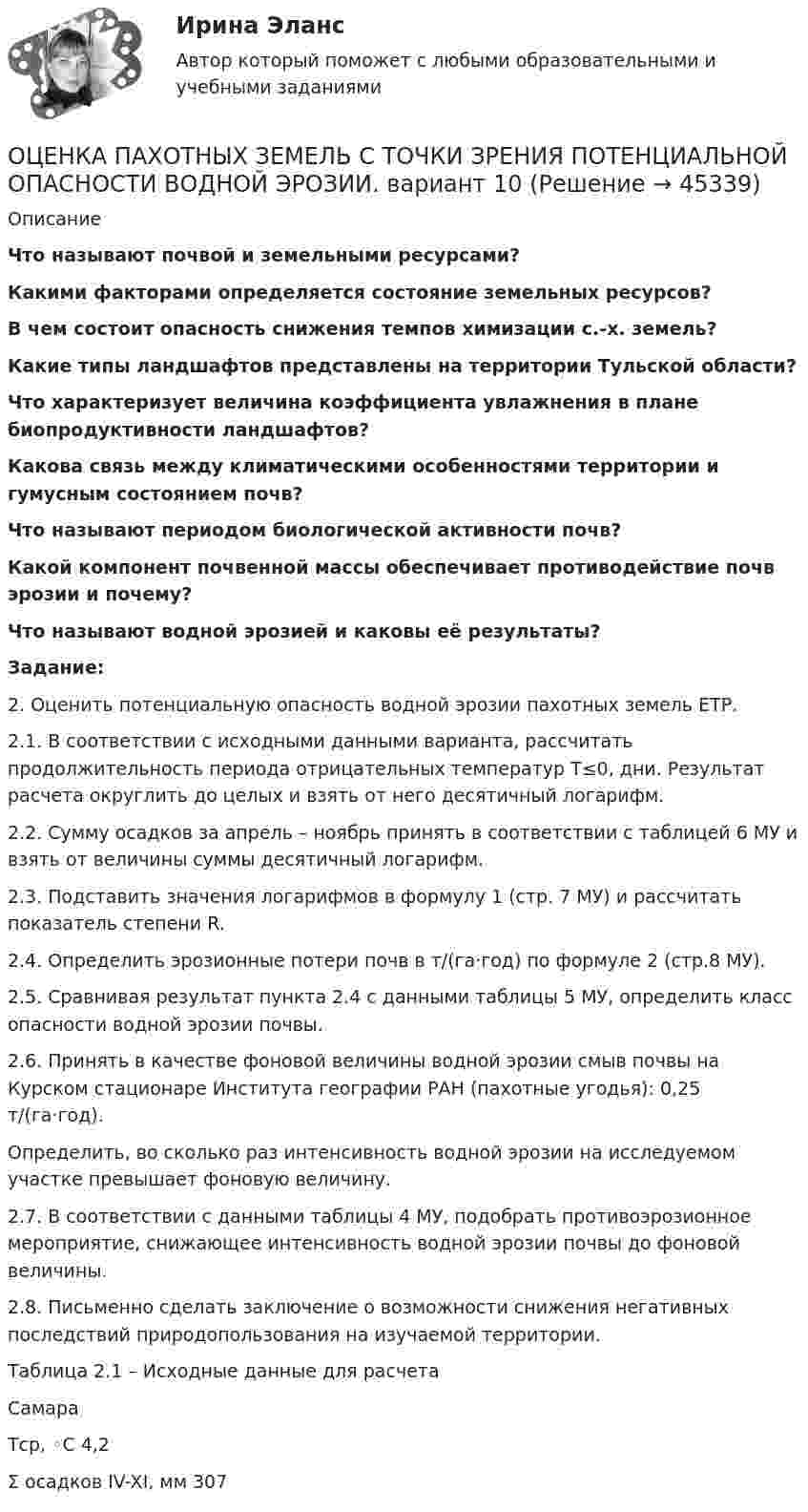      
            Описание
            Что называют почвой и земельными ресурсами?Какими факторами определяется состояние земельных ресурсов?В чем состоит опасность снижения темпов химизации с.-х. земель?Какие типы ландшафтов представлены на территории Тульской области?Что характеризует величина коэффициента увлажнения в плане биопродуктивности ландшафтов? Какова связь между климатическими особенностями территории и гумусным состоянием почв?Что называют периодом биологической активности почв?Какой компонент почвенной массы обеспечивает противодействие почв эрозии и почему?Что называют водной эрозией и каковы её результаты?Задание: 2. Оценить потенциальную опасность водной эрозии пахотных земель ЕТР.2.1. В соответствии с исходными данными варианта, рассчитать продолжительность периода отрицательных температур T≤0, дни. Результат расчета округлить до целых и взять от него десятичный логарифм.2.2. Сумму осадков за апрель – ноябрь принять в соответствии с таблицей 6 МУ и взять от величины суммы десятичный логарифм.2.3. Подставить значения логарифмов в формулу 1 (стр. 7 МУ) и рассчитать показатель степени R.2.4. Определить эрозионные потери почв в т/(га·год) по формуле 2 (стр.8 МУ).2.5. Сравнивая результат пункта 2.4 с данными таблицы 5 МУ, определить класс опасности водной эрозии почвы.2.6. Принять в качестве фоновой величины водной эрозии смыв почвы на Курском стационаре Института географии РАН (пахотные угодья):               0,25 т/(га·год).Определить, во сколько раз интенсивность водной эрозии на исследуемом участке превышает фоновую величину.2.7. В соответствии с данными таблицы 4 МУ, подобрать противоэрозионное мероприятие, снижающее интенсивность водной эрозии почвы до фоновой величины.2.8. Письменно сделать заключение о возможности снижения негативных последствий природопользования на изучаемой территории.	Таблица 2.1 – Исходные данные для расчетаСамараТср, ◦С 4,2Σ осадков IV-XI, мм 307  
            
            
            ОЦЕНКА ПАХОТНЫХ ЗЕМЕЛЬ С ТОЧКИ ЗРЕНИЯ ПОТЕНЦИАЛЬНОЙ ОПАСНОСТИ ВОДНОЙ ЭРОЗИИОЦЕНКА ПАХОТНЫХ ЗЕМЕЛЬ С ТОЧКИ ЗРЕНИЯ ПОТЕНЦИАЛЬНОЙ ОПАСНОСТИ ВОДНОЙ ЭРОЗИИ. вариант 10ОЦЕНКА ПАХОТНЫХ ЗЕМЕЛЬ С ТОЧКИ ЗРЕНИЯ ПОТЕНЦИАЛЬНОЙ ОПАСНОСТИ ВОДНОЙ ЭРОЗИИ. вариант 2*️⃣ Оценка платежеспособности компании на примере ПАО МКБОценка по физической культуре в 1-4 классах должна складываться главным образом из качественных критериев уровня достижений обучающегосяоценка рентабельности 15 стр. системы складирования и оптимизация внутрипроизводственных потоковых процессовоценка рентабельности системы складирования и оптимизация внутрипроизводственных потоковых процессовОценка конкурентного положения и конкурентоспособности Оценка коррупционных рисков в лесном хозяйстве Оценка ликвидности, платежеспособности и финансовой устойчивости по данным бухгалтерского анализаОценка может и не носить ... характера - в тех случаях, когда мы оцениваем теорию на предмет ее истинности или соответствия критериям научности, а также когда оцениваем степень надежности созданного механизмаОценка недвижимости (Вариант 6, КазанИУ)Оценка нормативно-правовых актов и проектов нормативно-правовых актов в целях выявления в них коррупциогенных факторов и их последующее устранение - это ... Оценка общего состояния психологического климата и степени удовлетворенности им со стороны сотрудников, выявление межличностных конфликтов на стадии их зарождения - это ... психологического климата в трудовом коллективе
