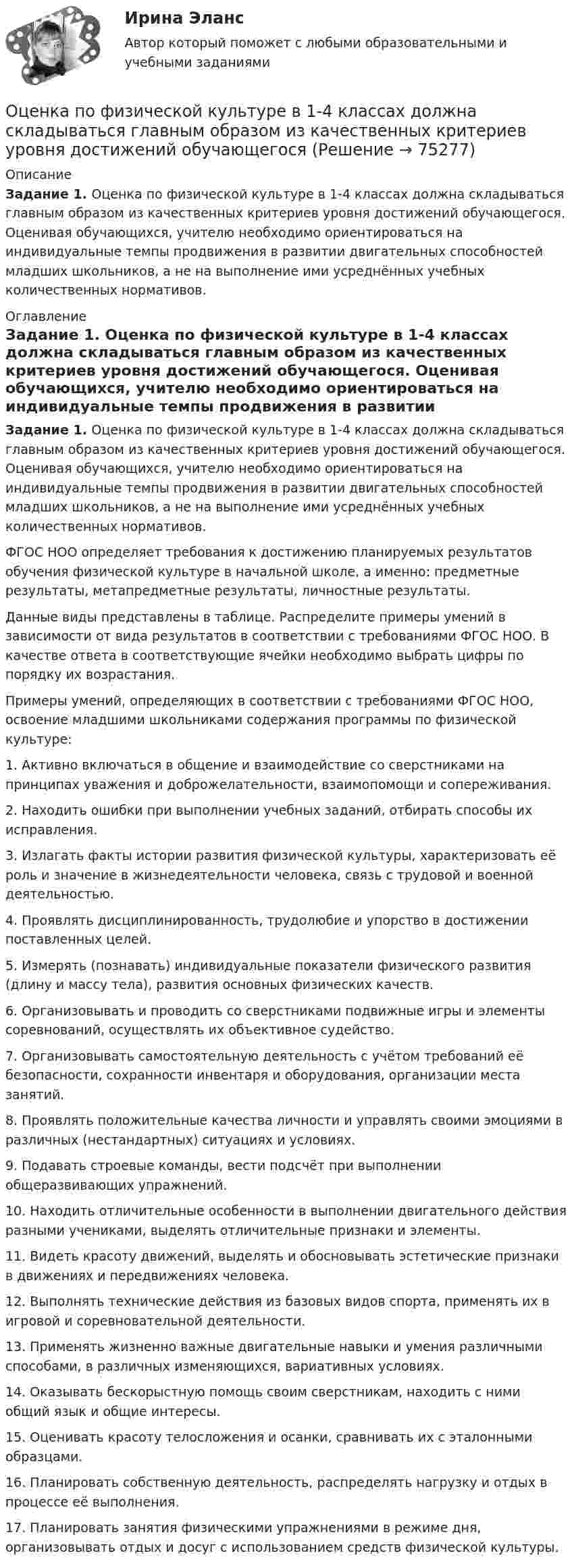      
            Описание
            Задание 1. Оценка по физической культуре в 1-4 классах должна складываться главным образом из качественных критериев уровня достижений обучающегося. Оценивая обучающихся, учителю необходимо ориентироваться на индивидуальные темпы продвижения в развитии двигательных способностей младших школьников, а не на выполнение ими усреднённых учебных количественных нормативов. 
            Оглавление
            Задание 1. Оценка по физической культуре в 1-4 классах должна складываться главным образом из качественных критериев уровня достижений обучающегося. Оценивая обучающихся, учителю необходимо ориентироваться на индивидуальные темпы продвижения в развитии двигательных способностей младших школьников, а не на выполнение ими усреднённых учебных количественных нормативов.ФГОС НОО определяет требования к достижению планируемых результатов обучения физической культуре в начальной школе, а именно: предметные результаты, метапредметные результаты, личностные результаты.Данные виды представлены в таблице. Распределите примеры умений в зависимости от вида результатов в соответствии с требованиями ФГОС НОО. В качестве ответа в соответствующие ячейки необходимо выбрать цифры по порядку их возрастания.Примеры умений, определяющих в соответствии с требованиями ФГОС НОО, освоение младшими школьниками содержания программы по физической культуре:1. Активно включаться в общение и взаимодействие со сверстниками на принципах уважения и доброжелательности, взаимопомощи и сопереживания.2. Находить ошибки при выполнении учебных заданий, отбирать способы их исправления.3. Излагать факты истории развития физической культуры, характеризовать её роль и значение в жизнедеятельности человека, связь с трудовой и военной деятельностью.4. Проявлять дисциплинированность, трудолюбие и упорство в достижении поставленных целей.5. Измерять (познавать) индивидуальные показатели физического развития (длину и массу тела), развития основных физических качеств.6. Организовывать и проводить со сверстниками подвижные игры и элементы соревнований, осуществлять их объективное судейство.7. Организовывать самостоятельную деятельность с учётом требований её безопасности, сохранности инвентаря и оборудования, организации места занятий.8. Проявлять положительные качества личности и управлять своими эмоциями в различных (нестандартных) ситуациях и условиях.9. Подавать строевые команды, вести подсчёт при выполнении общеразвивающих упражнений.10. Находить отличительные особенности в выполнении двигательного действия разными учениками, выделять отличительные признаки и элементы.11. Видеть красоту движений, выделять и обосновывать эстетические признаки в движениях и передвижениях человека.12. Выполнять технические действия из базовых видов спорта, применять их в игровой и соревновательной деятельности.13. Применять жизненно важные двигательные навыки и умения различными способами, в различных изменяющихся, вариативных условиях.14. Оказывать бескорыстную помощь своим сверстникам, находить с ними общий язык и общие интересы.15. Оценивать красоту телосложения и осанки, сравнивать их с эталонными образцами.16. Планировать собственную деятельность, распределять нагрузку и отдых в процессе её выполнения.17. Планировать занятия физическими упражнениями в режиме дня, организовывать отдых и досуг с использованием средств физической культуры.  
            
            
            *️⃣ Оценка платежеспособности компании на примере ПАО МКБОценка по физической культуре в 1-4 классах должна складываться главным образом из качественных критериев уровня достижений обучающегосяоценка рентабельности 15 стр. системы складирования и оптимизация внутрипроизводственных потоковых процессовоценка рентабельности системы складирования и оптимизация внутрипроизводственных потоковых процессовОценка риска альтернативных решений. Оценка риска попадания бракованных изделий потребителю. Оценка риска невыполнения плана продаж.оценка рисковоценка рисковОценка может и не носить ... характера - в тех случаях, когда мы оцениваем теорию на предмет ее истинности или соответствия критериям научности, а также когда оцениваем степень надежности созданного механизмаОценка недвижимости (Вариант 6, КазанИУ)Оценка нормативно-правовых актов и проектов нормативно-правовых актов в целях выявления в них коррупциогенных факторов и их последующее устранение - это ... Оценка общего состояния психологического климата и степени удовлетворенности им со стороны сотрудников, выявление межличностных конфликтов на стадии их зарождения - это ... психологического климата в трудовом коллективеоценка объектов недвижимости на примере квартиры ОЦЕНКА ПАХОТНЫХ ЗЕМЕЛЬ С ТОЧКИ ЗРЕНИЯ ПОТЕНЦИАЛЬНОЙ ОПАСНОСТИ ВОДНОЙ ЭРОЗИИОЦЕНКА ПАХОТНЫХ ЗЕМЕЛЬ С ТОЧКИ ЗРЕНИЯ ПОТЕНЦИАЛЬНОЙ ОПАСНОСТИ ВОДНОЙ ЭРОЗИИ. вариант 10