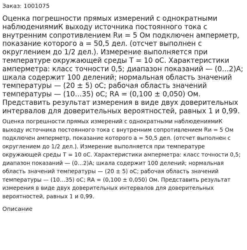 Оценка погрешности прямых измерений с однократными наблюдениямиК выходу источника постоянного тока с внутренним сопротивлением Rи = 5 Ом подключен амперметр, показание которого a = 50,5 дел. (отсчет выполнен с округлением до 1/2 дел.). Измерение выполняется при температуре окружающей среды Т = 10 оС.  Характеристики  амперметра:  класс  точности  0,5;  диапазон показаний — (0…2)А; шкала содержит 100 делений; нормальная область значений температуры  — (20 ± 5) оС; рабочая область значений температуры — (10…35) оС; RА = (0,100 ± 0,050) Ом. Представить результат измерения в виде двух доверительных интервалов для доверительных вероятностей, равных 1 и 0,99.  