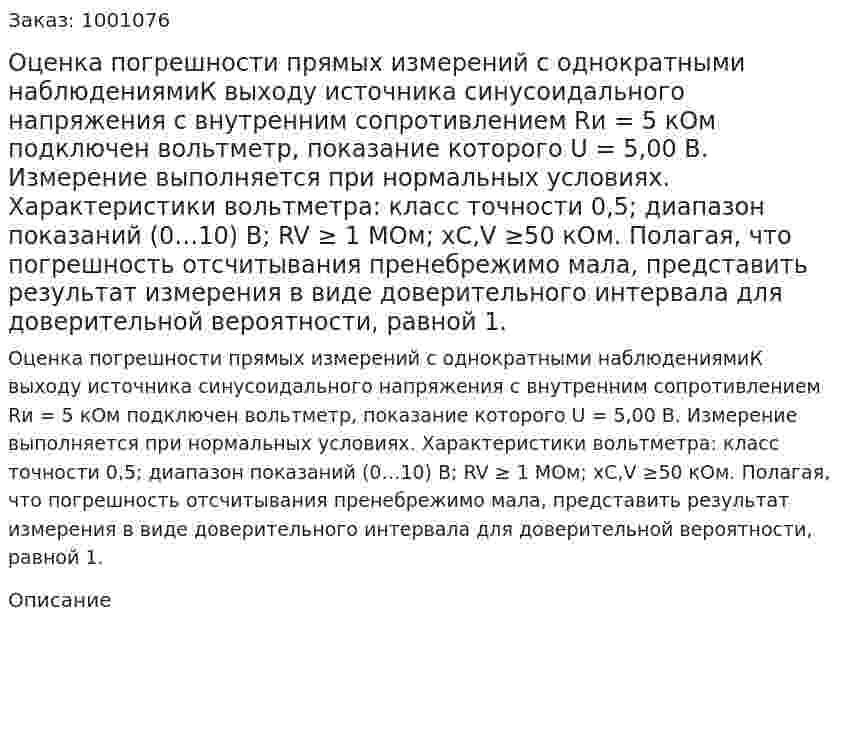 Оценка погрешности прямых измерений с однократными наблюдениямиК выходу источника синусоидального напряжения с внутренним сопротивлением  Rи = 5 кОм  подключен  вольтметр,  показание  которого     U = 5,00 В. Измерение выполняется при нормальных условиях.  Характеристики  вольтметра: класс точности 0,5; диапазон показаний  (0…10) В;  RV ≥ 1 МОм; xC,V ≥50 кОм. Полагая, что погрешность отсчитывания пренебрежимо мала, представить результат измерения в виде доверительного интервала для доверительной вероятности, равной 1.  