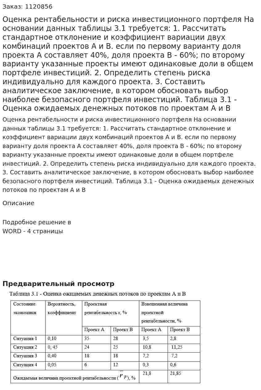 Оценка рентабельности и риска инвестиционного портфеля  На основании данных таблицы 3.1 требуется:  1. Рассчитать стандартное отклонение и коэффициент вариации двух комбинаций проектов А и В. если по первому варианту доля проекта А составляет 40%, доля проекта В - 60%; по второму варианту указанные проекты имеют одинаковые доли в общем портфеле инвестиций.  2. Определить степень риска индивидуально для каждого проекта.  3. Составить аналитическое заключение, в котором обосновать выбор наиболее безопасного портфеля инвестиций. Таблица 3.1 - Оценка ожидаемых денежных потоков по проектам А и В 