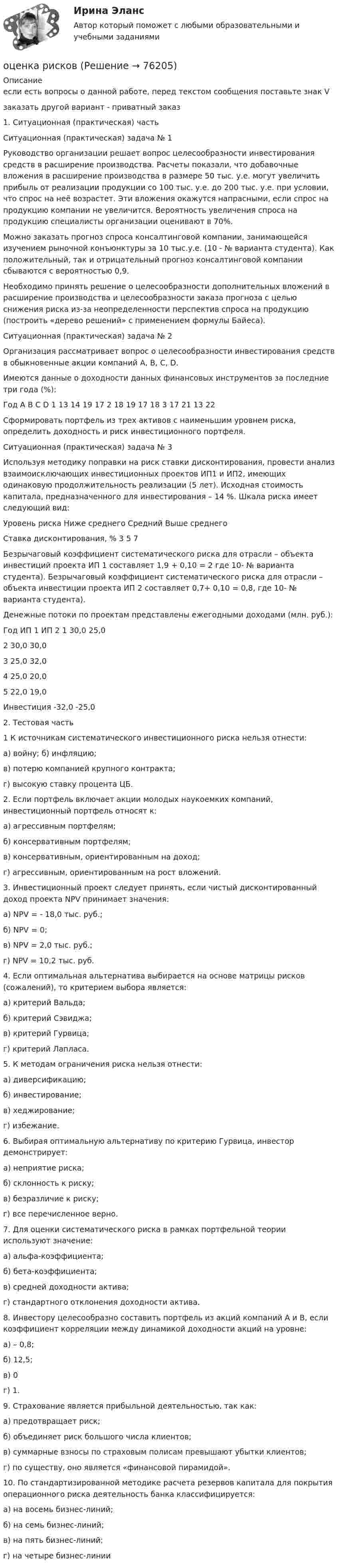     
            Описание
            если есть вопросы о данной работе, перед текстом сообщения поставьте знак Vзаказать другой вариант - приватный заказ1. Ситуационная (практическая) частьСитуационная (практическая) задача № 1	Руководство организации решает вопрос целесообразности инвестирования средств в расширение производства. Расчеты показали, что добавочные вложения в расширение производства в размере 50 тыс. у.е. могут увеличить прибыль от реализации продукции со 100 тыс. у.е. до 200 тыс. у.е. при условии, что спрос на неё возрастет. Эти вложения окажутся напрасными, если спрос на продукцию компании не увеличится. Вероятность увеличения спроса на продукцию специалисты организации оценивают в 70%. 	Можно заказать прогноз спроса консалтинговой компании, занимающейся изучением рыночной конъюнктуры за 10 тыс.у.е. (10 - № варианта студента). Как положительный, так и отрицательный прогноз консалтинговой компании сбываются с вероятностью 0,9. 	Необходимо принять решение о целесообразности дополнительных вложений в расширение производства и целесообразности заказа прогноза с целью снижения риска из-за неопределенности перспектив спроса на продукцию (построить «дерево решений» с применением формулы Байеса).Ситуационная  (практическая) задача № 2	Организация рассматривает вопрос о целесообразности инвестирования средств в обыкновенные акции компаний А, В, С, D. 	Имеются данные о доходности данных финансовых инструментов за последние три года (%):  Год А В С D   1 13 14 19 17   2 18 19 17 18   3 17 21 13 22Сформировать портфель из трех активов с наименьшим уровнем риска, определить доходность и риск инвестиционного портфеля.Ситуационная  (практическая) задача № 3Используя методику поправки на риск ставки дисконтирования, провести анализ взаимоисключающих инвестиционных проектов ИП1 и ИП2, имеющих одинаковую продолжительность реализации (5 лет). Исходная стоимость капитала, предназначенного для инвестирования – 14 %. Шкала риска имеет следующий вид:Уровень риска Ниже среднего Средний Выше среднего Ставка дисконтирования, % 3 5 7Безрычаговый коэффициент систематического риска для отрасли – объекта инвестиций проекта ИП 1 составляет 1,9 + 0,10 = 2 где 10- № варианта студента). Безрычаговый коэффициент систематического риска для отрасли – объекта инвестиции проекта ИП 2 составляет 0,7+ 0,10 = 0,8, где 10- № варианта студента).Денежные потоки по проектам представлены ежегодными доходами (млн. руб.):Год ИП 1 ИП 2   1 30,0 25,02 30,0 30,03 25,0 32,04 25,0 20,05 22,0 19,0Инвестиция  -32,0 -25,02. Тестовая часть1 К источникам систематического инвестиционного риска нельзя отнести: а) войну; б) инфляцию; в) потерю компанией крупного контракта; г) высокую ставку процента ЦБ.2. Если портфель включает акции молодых наукоемких компаний, инвестиционный портфель относят к: а) агрессивным портфелям; б) консервативным портфелям; в) консервативным, ориентированным на доход; г) агрессивным, ориентированным на рост вложений.3. Инвестиционный проект следует принять, если чистый дисконтированный доход проекта NPV принимает значения: а) NPV = - 18,0 тыс. руб.; б) NPV = 0; в) NPV = 2,0 тыс. руб.; г) NPV = 10,2 тыс. руб.4. Если оптимальная альтернатива выбирается на основе матрицы рисков (сожалений), то критерием выбора является: а) критерий Вальда; б) критерий Сэвиджа; в) критерий Гурвица; г) критерий Лапласа. 5. К методам ограничения риска нельзя отнести: а) диверсификацию; б) инвестирование; в) хеджирование; г) избежание. 6. Выбирая оптимальную альтернативу по критерию Гурвица, инвестор демонстрирует: а) неприятие риска; б) склонность к риску; в) безразличие к риску; г) все перечисленное верно. 7. Для оценки систематического риска в рамках портфельной теории используют значение: а) альфа-коэффициента; б) бета-коэффициента; в) средней доходности актива; г) стандартного отклонения доходности актива. 	8. Инвестору целесообразно составить портфель из акций компаний А и В, если коэффициент корреляции между динамикой доходности акций на уровне: а) – 0,8; б) 12,5; в) 0 г) 1. 9. Страхование является прибыльной деятельностью, так как: а) предотвращает риск; б) объединяет риск большого числа клиентов; в) суммарные взносы по страховым полисам превышают убытки клиентов; г) по существу, оно является «финансовой пирамидой». 10. По стандартизированной методике расчета резервов капитала для покрытия операционного риска деятельность банка классифицируется: а) на восемь бизнес-линий; б) на семь бизнес-линий; в) на пять бизнес-линий; г) на четыре бизнес-линии   
            
            
            Оценка риска альтернативных решений. Оценка риска попадания бракованных изделий потребителю. Оценка риска невыполнения плана продаж.оценка рисковоценка рисковОценка рисковОценка сложности паролейОценка стоимости бизнеса⭐ Оценка стоимости бизнеса (11 тем) (все ответы на тест Синергия / МТИ / МосАП, июль 2022)оценка объектов недвижимости на примере квартиры ОЦЕНКА ПАХОТНЫХ ЗЕМЕЛЬ С ТОЧКИ ЗРЕНИЯ ПОТЕНЦИАЛЬНОЙ ОПАСНОСТИ ВОДНОЙ ЭРОЗИИОЦЕНКА ПАХОТНЫХ ЗЕМЕЛЬ С ТОЧКИ ЗРЕНИЯ ПОТЕНЦИАЛЬНОЙ ОПАСНОСТИ ВОДНОЙ ЭРОЗИИ. вариант 10ОЦЕНКА ПАХОТНЫХ ЗЕМЕЛЬ С ТОЧКИ ЗРЕНИЯ ПОТЕНЦИАЛЬНОЙ ОПАСНОСТИ ВОДНОЙ ЭРОЗИИ. вариант 2*️⃣ Оценка платежеспособности компании на примере ПАО МКБОценка по физической культуре в 1-4 классах должна складываться главным образом из качественных критериев уровня достижений обучающегосяоценка рентабельности 15 стр. системы складирования и оптимизация внутрипроизводственных потоковых процессов