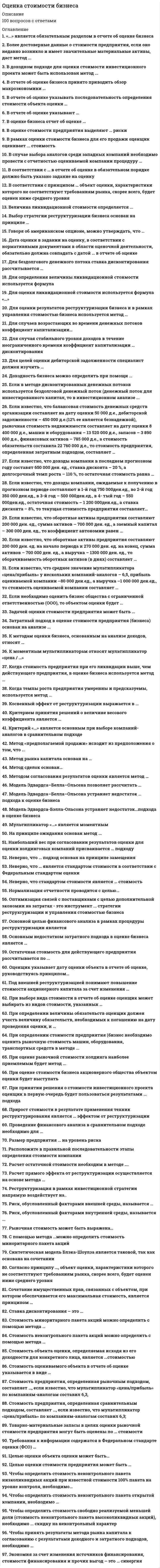     
          Описание
          Оценка стоимости бизнеса ответы на тест 
          Оглавление
          … подход к оценке применим только в случае развитого рынка продаж Сравнительный Затратный ДоходныйАннуитет – это денежный поток …с возрастающими платежами с убывающими платежами через равновеликие промежутки времени с равновеликими платежамиК вещным правам на объект собственности можно отнести …право собственности и исключительное правоправо собственности и право преимущественного приобретения право преимущественного приобретения и сервитут право собственности и сервитутК методам оценки бизнеса, основанным на анализе доходов, относят … метод дисконтированных доходов метод ликвидационной стоимости метод рынка капиталаСтоимость неконтрольного пакета акций можно определить с помощью метода …сделокстоимости чистых активов рынка капиталаМетод рынка капитала основан на … оценке миноритарных пакетов акций компаний-аналогов оценке контрольных пакетов акций компаний-аналогов будущих доходах компанииНаибольший вес при согласовании результатов оценки для оценки холдинговых компаний присваивается … подходузатратномусравнительному доходномуНеверно, что стандартом стоимости является … стоимостьрыночная нормативно рассчитываемая инвестиционнаяликвидационнаяВ отчете об оценке указывать последовательность определения стоимости объекта оценки … обязательно, в соответствии с требованиями ФСО не обязательнообязательно, в соответствии с требованиями Федерального закона № 135Неверно, что … подход основан на принципе замещениясравнительный доходный затратныйМодель Эдвардса-Бэлла-Ольсона устраняет недостаток…подхода в оценке бизнесаЗатратногоСравнительного ДоходногоМультипликатор «…» является моментнымЦена/прибыль Цена/денежный поток Цены/чистые активыНеверно, что … является стандартом стоимости в соответствии с Федеральным стандартом оценки стоимость действующего предприятия инвестиционная стоимостьрыночная стоимостьНа принципе ожидания основан метод ...сделок накопления чистых активовКогда стоимость предприятия при его ликвидации выше, чем действующего предприятия, в оценке бизнеса используется метод …стоимости чистых активов ликвидационной стоимости капитализации доходаРасположите в правильной последовательности этапы определения стоимости компанииA подписание договора на оценкуB определение стоимости компании C сбор информации о компанииD формировании отчета об оценкеE вывод итоговой величины стоимости A,C,B,D,ЕДата оценки в задании на оценку, в соответствии с нормативными документами в области оценочной деятельности, обязательно должна совпадать с датой … в отчете об оценке составления отчета об оценке проведения оценки определения стоимости осмотраРасположите в правильном порядке этапы определения стоимости компании:1сбор информации о компании 2вывод итоговой величины стоимости 3формирование отчета об оценке4расчет стоимости компании 5подписание договора на оценку 5,1,4,2,3Ежемесячный платеж по кредиту в $100 000, предоставленному на 5 лет при номинальной годовой ставке 10% составит...$3 608 $2 125$1 295Если полная стоимость воспроизводства объекта составляет 360 000 руб... эффективныйвозраст - 8 лет, а полный срок экономической жизни -85 лет, то размер накопленного износа составит ...28 800 руб. 33 882 руб. 102 000 руб.Согласно принципу …, объект оценки, характеристики которого не соответствуют требованиям рынка, скорее всего, будет оценен ниже среднего уровня соответствия замещенияконкуренции вкладаЕсли известно, что доходы компании в последнем прогнозном году составят 650 000 ден. ед., ставка дисконта – 20 %, а долгосрочный темп роста – 110 %, то остаточная стоимость равна…715 000 ден. ед.7 500 000 ден. ед. 7 150 000 ден. ед.Если известно, что оборотные активы предприятия составляют 200 000 ден. ед. на начало периода и 270 000 ден. ед. на конец, сумма активов – 700 000 ден. ед., а выручка – 1300 000 ден. ед., то оборачиваемость оборотных активов (в днях) составляет … 5,57565Если известно, что оборотные активы предприятия составляют 200 000 ден. ед., сумма активов – 700 000 ден. ед., а заемный капитал – 300 000 ден. ед., то коэффициент автономии равен …0,29 0,570,43При определении величины обязательств оценщик должен учесть величину обязательств, необходимых к погашению на дату проведения оценки, и … выданные гарантии, а также дебиторскую задолженность нераспределенную прибыльвыданные гарантиидебиторскую задолженностьТоварно-материальные запасы в целях оценки рыночной стоимости предприятия могут быть оценены по … стоимостибалансовой специальной рыночнойМодель Эдвардса–Белла–Ольсена позволяет рассчитать … стоимость акционерного капиталастоимость всего инвестированного капитала стоимость заемного капиталаразницу в стоимости между акционерным и заемным капиталомСтоимость оцениваемого объекта в отчете об оценке указывается в виде …единой величины интервала стоимости единой величины или интервала стоимости – в зависимости от того, как указано в задании на оценкуКритерием принятия решений о величине весового коэффициента является … элемент сравнения в сравнительном подходе величина обязательств организациицель оценкивеличина ставки дисконтированияВ оценке износ – это утрата стоимости … по любой причинев связи с изменением спросав связи с изнашиванием, вызванным вредным воздействием окружающей средыЕсли семейная пара намерена скопить деньги для внесения первого взноса за дом, а ставка по депозиту составляет 10 % годовых, то, если супруги ежемесячно будут депонировать 100 долларов, через 6 лет на их счете окажется … $9811,1$7743,7$4706,5На федеральном уровне для объектов оценки, принадлежащих полностью или частично Российской Федерации, оценка производится в обязательном порядке в случае … приватизации передачи в арендуобязательного страхования продажиЧтобы определить стоимость свободно реализуемой меньшей доли (стоимость неконтрольного пакета высоколиквидных акций), необходимо ... скидку на неконтрольный характерк стоимости контрольного пакета прибавить стоимость контрольного пакета разделить на из стоимости контрольного пакета вычестьРасчет остаточной стоимости необходим в методе ….рынка капитала; избыточных прибылей; дисконтированных денежных потоков.Для оценки результатов реструктуризации бизнеса и в рамках управления стоимостью бизнеса используется метод ...накопления чистых активов дисконтированных денежных потоков рынка капиталаНеверно, что … стоимость является стандартом стоимости, в соответствии с Федеральным стандартом оценкиинвестиционная рыночная фундаментальнаяСтоимость оцениваемого объекта в отчете об оценке указывается ...в виде единой величины в зависимости от того, что указано в договоре на оценку в виде интервала стоимостиДля того чтобы определить величину регулярного платежа в течение определенного периода времени, чтобы при заданной ставке дохода иметь на счете к концу срока заданнуюденежную сумму, необходимо использовать ... функцию накопления денежной единицы за период взнос на амортизацию денежной единицытекущую стоимость аннуитета функцию фактора фонда возмещенияОбъектами переоценки являются основные средстваЗдания и сооружения Машины и оборудование;... является обратной величиной функции «текущая стоимость единицы»«Будущая стоимость единицы»«Накопление единицы за период» Функция «взнос на амортизацию денежной единицы»Если балансовая стоимость объекта основных средств до переоценки - 50 000 д.ед., процент износа - 25, коэффициент переоценки - 1,2, то величина амортизации после переоценкисоставит ... 15 000 д.ед. 45 000 д.ед.12 500 д.ед.К объектам оценки машин и оборудования ...могут относиться только технологические комплексы (линии) могут относиться функционально самостоятельные машины и агрегаты, технологические комплексы (линии), а также машинный парк предприятия в целоммогут относиться только функционально самостоятельные машины и агрегаты может относиться только машинный парк предприятия в целомЕсли собственность приносит в начале каждого года по 20 000 д.ед. чистого дохода, в конце 5-го года объект будет продан за 300 000 д.ед., ставка процента - 10, то текущая стоимость будущих доходов составит ...249 673,4 д.ед. 269 673,4 д.ед.262 091,8 д.ед.Принцип соответствия отражает уровень соответствия ... объекта оценки требованиям рынка по качественным характеристикам размера объекта оценки требованиям рынкаобъекта оценки требованиям наилучшего наиболее эффективного использованияОценочная методология, соответствующая цели оценки и определяемому виду стоимости, выбирается на этапе ...согласованияпостановки задачи сбора и обработки данных составления плана работМетод ... даст более достоверные данные о стоимости предприятия, если оно недавно возникло и имеет значительные материальные активы стоимости чистых активов капитализации дохода ликвидационной стоимостиЗадачей оценки может быть … определение рыночной стоимости определение инвестиционной стоимости принятие управленческих решенийОпределить стоимость миноритарного пакета акций можно с помощью метода…СделокРынка капитала СтоимостиСинтетическая модель блэка-Шоулза является таковой, так как основана на сочетании ... подходовзатратного и сравнительного доходного и сравнительного доходного и затратногоПри принятии решения о стоимости инвестиционного проекта оценщик в первую очередь будет пользоваться результатами ... подхода доходногозатратногосравнительногоПроцесс приведения денежных поступлений от инвестиций к их текущей стоимости называется …накоплением ликвидированием наращением дисконтированиемВ соответствии с … в отчете об оценке в обязательном порядке должно быть указано задание на оценкуФЗ № 135 «Об оценочной деятельности в РФ» Федеральным стандартом оценки № 3 Федеральным стандартом оценки № 1 Федеральным стандартом оценки № 2Метод сделок основан…На активах оцениваемой компанииНа оценке минаритарных пакетов акций компаний-аналогов На оценке контрольных пакетов акций компаний-аналогов На будущих доходах оцениваемой компанииВ отчете об оценке бизнеса принято приводить обзор макроэкономики …Отрасли Региона и отраслиСтраны, региона и отрасли РегионаЕсли известно, что среднее значение мультипликатора «цена/прибыль» у нескольких компаний-аналогов – 6,5, прибыль оцениваемой компании –80 000 ден.ед., а выручка –1 000 000 ден.ед., то стоимость оцениваемой компании составляет …650 000 ден.ед. 520 000 ден.ед.100 000 ден.ед.Нормализация отчетности проводится с целью… Определения доходов и расходов, характерных для нормально действующего бизнеса Приведение ее к единым стандартам бухгалтерского учетаУпорядочения бухгалтерской отчетностиСтавка дисконтирования – это … Ожидаемая ставка дохода по альтернативным вариантам инвестицийДействующая ставка дохода по альтернативным вариантам инвестицийКоэффициент, приводящий текущую стоимость денег к их будущей стоимостиДля случаев возрастающих во времени денежных потоков коэффициент капитализации… будет равен ставке дисконтированиябудет всегда меньше ставки дисконтирования будет всегда больше ставки дисконтированияможет быть как больше, так и меньше ставки дисконтированияДоходность бизнеса можно определить при помощи ... финансового анализанормализации отчетности, финансового анализа и анализа инвестиций нормализации отчетностианализа инвестицийнормализации отчетности и финансового анализа«...» является обязательным разделом в отчете об оценке бизнеса Допущения и ограниченияСведения о генеральном директоре оценочной компании Сопроводительное письмоЕсли в методе дисконтированных денежных потоков используется бездолговой денежный поток (денежный поток для инвестированного капитал, то в инвестиционном анализе ... исследуется чистый оборотный капитал исследуются капитальные вложенияисследуется изменение остатка долгосрочной задолженностиС помощью метода …можно определить стоимость миноритарного пакета акцийСделок Рынка капитала СтоимостиРыночная стоимость может быть выражена… В денежных единицахВ денежном эквивалентеВ сочетании денежных средств и неликвидных ценных бумагПри оценке рыночной стоимости холдинга наиболее приемлемым будет метод ... накопления чистых активовдисконтированных денежных потоков рынка капиталакапитализации доходаЕсли известно, что доходы компании, ожидаемые к получению в прогнозном периодесоставляют в 1-й год 750 000ден.ед., во 2-й год 350 000 ден.ед., в 3-й год – 500 000ден.ед., в 4- тый год – 550 000ден.ед., остаточная стоимость – 1 200 000ден.ед., а ставка дисконта – 8%, то текущая стоимость предприятия составляет…2 612 570 ден.ед.3 101 850 ден.ед. 2 677 720 ден.едЦелью оценки объекта оценки может быть…Принятие управленческих решений Решение уполномоченного органа Определение рыночной стоимости Купля-продажаДля определения величины ликвидационной стоимости используется формула «…» Ликвидационная стоимость активов предприятия минус затраты на ликвидацию минус обязательствасумма ликвидационной стоимости активов предприятияликвидационная стоимость активов предприятия минус затраты на ликвидациюВ оценке бизнеса отчет об оценке …может не составляться должен быть составлен в письменной форме должен быть составлен в устной формеПри оценке стоимости бизнеса акционерного общества объектом оценки будет выступать …имущественный комплекс общества с ограниченной ответственностью;право собственности на долю в уставном капитале общества с ограниченной ответственностью; пакет акций акционерного обществаПроведение финансового анализа в сравнительном подходе необходимо для …Степени риска, связанного с объектом оценкиСоотношения постоянных и переменных затрат в общей величине затрат определения Рейтинга среди проданных аналогичных предприятий определения Тенденции изменения доходов и расходовОстаточная стоимость для действующего предприятия рассчитывается по ...стоимости чистых активов ликвидационной стоимости модели Гордонаметоду «предполагаемой продажи»Затратный подход в оценке стоимости предприятия (бизнесоснован на анализе ...финансовых результатов доходов активовРиск, обусловленный факторами внутренней среды, называется ...переменнымсистематическим несистематическим альтернативнымБолее достоверные данные о стоимости предприятия, если оно недавно возникло и имеет значительные материальные активы, даст метод ...дисконтированных денежных потоков стоимости чистых активовкапитализации дохода ликвидационной стоимостиОптимизация связей с поставщиками с целью дополнительной экономии на затратах - это инструмент ... стратегии реструкryризации и управления стоимостью бизнеса операционной финансовой внешнейинвестиционнойВеличина ликвидационной стоимости определяется ...по формуле «ликвидационная стоимость активов предприятия минус обязательства» как сумма ликвидационной стоимости активов предприятия по формуле «ликвидационная стоимость активов предприятия минус затраты на ликвидацию минус обязательства»по формуле «ликвидационная стоимость активов предприятия минус затраты на ликвидацию»Стоимость объекта оценки, определяемая исходя из его доходности для конкретного лица, является ...стоимостью инвестиционной воспроизводствабалансовой рыночнойКогда темпы роста предприятия умеренны и предсказуемы, используется метод ... капитализации доходачистых активов отраслевых коэффициентов дисконтированных денежных потоковВ соответствии с нормативными актами по переоценке основных средств определяется … стоимостьостаточная восстановительная ликвидационнаяОценщик формирует стоимость в отчете на оценку … только на определенную дату – дату осмотра оценки только на определенную дату – дату оценкина период гарантийного срока проведенной оценкиСтоимость объекта оценки, определяемая исходя из его доходности для конкретного лица, является …стоимостью воспроизводства инвестиционной стоимостью балансовой стоимостью рыночной стоимостьюПереоценка основных фондов в 1997 г. производилась по состоянию … на 1 января 1997 г.на дату сдачи баланса на любую дату 1997 г.Основанием для проведения оценки является …устная договоренность между оценщиком и заказчиком другой ответ договор между оценщиком и заказчикомстрахование гражданской ответственностиРеструктуризация в рамках инвестиционной стратегии напрямую воздействует на.. финансовую структуру капитала предприятия величину чистой прибыливеличину капитальных вложенийРиск, обусловленный факторами внешней среды, называется … систематическим несистематическим имущественнымПрирост стоимости в результате применения техник реструктурирования является … эффектом от реструктуризациикосвенным не является прямымРасчет прямого эффекта от реструктуризации осуществляется на основе метода … дисконтированных денежных потоков накопления чистых активоврынка капиталаКосвенный эффект от реструктуризации выражается в … операционной синергииповышении мультипликатора «цена / прибыль» наибольшем стоимостном разрывеПод внешней реструктуризацией понимают повышение стоимости акционерного капитала за счет изменения … операционной, инвестиционной и финансовой деятельности предприятия величины капитальных вложенийструктуры активов, реорганизации и сохранения корпоративного контроляОсновной целью финансового анализа в рамках процедуры реструктуризации является … выявление факторов, «движущих» стоимость выявление динамики показателейрасчет коэффициентов ликвидности и платежеспособностиТребования к информации содержатся в Федеральном стандарте оценки (ФСО) …№ 1№ 8 № 3Целью оценки стоимости предприятия может быть … определение рыночной стоимости страхованиекупля-продажа реорганизацияОценщик указывает дату оценки объекта в отчете об оценке, руководствуясь принципом …соответствия изменения стоимостипредельной производительности полезностиДля оценки уникальных, специализированных объектов машин и оборудования предпочтительным является использование методов … подходадоходногосравнительного затратногоОценочная методология, соответствующая цели оценки и определяемому виду стоимости, выбирается на этапе …постановки задачисбора и обработки данных согласования составления плана работК объектам оценки относят …виды стоимостиоценщиков и заказчиковсаморегулируемые организации право собственности и иные вещные права на имуществоСтоимость является отражением …стоимости в обмене остаточной стоимости балансовой стоимостистоимости в использованииВ договоре между оценщиком и заказчиком в обязательном порядке указывается …дата определения стоимости объекта оценки методология оценки вид объекта оценкиВ состав интеллектуальной собственности …входят здания и сооружения входит деловая репутация входят объекты промышленной собственностивходят нетрадиционные объекты правовой охраны различных объектов интеллектуальной собственностивходит коммерческая тайна входят объекты авторского праваИпотечная постоянная определяется как отношение …ежегодных выплат по обслуживанию долга ко всему инвестируемому капиталу ипотечного кредита ко всему инвестируемому капиталу выплат по долгу к сумме ипотечного кредитаКритерий «…» является основным при выборе компаний-аналогов в сравнительном подходестратегия развития сходная отрасльи географическое положение размер компаниисходная продукцияЗадачей оценки стоимости предприятия может быть ...определение ликвидационной стоимости определение инвестиционной стоимости определение рыночной стоимости реорганизацияВ рамках оценки стоимости бизнеса для его продажи оценщик оценивает ... стоимостьликвидационную кадастровую инвестиционную рыночнуюПри определении стоимости предприятия (бизнес необходимо оценить рыночную стоимость машин, оборудования, транспортных средств в методе ...капитализации дохода накопления чистых активов рынка капиталаМетод «предполагаемой продажи» исходит из предположения о том, что ...владелец предприятия не меняется в остаточном периоде величины амортизации и капитальных вложений равныв остаточном периоде должны сохраняться стабильные долгосрочные темпы ростаВ доходном подходе для оценки стоимости инвестиционного проекта может быть использован метод ...реальных опционов (модель Блэка–Шоулза) дисконтированных денежных подходов капитализации доходаВ рамках оценки стоимости объекта оценки для его продажи оценщик оценивает … стоимостькадастровую ликвидационную рыночнуюинвестиционнуюЕсли полная первоначальная стоимость промышленного здания – 1 млн руб., износ – 40 %, полная восстановительная стоимость здания – 950 тыс. руб., то коэффициент переоценки и величина амортизации после переоценки составят … соответственно 0,95 и 380 тыс. руб. 1,05 и 400 тыс. руб.0,95 и 400 тыс. руб.На принципе замещения основан … подход затратный доходный сравнительныйЦена может быть… стоимости объекта оценкиравна ниже выше, ниже или равна вышеЦелью оценки объекта оценки может быть …купля-продажа определение рыночной стоимости принятие управленческих решений решение уполномоченного органаВ отчете об оценке объекта оценки нужно указать …денежное вознаграждение оценщикасведения о страховании гражданской ответственности оценщика стандарты оценкисведения о лицензии оценщика описание объекта оценкиВыбор стратегии реструктуризации бизнеса основан на принципе …конкуренции наиболее эффективного использования замещениявкладаЭкономия за счет изменения источников финансирования, стоимости финансирования и прочих выгод – это … синергияобщаяоперационная финансовая управленческаяРазмер предприятия … на уровень рискаобычно не оказывает влияния оказывает влияниеникогда не оказывает влиянияДля случая стабильного уровня доходов в течение неограниченного времени коэффициент капитализации … дисконтирования равен ставкеменьше ставки больше ставкиДля целей оценки дебиторской задолженности специалист должен изучить … Справку бухгалтерии о составе и сроках возникновения и погашения дебиторской задолженности Договоры с покупателями и заказчикамиДоговоры с кредитными учреждениямиЧтобы принять результаты метода рынка капитала к согласованию с результатами доходного и затратного подходов, необходимо …Не применять никаких корректировок Применить скидку за низкую ликвидность Применить премию за контроль и при необходимости сделать скидку за низкую ликвидность Применить скидку за неконтрольный характерВ соответствии со стандартами оценки, информация, используемая при проведении оценки, должна удовлетворять требованиям …комплексности полноты достаточности и достоверности достаточностиЛиквидационная стоимость – это …стоимость воспроизводства объекта в современных условиях стоимость сырья и материалов, включенных в объект стоимость вынужденной продажиСтоимость в пользовании – это …объективная стоимость ликвидационная стоимость наиболее вероятная стоимость стоимость для конкретного пользователяНа принципе ожидания основан … подходзатратный доходныйсравнительныйАннуитет – это денежный поток …с убывающими платежамис возрастающими платежами через равновеликие промежутки времени с равновеликими платежамиС помощью метода … можно определить стоимость миноритарного пакета акций рынка капиталастоимости чистых активов сделокРаздел «…» является обязательным в отчете об оценке Сведения о генеральном директоре оценочной компании Допущения и ограниченияСопроводительное письмоУстановите соответствие между названиями терминов и их характеристиками: А. цена В. сумма затрат на замещение С. стоимость D. сумма затрат на воспроизводство____________________________________________________________________________________________ Е. денежная сумма, необходимая для создания аналога объекта F. денежная сумма, характеризующая полезность объекта G. денежная сумма, характеризующая факт сделки Н. денежная сумма, необходимая для создания точной копии объектаСочетание имущественных прав, связанных с объектом, при котором обеспечивается его максимальная стоимость, является принципом …ожидания вклада экономического разделения замещенияДля бездолгового денежного потока ставка дисконтирования рассчитывается …методом кумулятивного построенияс помощью модели оценки капитальных активов как средневзвешенная стоимость капиталаСтоимость предприятия, определенная рыночным подходом, составляет …, если известно,что мультипликатор «цена/прибыль» по компаниям-аналогам составил 6,3, «цена/выручка»– 4,3, деятельность оцениваемой компании убыточна, а ее выручка составила 1 200 000 ден.ед. 7 560 000 ден.ед.279 070 ден.ед.5 160 000 ден.ед.190 476 ден.едВ соответствии с … в отчете об оценке в обязательном порядке должно быть указано задание на оценкуФедеральным стандартом оценки №2 Федеральным стандартом оценки №3ФЗ №135 «Об оценочной деятельности в РФ» Федеральным стандартом оценки №1Повторная оценка объекта может осуществляться … по решению судапо желанию собственникапо методическим рекомендациям Росреестра по решению уполномоченного органаЕсли известно, что балансовая стоимость денежных средств организации составляет на дату оценки 50 000 д.е., дебиторской задолженности – 450 000 д.е.(12% ее является безнадежной), рыночная стоимость недвижимости составляет на дату оценки 8 400 000 д.е., машин и оборудования – 13 520 000 д.е., запасов – 3 890 000 д.е., финансовых активов – 785 000 д.е., астоимость обязательств составила 22 760 000 д.е., то стоимость предприятия, определенная затратным подходом, составляет … 4 281 0003 550 00026 310 000Оценщик указывает дату оценки объекта в отчете об оценке, руководствуясь принципом… Изменения стоимости ПолезностиСоответствияПредельной производительностиВ случае выбора аналогов среди западных компаний необходимо провести с отчетностью оцениваемой компании процедуру … НормализацииИнфляционной корректировки ТрансформацииСтоимость предприятия, определенная сравнительным подходом, составляет …, если известно, что мультипликатор «цена/прибыль» по компаниям-аналогам составил 6,3;«цена/денежный поток» – 10,5; «цена/выручка» – 4,3 (в расчетах значимость мультипликаторов принимается как равная), деятельность оцениваемой компании убыточна, ее выручка составила 1 200 000 ден.ед., а денежный поток – 200 000 ден.ед.2100000 ден.ед.3630000 ден.ед. 5160000 ден.ед.Чтобы определить стоимость неконтрольного пакета открытой компании, необходимо … из стоимости контрольного пакета открытой компании вычесть скидку на неконтрольный характериз стоимости контрольного пакета открытой компании вычесть скидку на низкую ликвидность из стоимости неконтрольного пакета открытой компании вычесть скидку на низкую ликвидностьОсновным недостатком затратного подхода в оценке бизнеса является …его умозрительность отсутствие учета перспектив развития бизнеса отсутствие достоверной информации об объекте оценкиВ соответствии с принципом … объект оценки, характеристики которого не соответствуют требованиям рынка, скорее всего, будет оценен ниже среднего уровняЗамещения Соответствия ВкладаКонкуренцииЧтобы определить стоимость неконтрольного пакета низколиквидных акций при известной стоимости 100% пакета на уровне контроля, необходимо…Добавить премию за контрольный характерВычесть скидки за неконтрольный характер и низкую ликвидность Вычесть скидку за неконтрольный характерВычесть скидку за низкую ликвидностьПолная первоначальная стоимость основных средств – это …стоимость воспроизводства основных средствстоимость строительства, приобретения и безвозмездной передачи остаточная стоимость основных средствК факторам, оказывающим влияние на стоимость объекта оценки, следует отнести … вид финансирования сделки затраты на воспроизводство объекта цены на аналоги на рынке доход от объекта оценкиОценщик должен быть …юридическим лицом членом саморегулируемой организации оценщиковобладателем полюса страхования гражданской ответственности обладателем лицензии на осуществление оценочной деятельности физическим лицомРыночная стоимость является отражением …остаточной стоимости балансовой стоимости стоимости в обменестоимости в использованииВ отчете об оценке указывают … дату составления отчетадаты проведения оценки, определения стоимости и составления отчета, а также дату сдачи отчета заказчикудату проведения оценки дату определения стоимости дату сдачи отчета заказчику 
            
            
            Оценка стоимости бизнеса. Синергия. Ответы на тест.Оценка стоимости бизнеса _ тест 40 вопросовОценка стоимости бизнеса.Тест Синергия 2020г на 93баллаОценка стоимости бизнеса.Тест Синергия 2021г (93 балла)Оценка стоимости бизнеса.Тест Синергия. Сборник ответов 2021Оценка стоимости бизнеса (тест с ответами Синергия)Оценка стоимости бизнеса. Тест с ответами Синергия. 2022Охарактеризуйте физическую культуру в первобытном обществе.Охлаждение нагретой воды в водохранилищах происходит за счетОхрана труда и Работа на высоте Оцените высказывание: При построении основной системы метода сил внешнюю вертикальную связь узла 1 можно считать лишней :Оцените высказывание: При построении основной системы метода сил внутреннюю связь между сечениями узла 4 с реакцией в виде продольного усилия можно считать лишней :Оценка инвестиционных проектов в логистической системеОценка стоимости бизнеса