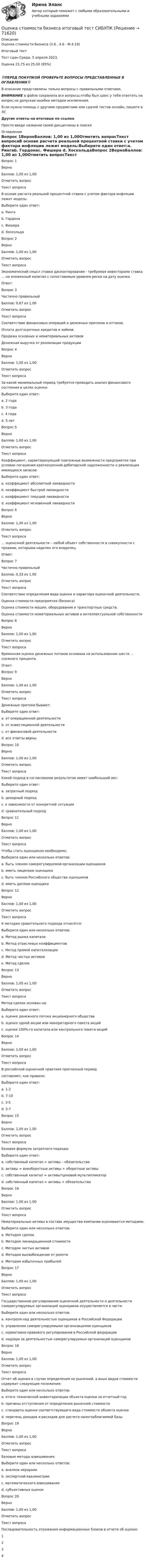      
            Описание
            Оценка стоимости бизнеса (3.6 , 4.6 - М.4.19)	Итоговый тест	Тест сдан	Среда, 5 апреля 2023, Оценка	23,75 из 25,00 (95%)‼️ПЕРЕД ПОКУПКОЙ ПРОВЕРЬТЕ ВОПРОСЫ ПРЕДСТАВЛЕННЫЕ В ОГЛАВЛЕНИИ‼️В описание представлены только вопросы с правильными ответами.ВНИМАНИЕ в файле сохранила все вопросы,чтобы был шанс у тебя ответить на вопрос,не допуская ошибки методом исключения.Если нужна помощь с другими предметами или сдачей тестов онлайн, пишите в ЛС Другие ответы на итоговые по ссылке Просто введи название своей дисциплины в поиске 
            Оглавление
            Вопрос 1ВерноБаллов: 1,00 из 1,00Отметить вопросТекст вопросаВ основе расчета реальной процентной ставки с учетом фактора инфляции лежит модель:Выберите один ответ:a. Рингаb. Гордонаc. Фишера d. ХоскольдаВопрос 2ВерноБаллов: 1,00 из 1,00Отметить вопросТекст вопросаЭкономический смысл ставки дисконтирования - требуемая инвесторами ставка … на вложенный капитал с сопоставимым уровнем риска на дату оценки.Ответ: Вопрос 3Частично правильныйБаллов: 0,67 из 1,00Отметить вопросТекст вопросаСоответствие финансовых операций и денежных притоков и оттоков.Оплата долгосрочных кредитов и займовПродажа основных и нематериальных активовДенежная выручка от реализации продукцииВопрос 4ВерноБаллов: 1,00 из 1,00Отметить вопросТекст вопросаЗа какой минимальный период требуется проводить анализ финансового состояния в целях оценки:Выберите один ответ:a. 2 годаb. 3 года c. 4 годаd. 5 летВопрос 5ВерноБаллов: 1,00 из 1,00Отметить вопросТекст вопросаКоэффициент, характеризующий платежные возможности предприятия при условии погашения краткосрочной дебиторской задолженности и реализации имеющихся запасов:Выберите один ответ:a. коэффициент абсолютной ликвидностиb. коэффициент быстрой ликвидностиc. коэффициент текущей ликвидности d. коэффициент мгновенной ликвидностиВопрос 6ВерноБаллов: 1,00 из 1,00Отметить вопросТекст вопроса… оценочной деятельности – любой объект собственности в совокупности с правами, которыми наделен его владелец.Ответ: Вопрос 7Частично правильныйБаллов: 0,33 из 1,00Отметить вопросТекст вопросаСоответствие определения вида оценки и характера оценочной деятельности.Оценка стоимости предприятия (бизнеса)Оценка стоимости машин, оборудования и транспортных средств.Оценка стоимости нематериальных активов и интеллектуальной собственностиВопрос 8ВерноБаллов: 1,00 из 1,00Отметить вопросТекст вопросаВременная оценка денежных потоков основана на использовании шести … сложного процента.Ответ: Вопрос 9ВерноБаллов: 1,00 из 1,00Отметить вопросТекст вопросаДенежные притоки бывают:Выберите один ответ:a. от операционной деятельностиb. от инвестиционной деятельностиc. от финансовой деятельностиd. все ответы верны Вопрос 10ВерноБаллов: 1,00 из 1,00Отметить вопросТекст вопросаКакой подход в согласовании результатов имеет наибольший вес:Выберите один ответ:a. затратный подходb. доходный подходc. в зависимости от конкретной ситуации d. сравнительный подходВопрос 11ВерноБаллов: 1,00 из 1,00Отметить вопросТекст вопросаЧтобы стать оценщиком необходимо:Выберите один или несколько ответов:a. быть членом саморегулируемой организации оценщиков b. иметь лицензию оценщикаc. быть членом Российского общества оценщиковd. иметь диплом оценщика Вопрос 12ВерноБаллов: 1,00 из 1,00Отметить вопросТекст вопросаК методам сравительного подхода относятся:Выберите один или несколько ответов:a. Метод рынка капитала b. Метод отраслевых коэффициентов c. Метод прямой капитализацииd. Метод чистых активовe. Метод сделок Вопрос 13ВерноБаллов: 1,00 из 1,00Отметить вопросТекст вопросаМетод сделок основан на:Выберите один ответ:a. оценке денежного потока акционерного обществаb. оценке одной акции или миноритарного пакета акцийc. оценке 100%-го капитала или контрольного пакета акций Вопрос 14ВерноБаллов: 1,00 из 1,00Отметить вопросТекст вопросаВ российской оценочной практике прогнозный периодсоставляет, как правило:Выберите один ответ:a. 1-2b. 7-10c. 3-5 d. 5-7Вопрос 15ВерноБаллов: 1,00 из 1,00Отметить вопросТекст вопросаБазовая формула затратного подхода:Выберите один ответ:a. собственный капитал = активы – обязательства b. активы = внеоборотные активы + оборотные активыc. собственный капитал = активы*ценовой мультипликаторd. собственный капитал = активы + обязательстваВопрос 16ВерноБаллов: 1,00 из 1,00Отметить вопросТекст вопросаНематериальные активы в составе имущества компании оцениваются методами:Выберите один или несколько ответов:a. Методом сделокb. Методом ликвидационной стоимостиc. Методом чистых активовd. Методом высвобождения от роялти e. Методом избыточных прибылей Вопрос 17ВерноБаллов: 1,00 из 1,00Отметить вопросТекст вопросаГосударственное регулирование оценочной деятельности и деятельности саморегулируемых организаций оценщиков осуществляется в части:Выберите один или несколько ответов:a. контроля над деятельностью оценщиков в Российской Федерацииb. управления саморегулируемыми организациями оценщиковc. нормативно-правового регулирования в Российской федерации d. надзора за деятельностью саморегулируемых организаций оценщиков Вопрос 18ВерноБаллов: 1,00 из 1,00Отметить вопросТекст вопросаОтчет об оценке в случае определения не рыночной, а иных видов стоимости содержит следующие положения:Выберите один или несколько ответов:a. итоги технической инвентаризации объекта оценки за отчетный годb. причины отступления от определения рыночной стоимости c. стандарты оценки соответствующего вида стоимости объекта оценки d. перечень доходов и расходов для расчета налогооблагаемой базыВопрос 19ВерноБаллов: 1,00 из 1,00Отметить вопросТекст вопросаБазовые методы взвешивания:Выберите один или несколько ответов:a. анализа иерархииb. экспертной квалиметрииc. математического взвешивания d. субъективных оценок Вопрос 20ВерноБаллов: 1,00 из 1,00Отметить вопросТекст вопросаПоследовательность отражения информационных блоков в отчете об оценке:1234  
            
            
            Оценка стоимости бизнеса Итоговый Оценка стоимости бизнеса итоговый тест СИБУПК 💯 Оценка стоимости бизнеса (ответы на тест Синергия / МОИ / МТИ / МосАП, октябрь 2023)Оценка стоимости бизнеса ответы Синергия - тесты 100 баллов⭐База ответов 2022Оценка стоимости бизнеса. Практические задания. ММУ.Оценка стоимости бизнеса ,практическое задание к теме 7Оценка стоимости бизнеса (Синергия/МОИ/МТИ/МОСАП)💯 Оценка стоимости бизнеса [11 тем] (ответы на тест Синергия / МОИ / МТИ / МосАП, ноябрь 2023)⭐ Оценка стоимости бизнеса [12 тем] (все ответы на тест Синергия / МОИ / МосАП, июль 2022)✅ Оценка стоимости бизнеса 143 вопроса СИНЕРГИЯ МТИ 2022💯 Оценка стоимости бизнеса [7 тем] (ответы на тест Синергия / МОИ / МТИ / МосАП, октябрь 2023)Оценка стоимости бизнеса вариант 7 стр. 7Оценка стоимости бизнеса ВСЕ ЗАДАНИЯ Оценка стоимости бизнеса ,задание 2