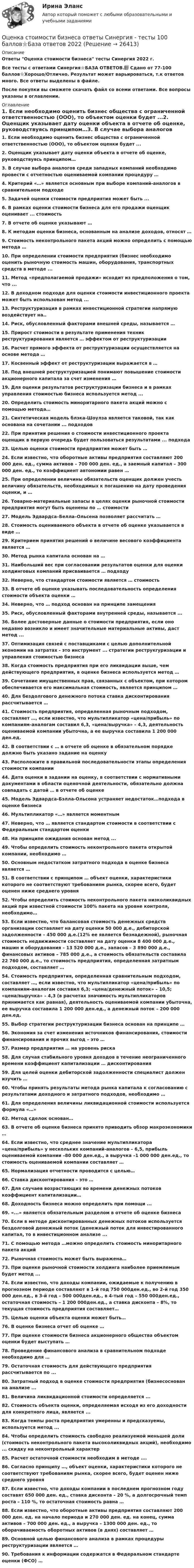     
          Описание
          Ответы Оценка стоимости бизнеса тесты Синергия 2022 г.Все тесты с ответами Синергия⭐БАЗА ОТВЕТОВ.📗 Сдано от 77-100 баллов⭐Хорошо/Отлично. Результат может варьироваться, т.к ответов много. Все ответы выделены в файле.После покупки вы сможете скачать файл со всеми ответами. Все вопросы указаны в оглавлении. 
          Оглавление
          1.              Если необходимо оценить бизнес общества с ограниченной ответственностью (ООО), то объектом оценки будет ...2.              Оценщик указывает дату оценки объекта в отчете об оценке, руководствуясь принципом…3.              В случае выбора аналогов среди западных компаний необходимо провести с отчетностью оцениваемой компании процедуру …4.              Критерий «…» является основным при выборе компаний-аналогов в сравнительном подходе5.              Задачей оценки стоимости предприятия может быть ...6.              В рамках оценки стоимости бизнеса для его продажи оценщик оценивает ... стоимость7.              В отчете об оценке указывают …8.              К методам оценки бизнеса, основанным на анализе доходов, относят …9.              Стоимость неконтрольного пакета акций можно определить с помощью метода …10.           При определении стоимости предприятия (бизнес необходимо оценить рыночную стоимость машин, оборудования, транспортных средств в методе ...11.           Метод «предполагаемой продажи» исходит из предположения о том, что ...12.           В доходном подходе для оценки стоимости инвестиционного проекта может быть использован метод ...13.           Реструктуризация в рамках инвестиционной стратегии напрямую воздействует на..14.           Риск, обусловленный факторами внешней среды, называется …15.           Прирост стоимости в результате применения техник реструктурирования является … эффектом от реструктуризации16.           Расчет прямого эффекта от реструктуризации осуществляется на основе метода …17.           Косвенный эффект от реструктуризации выражается в …18.           Под внешней реструктуризацией понимают повышение стоимости акционерного капитала за счет изменения …19.           Для оценки результатов реструктуризации бизнеса и в рамках управления стоимостью бизнеса используется метод ...20.           Определить стоимость миноритарного пакета акций можно с помощью метода…21.           Синтетическая модель блэка-Шоулза является таковой, так как основана на сочетании ... подходов22.           При принятии решения о стоимости инвестиционного проекта оценщик в первую очередь будет пользоваться результатами ... подхода23.           Целью оценки стоимости предприятия может быть …24.           Если известно, что оборотные активы предприятия составляют 200 000 ден. ед., сумма активов – 700 000 ден. ед., а заемный капитал – 300 000 ден. ед., то коэффициент автономии равен …25.           При определении величины обязательств оценщик должен учесть величину обязательств, необходимых к погашению на дату проведения оценки, и …26.           Товарно-материальные запасы в целях оценки рыночной стоимости предприятия могут быть оценены по … стоимости27.           Модель Эдвардса–Белла–Ольсена позволяет рассчитать …28.           Стоимость оцениваемого объекта в отчете об оценке указывается в виде …29.           Критерием принятия решений о величине весового коэффициента является …30.           Метод рынка капитала основан на …31.           Наибольший вес при согласовании результатов оценки для оценки холдинговых компаний присваивается … подходу32.           Неверно, что стандартом стоимости является … стоимость33.           В отчете об оценке указывать последовательность определения стоимости объекта оценки …34.           Неверно, что … подход основан на принципе замещения35.           Риск, обусловленный факторами внутренней среды, называется ...36.           Более достоверные данные о стоимости предприятия, если оно недавно возникло и имеет значительные материальные активы, даст метод ...37.           Оптимизация связей с поставщиками с целью дополнительной экономии на затратах - это инструмент ... стратегии реструкryризации и управления стоимостью бизнеса38.           Когда стоимость предприятия при его ликвидации выше, чем действующего предприятия, в оценке бизнеса используется метод …39.           Сочетание имущественных прав, связанных с объектом, при котором обеспечивается его максимальная стоимость, является принципом …40.           Для бездолгового денежного потока ставка дисконтирования рассчитывается …41.           Стоимость предприятия, определенная рыночным подходом, составляет …, если известно, что мультипликатор «цена/прибыль» по компаниям-аналогам составил 6,3, «цена/выручка» – 4,3, деятельность оцениваемой компании убыточна, а ее выручка составила 1 200 000 ден.ед.42.           В соответствии с … в отчете об оценке в обязательном порядке должно быть указано задание на оценку43.           Расположите в правильной последовательности этапы определения стоимости компании44.           Дата оценки в задании на оценку, в соответствии с нормативными документами в области оценочной деятельности, обязательно должна совпадать с датой … в отчете об оценке45.           Модель Эдвардса-Бэлла-Ольсона устраняет недостаток…подхода в оценке бизнеса46.           Мультипликатор «…» является моментным47.           Неверно, что … является стандартом стоимости в соответствии с Федеральным стандартом оценки48.           На принципе ожидания основан метод ...49.           Чтобы определить стоимость неконтрольного пакета открытой компании, необходимо …50.           Основным недостатком затратного подхода в оценке бизнеса является …51.           В соответствии с принципом … объект оценки, характеристики которого не соответствуют требованиям рынка, скорее всего, будет оценен ниже среднего уровня52.           Чтобы определить стоимость неконтрольного пакета низколиквидных акций при известной стоимости 100% пакета на уровне контроля, необходимо…53.           Если известно, что балансовая стоимость денежных средств организации составляет на дату оценки 50 000 д.е., дебиторской задолженности – 450 000 д.е.(12% ее является безнадежной), рыночная стоимость недвижимости составляет на дату оценки 8 400 000 д.е., машин и оборудования – 13 520 000 д.е., запасов – 3 890 000 д.е., финансовых активов – 785 000 д.е., а стоимость обязательств составила 22 760 000 д.е., то стоимость предприятия, определенная затратным подходом, составляет …54.           Стоимость предприятия, определенная сравнительным подходом, составляет …, если известно, что мультипликатор «цена/прибыль» по компаниям-аналогам составил 6,3; «цена/денежный поток» – 10,5; «цена/выручка» – 4,3 (в расчетах значимость мультипликаторов принимается как равная), деятельность оцениваемой компании убыточна, ее выручка составила 1 200 000 ден.ед., а денежный поток – 200 000 ден.ед.55.           Выбор стратегии реструктуризации бизнеса основан на принципе …56.           Экономия за счет изменения источников финансирования, стоимости финансирования и прочих выгод – это …57.           Размер предприятия … на уровень риска58.           Для случая стабильного уровня доходов в течение неограниченного времени коэффициент капитализации … дисконтирования59.           Для целей оценки дебиторской задолженности специалист должен изучить …60.           Чтобы принять результаты метода рынка капитала к согласованию с результатами доходного и затратного подходов, необходимо …61.           Для определения величины ликвидационной стоимости используется формула «…»62.           Метод сделок основан…63.           В отчете об оценке бизнеса принято приводить обзор макроэкономики …64.           Если известно, что среднее значение мультипликатора «цена/прибыль» у нескольких компаний-аналогов – 6,5, прибыль оцениваемой компании –80 000 ден.ед., а выручка –1 000 000 ден.ед., то стоимость оцениваемой компании составляет …65.           Нормализация отчетности проводится с целью…66.           Ставка дисконтирования – это …67.           Для случаев возрастающих во времени денежных потоков коэффициент капитализации…68.           Доходность бизнеса можно определить при помощи ...69.           «...» является обязательным разделом в отчете об оценке бизнеса70.           Если в методе дисконтированных денежных потоков используется бездолговой денежный поток (денежный поток для инвестированного капитал, то в инвестиционном анализе ...71.           С помощью метода …можно определить стоимость миноритарного пакета акций72.           Рыночная стоимость может быть выражена…73.           При оценке рыночной стоимости холдинга наиболее приемлемым будет метод ...74.           Если известно, что доходы компании, ожидаемые к получению в прогнозном периоде составляют в 1-й год 750 000ден.ед., во 2-й год 350 000 ден.ед., в 3-й год – 500 000ден.ед., в 4-тый год – 550 000ден.ед., остаточная стоимость – 1 200 000ден.ед., а ставка дисконта – 8%, то текущая стоимость предприятия составляет…75.           Целью оценки объекта оценки может быть…76.           В оценке бизнеса отчет об оценке …77.           При оценке стоимости бизнеса акционерного общества объектом оценки будет выступать …78.           Проведение финансового анализа в сравнительном подходе необходимо для …79.           Остаточная стоимость для действующего предприятия рассчитывается по ...80.           Затратный подход в оценке стоимости предприятия (бизнесоснован на анализе ...81.           Величина ликвидационной стоимости определяется ...82.           Стоимость объекта оценки, определяемая исходя из его доходности для конкретного лица, является ...83.           Когда темпы роста предприятия умеренны и предсказуемы, используется метод ...84.           Чтобы определить стоимость свободно реализуемой меньшей доли (стоимость неконтрольного пакета высоколиквидных акций), необходимо ... скидку на неконтрольный характер85.           Расчет остаточной стоимости необходим в методе ….86.           Согласно принципу …, объект оценки, характеристики которого не соответствуют требованиям рынка, скорее всего, будет оценен ниже среднего уровня87.           Если известно, что доходы компании в последнем прогнозном году составят 650 000 ден. ед., ставка дисконта – 20 %, а долгосрочный темп роста – 110 %, то остаточная стоимость равна …88.           Если известно, что оборотные активы предприятия составляют 200 000 ден. ед. на начало периода и 270 000 ден. ед. на конец, сумма активов – 700 000 ден. ед., а выручка – 1300 000 ден. ед., то оборачиваемость оборотных активов (в днях) составляет …89.           Основной целью финансового анализа в рамках процедуры реструктуризации является …90.           Требования к информации содержатся в Федеральном стандарте оценки (ФСО) … 
            
            
            💯 Оценка стоимости бизнеса (ответы на тест Синергия / МОИ / МТИ / МосАП, октябрь 2023)Оценка стоимости бизнеса ответы Синергия - тесты 100 баллов⭐База ответов 2022Оценка стоимости бизнеса. Практические задания. ММУ.Оценка стоимости бизнеса ,практическое задание к теме 7Оценка стоимости бизнеса (Синергия/МОИ/МТИ/МОСАП)ОЦЕНКА СТОИМОСТИ БИЗНЕСА//СИНЕРГИЯ//МОСАП//МТИОценка стоимости бизнеса. Синергия. Ответы на ИТОГОВЫЙ ТЕСТ. На 100 баллов!✅ Оценка стоимости бизнеса 143 вопроса СИНЕРГИЯ МТИ 2022💯 Оценка стоимости бизнеса [7 тем] (ответы на тест Синергия / МОИ / МТИ / МосАП, октябрь 2023)Оценка стоимости бизнеса вариант 7 стр. 7Оценка стоимости бизнеса ВСЕ ЗАДАНИЯ Оценка стоимости бизнеса ,задание 2Оценка стоимости бизнеса ,задание №1Оценка стоимости бизнеса Итоговый 