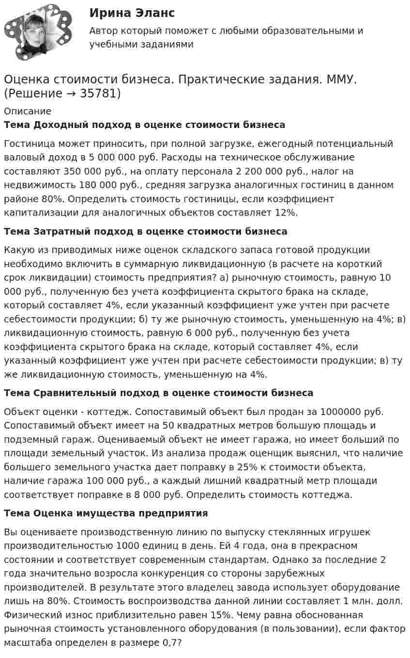      
          Описание
          Тема Доходный подход в оценке стоимости бизнесаГостиница может приносить, при полной загрузке, ежегодный потенциальный валовый доход в 5 000 000 руб. Расходы на техническое обслуживание составляют 350 000 руб., на оплату персонала 2 200 000 руб., налог на недвижимость 180 000 руб., средняя загрузка аналогичных гостиниц в данном районе 80%. Определить стоимость гостиницы, если коэффициент капитализации для аналогичных объектов составляет 12%. Тема Затратный подход в оценке стоимости бизнесаКакую из приводимых ниже оценок складского запаса готовой продукции необходимо включить в суммарную ликвидационную (в расчете на короткий срок ликвидации) стоимость предприятия? а) рыночную стоимость, равную 10 000 руб., полученную без учета коэффициента скрытого брака на складе, который составляет 4%, если указанный коэффициент уже учтен при расчете себестоимости продукции; б) ту же рыночную стоимость, уменьшенную на 4%; в) ликвидационную стоимость, равную 6 000 руб., полученную без учета коэффициента скрытого брака на складе, который составляет 4%, если указанный коэффициент уже учтен при расчете себестоимости продукции; в) ту же ликвидационную стоимость, уменьшенную на 4%.Тема Сравнительный подход в оценке стоимости бизнесаОбъект оценки - коттедж. Сопоставимый объект был продан за 1000000 руб. Сопоставимый объект имеет на 50 квадратных метров большую площадь и подземный гараж. Оцениваемый объект не имеет гаража, но имеет больший по площади земельный участок. Из анализа продаж оценщик выяснил, что наличие большего земельного участка дает поправку в 25% к стоимости объекта, наличие гаража 100 000 руб., а каждый лишний квадратный метр площади соответствует поправке в 8 000 руб. Определить стоимость коттеджа.Тема Оценка имущества предприятия       Вы оцениваете производственную линию по выпуску стеклянных игрушек производительностью 1000 единиц в день. Ей 4 года, она в прекрасном состоянии и соответствует современным стандартам. Однако за последние 2 года значительно возросла конкуренция со стороны зарубежных производителей. В результате этого владелец завода использует оборудование лишь на 80%. Стоимость воспроизводства данной линии составляет 1 млн. долл. Физический износ приблизительно равен 15%. Чему равна обоснованная рыночная стоимость установленного оборудования (в пользовании), если фактор масштаба определен в размере 0,7?  
            
            
            Оценка стоимости бизнеса ответы Синергия - тесты 100 баллов⭐База ответов 2022Оценка стоимости бизнеса. Практические задания. ММУ.Оценка стоимости бизнеса ,практическое задание к теме 7Оценка стоимости бизнеса (Синергия/МОИ/МТИ/МОСАП)ОЦЕНКА СТОИМОСТИ БИЗНЕСА//СИНЕРГИЯ//МОСАП//МТИОценка стоимости бизнеса. Синергия. Ответы на ИТОГОВЫЙ ТЕСТ. На 100 баллов!«Оценка стоимости бизнеса». Тест для сдачи в МФПУ «Синергия». 💯 Оценка стоимости бизнеса [7 тем] (ответы на тест Синергия / МОИ / МТИ / МосАП, октябрь 2023)Оценка стоимости бизнеса вариант 7 стр. 7Оценка стоимости бизнеса ВСЕ ЗАДАНИЯ Оценка стоимости бизнеса ,задание 2Оценка стоимости бизнеса ,задание №1Оценка стоимости бизнеса Итоговый Оценка стоимости бизнеса итоговый тест СИБУПК 