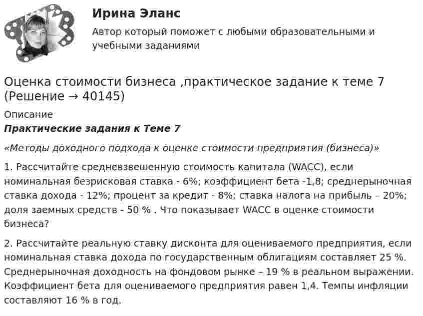      
          Описание
           Практические задания к Теме 7 «Методы доходного подхода к оценке стоимости предприятия (бизнеса)» 	1.               Рассчитайте средневзвешенную стоимость капитала (WACC), если номинальная безрисковая ставка - 6%; коэффициент бета -1,8; среднерыночная ставка дохода - 12%; процент за кредит - 8%; ставка налога на прибыль – 20%; доля заемных средств - 50 % . Что показывает WACC в оценке стоимости бизнеса? 	2.               Рассчитайте реальную ставку дисконта для оцениваемого предприятия, если номинальная ставка дохода по государственным облигациям составляет 25 %. Среднерыночная доходность на фондовом рынке – 19 % в реальном выражении. Коэффициент бета для оцениваемого предприятия равен 1,4. Темпы инфляции составляют 16 % в год.   
            
            
            Оценка стоимости бизнеса. Практические задания. ММУ.Оценка стоимости бизнеса ,практическое задание к теме 7Оценка стоимости бизнеса (Синергия/МОИ/МТИ/МОСАП)ОЦЕНКА СТОИМОСТИ БИЗНЕСА//СИНЕРГИЯ//МОСАП//МТИОценка стоимости бизнеса. Синергия. Ответы на ИТОГОВЫЙ ТЕСТ. На 100 баллов!«Оценка стоимости бизнеса». Тест для сдачи в МФПУ «Синергия». Оценка стоимости бизнеса (тест с ответами Синергия/МОИ/ МТИ /МОСАП)Оценка стоимости бизнеса вариант 7 стр. 7Оценка стоимости бизнеса ВСЕ ЗАДАНИЯ Оценка стоимости бизнеса ,задание 2Оценка стоимости бизнеса ,задание №1Оценка стоимости бизнеса Итоговый Оценка стоимости бизнеса итоговый тест СИБУПК 💯 Оценка стоимости бизнеса (ответы на тест Синергия / МОИ / МТИ / МосАП, октябрь 2023)