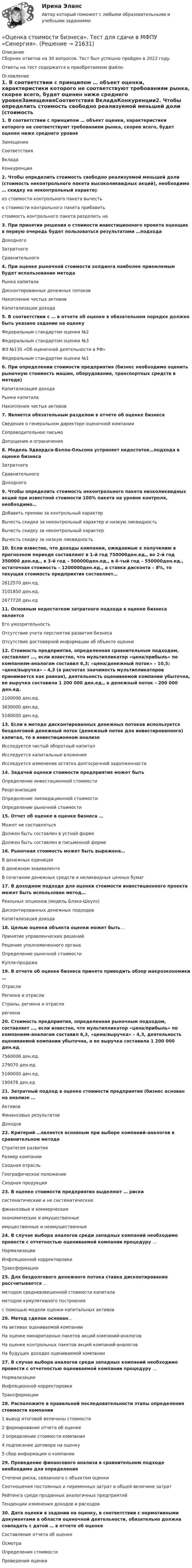      
          Описание
          Сборник ответов на 30 вопросов. Тест был успешно пройден в 2022 году. Ответы на тест содержатся в приобретаемом файле.  
          Оглавление
          1. В соответствии с принципом … объект оценки, характеристики которого не соответствуют требованиям рынка, скорее всего, будет оценен ниже среднего уровняЗамещенияСоответствия ВкладаКонкуренции2. Чтобы определить стоимость свободно реализуемой меньшей доли (стоимость неконтрольного пакета высоколиквидных акций), необходимо … скидку на неконтрольный характериз стоимости контрольного пакета вычесть к стоимости контрольного пакета прибавитьстоимость контрольного пакета разделить на3. При принятии решения о стоимости инвестиционного проекта оценщик в первую очередь будет пользоваться результатами …подходаДоходного ЗатратногоСравнительного 4. При оценке рыночной стоимости холдинга наиболее приемлемым будет использование методаРынка капиталаДисконтированных денежных потоковНакопление чистых активов Капитализации дохода5. В соответствии с … в отчете об оценке в обязательном порядке должно быть указано задание на оценкуФедеральным стандартом оценки №2Федеральным стандартом оценки №3 ФЗ №135 «Об оценочной деятельности в РФ»Федеральным стандартом оценки №16. При определении стоимости предприятия (бизнес необходимо оценить рыночную стоимость машин, оборудования, транспортных средств в методе)Капитализация доходаРынка капиталаНакопления чистых активов 7. Является обязательным разделом в отчете об оценке бизнесаСведения о генеральном директоре оценочной компанииСопроводительное письмоДопущения и ограничения 8. Модель Эдвардса-Бэлла-Ольсона устраняет недостаток…подхода в оценке бизнесаЗатратного СравнительногоДоходного9. Чтобы определить стоимость неконтрольного пакета низколиквидных акций при известной стоимости 100% пакета на уровне контроля, необходимо…Добавить премию за контрольный характер Вычесть скидки за неконтрольный характер и низкую ликвидностьВычесть скидку за неконтрольный характерВычесть скидку за низкую ликвидность10. Если известно, что доходы компании, ожидаемые к получению в прогнозном периоде составляют в 1-й год 750000ден.ед., во 2-й год 350000 ден.ед., в 3-й год – 500000ден.ед., в 4-тый год – 550000ден.ед., остаточная стоимость – 1200000ден.ед., а ставка дисконта – 8%, то текущая стоимость предприятия составляет…2612570 ден.ед.3101850 ден.ед.2677720 ден.ед 11. Основным недостатком затратного подхода в оценке бизнеса являетсяЕго умозрительностьОтсутствие учета перспектив развития бизнеса Отсутствие достоверной информации об объекте оценки12. Стоимость предприятия, определенная сравнительным подходом, составляет …, если известно, что мультипликатор «цена/прибыль» по компаниям-аналогам составил 6,3; «цена/денежный поток» – 10,5; «цена/выручка» – 4,3 (в расчетах значимость мультипликаторов принимается как равная), деятельность оцениваемой компании убыточна, ее выручка составила 1 200 000 ден.ед., а денежный поток – 200 000 ден.ед.2100000 ден.ед.3630000 ден.ед.5160000 ден.ед. 13. Если в методе дисконтированных денежных потоков используется бездолговой денежный поток (денежный поток для инвестированного) капитал, то в инвестиционном анализеИсследуется чистый оборотный капитал Исследуется капитальные вложения Исследуется изменение остатка долгосрочной задолженности14. Задачей оценки стоимости предприятия может бытьОпределение инвестиционной стоимостиРеорганизация Определение ликвидационной стоимостиОпределение рыночной стоимости15. Отчет об оценке в оценке бизнеса …Может не составлятьсяДолжен быть составлен в устной формеДолжен быть составлен в письменной форме 16. Рыночная стоимость может быть выражена…В денежных единицах В денежном эквивалентеВ сочетании денежных средств и неликвидных ценных бумаг17. В доходном подходе для оценки стоимости инвестиционного проекта может быть использован метод…Реальных опционов (модель Блэка-Шоулз)Дисконтированных денежных подходов Капитализация дохода 18. Целью оценки объекта оценки может быть…Принятие управленческих решенийРешение уполномоченного органаОпределение рыночной стоимости Купля-продажа19. В отчете об оценке бизнеса принято приводить обзор макроэкономики …ОтраслиРегиона и отраслиСтраны, региона и отрасли региона20. Стоимость предприятия, определенная рыночным подходом, составляет …, если известно, что мультипликатор «цена/прибыль» по компаниям-аналогам составил 6,3, «цена/выручка» – 4,3, деятельность оцениваемой компании убыточна, а ее выручка составила 1 200 000 ден.ед.7560000 ден.ед. 279070 ден.ед.5160000 ден.ед. 190476 ден.ед21. Затратный подход в оценке стоимости предприятия (бизнес основан на анализе …Активов Финансовых результатовДоходов22. Критерий …является основным при выборе компаний-аналогов в сравнительном методеСтратегия развитияРазмер компанииСходная отрасль Географическое положениеСходная продукция23. В оценке стоимости предприятия выделяют … рискисистематические и не систематические финансовые и коммерческиеэкономические и имущественныеимущественные и неимущественные 24. В случае выбора аналогов среди западных компаний необходимо провести с отчетностью оцениваемой компании процедуру …НормализацииИнфляционной корректировкиТрансформации 25. Для бездолгового денежного потока ставка дисконтирования рассчитывается …методом средневзвешенной стоимости капитала методом кумулятивного построенияс помощью модели оценки капитальных активов26. Метод сделок основан…На активах оцениваемой компанииНа оценке минаритарных пакетов акций компаний-аналоговНа оценке контрольных пакетов акций компаний-аналогов На будущих доходах оцениваемой компании27. В случае выбора аналогов среди западных компаний необходимо провести с отчетностью оцениваемой компании процедуру …НормализацииИнфляционной корректировкиТрансформации 28. Расположите в правильной последовательности этапы определения стоимости компании1 вывод итоговой величины стоимости2 формирование отчета об оценке3 определение стоимости компании4 подписание договора на оценку5 сбор информации о компании29. Проведение финансового анализа в сравнительном подходе необходимо для определенияСтепени риска, связанного с объектом оценкиСоотношения постоянных и переменных затрат в общей величине затратРейтинга среди проданных аналогичных предприятий Тенденции изменения доходов и расходов 30. Дата оценки в задании на оценку, в соответствии с нормативными документами в области оценочной деятельности, обязательно должна совпадать с датой … в отчете об оценкеСоставление отчета об оценкеОсмотраОпределения стоимости Проведения оценки   
            
            
            Оценка стоимости бизнеса. Синергия. Ответы на ИТОГОВЫЙ ТЕСТ. На 100 баллов!«Оценка стоимости бизнеса». Тест для сдачи в МФПУ «Синергия». Оценка стоимости бизнеса (тест с ответами Синергия/МОИ/ МТИ /МОСАП)ОЦЕНКА СТОИМОСТИ ИМУЩЕСТВАОЦЕНКА СТОИМОСТИ И РЕСТРУКТУРИЗАЦИЯ ПРЕДПРИЯТИЯ - Варианты 5-6-7-8-10. ЗАДАНИЕ 1Оценка стоимости недвижимости💯 Оценка стоимости нематериальных активов и интеллектуальной собственности (ответы на тест Синергия / МОИ / МТИ / МосАП, октябрь 2023)Оценка стоимости бизнеса Итоговый Оценка стоимости бизнеса итоговый тест СИБУПК 💯 Оценка стоимости бизнеса (ответы на тест Синергия / МОИ / МТИ / МосАП, октябрь 2023)Оценка стоимости бизнеса ответы Синергия - тесты 100 баллов⭐База ответов 2022Оценка стоимости бизнеса. Практические задания. ММУ.Оценка стоимости бизнеса ,практическое задание к теме 7Оценка стоимости бизнеса (Синергия/МОИ/МТИ/МОСАП)