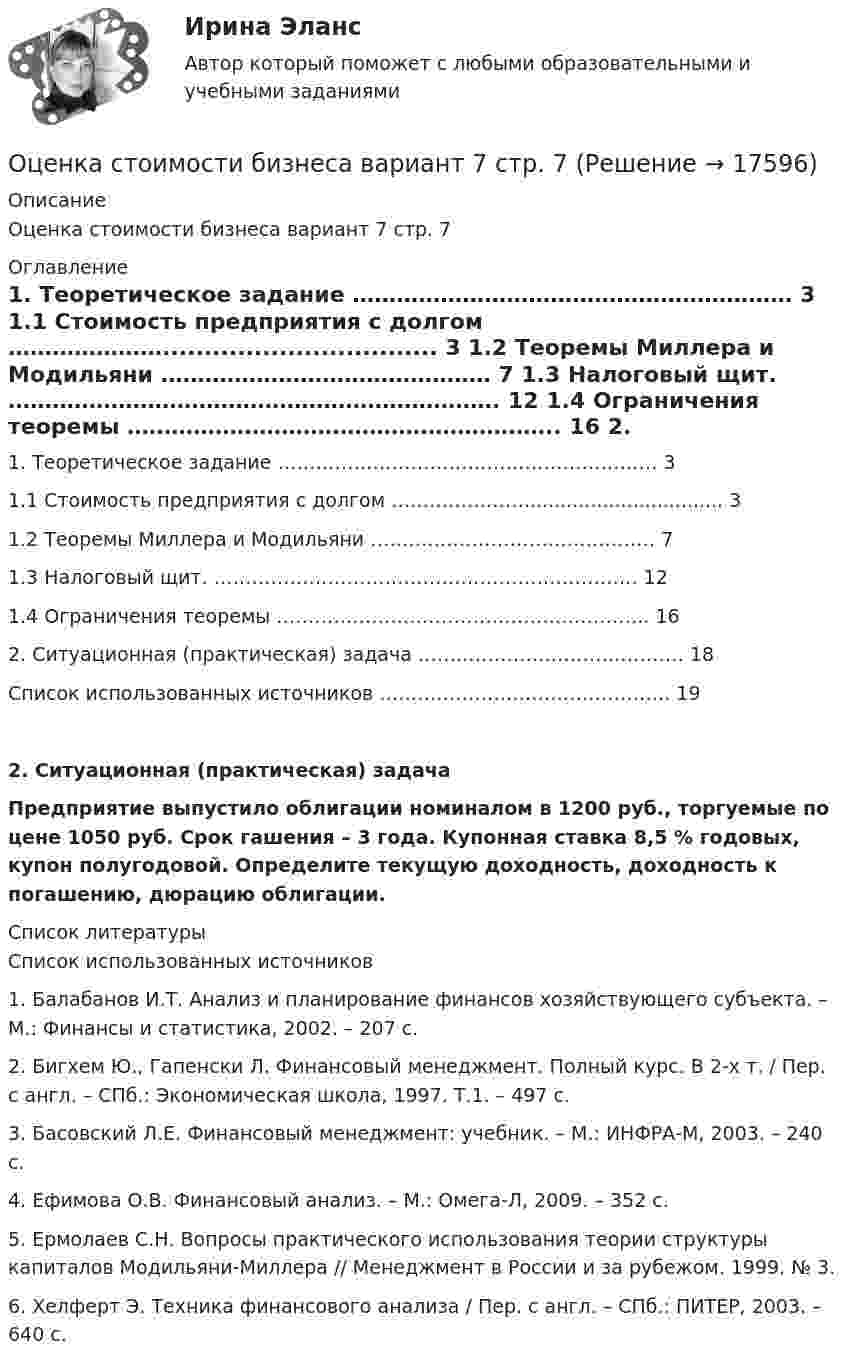     
          Описание
          Оценка стоимости бизнеса вариант 7 стр. 7 
          Оглавление
            1. Теоретическое задание …………………………………………………… 3   1.1 Стоимость предприятия с долгом …………………................................. 3   1.2 Теоремы Миллера и Модильяни ……………………………………… 7   1.3 Налоговый щит. …………………………………………………………. 12   1.4 Ограничения теоремы ………………………………………………….. 16   2. Ситуационная (практическая) задача …………………………………… 18   Список использованных источников ………………………………………. 19  2. Ситуационная (практическая) задача	 	Предприятие выпустило облигации номиналом в 1200 руб., торгуемые по цене 1050 руб. Срок гашения – 3 года. Купонная ставка 8,5 % годовых, купон полугодовой. Определите текущую доходность, доходность к погашению, дюрацию облигации.  
          Список литературы
          Список использованных источников 	1.                Балабанов И.Т. Анализ и планирование финансов хозяйствующего субъекта. – М.: Финансы и статистика, 2002. – 207 с.	2.                Бигхем Ю., Гапенски Л. Финансовый менеджмент. Полный курс. В 2-х т. / Пер. с англ. – СПб.: Экономическая школа, 1997. Т.1. – 497 с.	3.                Басовский Л.Е. Финансовый менеджмент: учебник. – М.: ИНФРА-М, 2003. – 240 с.	4.                Ефимова О.В. Финансовый анализ. – М.: Омега-Л, 2009. – 352 с.	5.                Ермолаев С.Н. Вопросы практического использования теории структуры капиталов Модильяни-Миллера // Менеджмент в России и за рубежом. 1999.    № 3.	6.                Хелферт Э. Техника финансового анализа / Пер. с англ. – СПб.: ПИТЕР, 2003. – 640 с.
            
            
            💯 Оценка стоимости бизнеса [7 тем] (ответы на тест Синергия / МОИ / МТИ / МосАП, октябрь 2023)Оценка стоимости бизнеса вариант 7 стр. 7Оценка стоимости бизнеса ВСЕ ЗАДАНИЯ Оценка стоимости бизнеса ,задание 2Оценка стоимости бизнеса ,задание №1Оценка стоимости бизнеса Итоговый Оценка стоимости бизнеса итоговый тест СИБУПК ⭐ Оценка стоимости бизнеса (11 тем) (все ответы на тест Синергия / МТИ / МосАП, июль 2022)⭐ Оценка стоимости бизнеса [11 тем] (все ответы на тест Синергия / МТИ / МосАП, ноябрь 2022)⭐ Оценка стоимости бизнеса [11 тем] (все ответы на тест Синергия / МТИ / МосАП, ноябрь 2022)⭐ Оценка стоимости бизнеса [11 тем] (все ответы на тест Синергия / МТИ / МосАП, сентябрь 2022)⭐ Оценка стоимости бизнеса [11 тем] (все ответы на тест Синергия / МТИ / МосАП, февраль 2023)💯 Оценка стоимости бизнеса [11 тем] (ответы на тест Синергия / МОИ / МТИ / МосАП, ноябрь 2023)⭐ Оценка стоимости бизнеса [12 тем] (все ответы на тест Синергия / МОИ / МосАП, июль 2022)