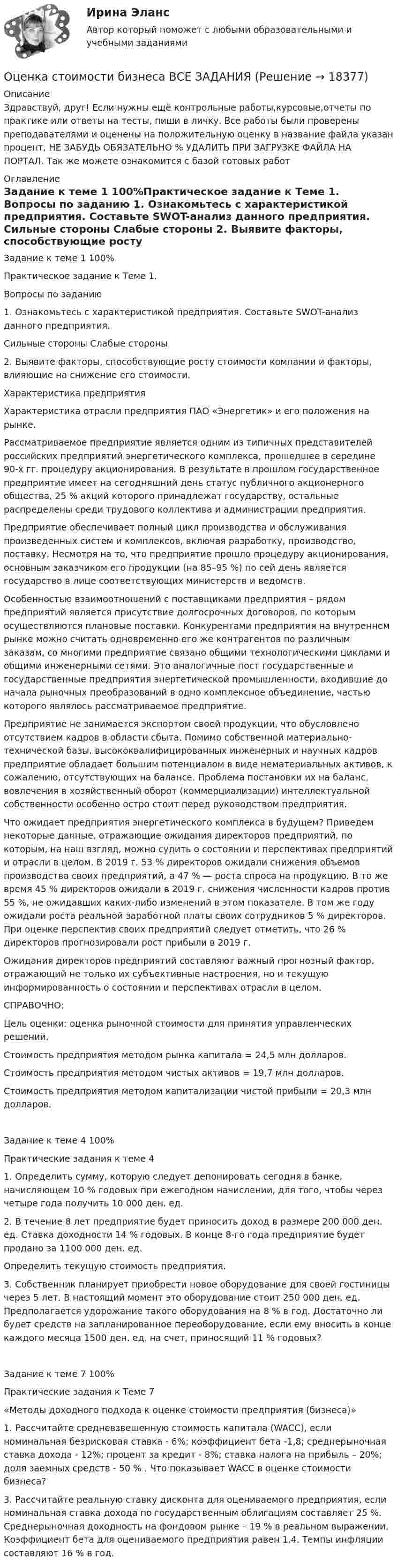      
          Описание
          Здравствуй, друг! Если нужны ещё контрольные работы,курсовые,отчеты по практике или ответы на тесты, пиши в личку. Все работы были проверены преподавателями и оценены на положительную оценку в название файла указан процент, НЕ ЗАБУДЬ ОБЯЗАТЕЛЬНО % УДАЛИТЬ ПРИ ЗАГРУЗКЕ ФАЙЛА НА ПОРТАЛ. Так же можете ознакомится с базой готовых работ  
          Оглавление
          Задание  к теме 1 100%Практическое задание к Теме 1.

Вопросы по заданию
1. Ознакомьтесь с характеристикой предприятия. Составьте SWOT-анализ данного предприятия.
Сильные стороны	Слабые стороны

2. Выявите факторы, способствующие росту стоимости компании и факторы, влияющие на снижение его стоимости.
Характеристика предприятия
Характеристика отрасли предприятия ПАО «Энергетик» и его положения на рынке. 
Рассматриваемое предприятие является одним из типичных представителей российских предприятий энергетического комплекса, прошедшее в середине 90-х гг. процедуру акционирования. В результате в прошлом государственное предприятие имеет на сегодняшний день статус публичного акционерного общества, 25 % акций которого принадлежат государству, остальные распределены среди трудового коллектива и администрации предприятия. 
Предприятие обеспечивает полный цикл производства и обслуживания произведенных систем и комплексов, включая разработку, производство, поставку. Несмотря на то, что предприятие прошло процедуру акционирования, основным заказчиком его продукции (на 85–95 %) по сей день является государство в лице соответствующих министерств и ведомств. 
Особенностью взаимоотношений с поставщиками предприятия – рядом предприятий является присутствие долгосрочных договоров, по которым осуществляются плановые поставки. Конкурентами предприятия на внутреннем рынке можно считать одновременно его же контрагентов по различным заказам, со многими предприятие связано общими технологическими циклами и общими инженерными сетями. Это аналогичные пост государственные и государственные предприятия энергетической промышленности, входившие до начала рыночных преобразований в одно комплексное объединение, частью которого являлось рассматриваемое предприятие. 
Предприятие не занимается экспортом своей продукции, что обусловлено отсутствием кадров в области сбыта. Помимо собственной материально-технической базы, высококвалифицированных инженерных и научных кадров предприятие обладает большим потенциалом в виде нематериальных активов, к сожалению, отсутствующих на балансе. Проблема постановки их на баланс, вовлечения в хозяйственный оборот (коммерциализации) интеллектуальной собственности особенно остро стоит перед руководством предприятия. 
Что ожидает предприятия энергетического комплекса в будущем? Приведем некоторые данные, отражающие ожидания директоров предприятий, по которым, на наш взгляд, можно судить о состоянии и перспективах предприятий и отрасли в целом. В 2019 г. 53 % директоров ожидали снижения объемов производства своих предприятий, а 47 % — роста спроса на продукцию. В то же время 45 % директоров ожидали в 2019 г. снижения численности кадров против 55 %, не ожидавших каких-либо изменений в этом показателе. В том же году ожидали роста реальной заработной платы своих сотрудников 5 % директоров. При оценке перспектив своих предприятий следует отметить, что 26 % директоров прогнозировали рост прибыли в 2019 г.
Ожидания директоров предприятий составляют важный прогнозный фактор, отражающий не только их субъективные настроения, но и текущую информированность о состоянии и перспективах отрасли в целом. 
СПРАВОЧНО:
Цель оценки: оценка рыночной стоимости для принятия управленческих решений.
Стоимость предприятия методом рынка капитала = 24,5 млн долларов.
Стоимость предприятия методом чистых активов = 19,7 млн долларов.
Стоимость предприятия методом капитализации чистой прибыли = 20,3 млн долларов.
Задание  к теме 4 100%Практические задания к теме 4

1.	Определить сумму, которую следует депонировать сегодня в банке, начисляющем 10 % годовых при ежегодном начислении, для того, чтобы через четыре года получить 10 000 ден. ед.

2.	В течение 8 лет предприятие будет приносить доход в размере 200 000 ден. ед. Ставка доходности 14 % годовых. В конце 8-го года предприятие будет продано за 1100 000 ден. ед.
Определить текущую стоимость предприятия.

3.	Собственник планирует приобрести новое оборудование для своей гостиницы через 5 лет. В настоящий момент это оборудование стоит 250 000 ден. ед. Предполагается удорожание такого оборудования на 8 % в год. Достаточно ли будет средств на запланированное переоборудование, если ему вносить в конце каждого месяца 1500 ден. ед. на счет, приносящий 11 % годовых?
Задание  к теме 7 100%Практические задания к Теме 7
«Методы  доходного подхода к оценке стоимости предприятия (бизнеса)»

1.	Рассчитайте средневзвешенную стоимость капитала (WACC), если номинальная безрисковая  ставка - 6%; коэффициент бета -1,8; среднерыночная ставка дохода - 12%; процент за кредит - 8%; ставка налога на прибыль – 20%; доля заемных средств - 50 % . Что показывает WACC в оценке стоимости бизнеса?
3.	Рассчитайте реальную ставку дисконта для оцениваемого предприятия, если номинальная ставка дохода по государственным облигациям составляет 25 %. Среднерыночная доходность на фондовом рынке – 19 % в реальном выражении. Коэффициент бета для оцениваемого предприятия равен 1,4. Темпы инфляции составляют 16 % в год. 
            
            
            Оценка стоимости бизнеса вариант 7 стр. 7Оценка стоимости бизнеса ВСЕ ЗАДАНИЯ Оценка стоимости бизнеса ,задание 2Оценка стоимости бизнеса ,задание №1Оценка стоимости бизнеса Итоговый Оценка стоимости бизнеса итоговый тест СИБУПК 💯 Оценка стоимости бизнеса (ответы на тест Синергия / МОИ / МТИ / МосАП, октябрь 2023)⭐ Оценка стоимости бизнеса [11 тем] (все ответы на тест Синергия / МТИ / МосАП, ноябрь 2022)⭐ Оценка стоимости бизнеса [11 тем] (все ответы на тест Синергия / МТИ / МосАП, ноябрь 2022)⭐ Оценка стоимости бизнеса [11 тем] (все ответы на тест Синергия / МТИ / МосАП, сентябрь 2022)⭐ Оценка стоимости бизнеса [11 тем] (все ответы на тест Синергия / МТИ / МосАП, февраль 2023)💯 Оценка стоимости бизнеса [11 тем] (ответы на тест Синергия / МОИ / МТИ / МосАП, ноябрь 2023)⭐ Оценка стоимости бизнеса [12 тем] (все ответы на тест Синергия / МОИ / МосАП, июль 2022)✅ Оценка стоимости бизнеса 143 вопроса СИНЕРГИЯ МТИ 2022