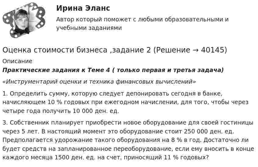      
          Описание
          Практические задания к Теме 4 ( только первая и третья задача)«Инструментарий оценки и техника финансовых вычислений» 1.    Определить сумму, которую следует депонировать сегодня в банке, начисляющем 10 % годовых при ежегодном начислении, для того, чтобы через четыре года получить 10 000 ден. ед.	3.    Собственник планирует приобрести новое оборудование для своей гостиницы через 5 лет. В настоящий момент это оборудование стоит 250 000 ден. ед. Предполагается удорожание такого оборудования на 8 % в год. Достаточно ли будет средств на запланированное переоборудование, если ему вносить в конце каждого месяца 1500 ден. ед. на счет, приносящий 11 % годовых?   
            
            
            Оценка стоимости бизнеса ВСЕ ЗАДАНИЯ Оценка стоимости бизнеса ,задание 2Оценка стоимости бизнеса ,задание №1Оценка стоимости бизнеса Итоговый Оценка стоимости бизнеса итоговый тест СИБУПК 💯 Оценка стоимости бизнеса (ответы на тест Синергия / МОИ / МТИ / МосАП, октябрь 2023)Оценка стоимости бизнеса ответы Синергия - тесты 100 баллов⭐База ответов 2022⭐ Оценка стоимости бизнеса [11 тем] (все ответы на тест Синергия / МТИ / МосАП, ноябрь 2022)⭐ Оценка стоимости бизнеса [11 тем] (все ответы на тест Синергия / МТИ / МосАП, сентябрь 2022)⭐ Оценка стоимости бизнеса [11 тем] (все ответы на тест Синергия / МТИ / МосАП, февраль 2023)💯 Оценка стоимости бизнеса [11 тем] (ответы на тест Синергия / МОИ / МТИ / МосАП, ноябрь 2023)⭐ Оценка стоимости бизнеса [12 тем] (все ответы на тест Синергия / МОИ / МосАП, июль 2022)✅ Оценка стоимости бизнеса 143 вопроса СИНЕРГИЯ МТИ 2022💯 Оценка стоимости бизнеса [7 тем] (ответы на тест Синергия / МОИ / МТИ / МосАП, октябрь 2023)