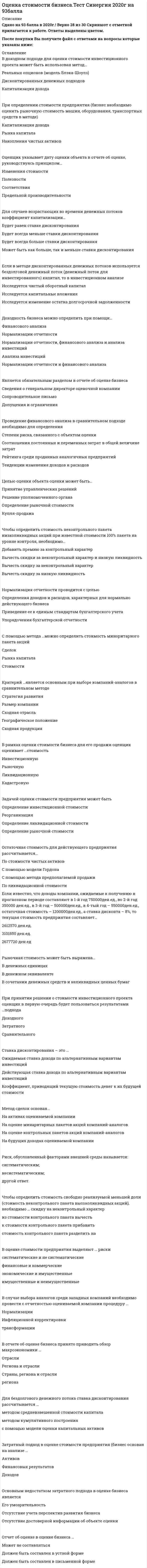    
          Описание
          Сдано на 93балла в 2021г.! Верно 28 из 30 вопросов. Скриншот с отметкой прилагается к работе. Ответы выделены цветом После покупки Вы получите файл с ответами на вопросы которые указаны ниже: 
          Оглавление
          1. В доходном подходе для оценки стоимости инвестиционного проекта может быть использован метод…Реальных опционов (модель Блэка-Шоулз)Дисконтированных денежных подходовКапитализация дохода2. При определении стоимости предприятия (бизнес необходимо оценить рыночную стоимость машин, оборудования, транспортных средств в методе)Капитализация доходаРынка капиталаНакопления чистых активов3. Чтобы определить стоимость свободно реализуемой меньшей доли (стоимость неконтрольного пакета высоколиквидных акций), необходимо … скидку на неконтрольный характериз стоимости контрольного пакета вычестьк стоимости контрольного пакета прибавитьстоимость контрольного пакета разделить на4. Стоимость предприятия, определенная сравнительным подходом, составляет …, если известно, что мультипликатор «цена/прибыль» по компаниям-аналогам составил 6,3; «цена/денежный поток» – 10,5; «цена/выручка» – 4,3 (в расчетах значимость мультипликаторов принимается как равная), деятельность оцениваемой компании убыточна, ее выручка составила 1 200 000 ден.ед., а денежный поток – 200 000 ден.ед.2100000 ден.ед.3630000 ден.ед.5160000 ден.ед.5. При оценке рыночной стоимости холдинга наиболее приемлемым будет использование методаРынка капиталаДисконтированных денежных потоковНакопление чистых активовКапитализации дохода6. В соответствии с … в отчете об оценке в обязательном порядке должно быть указано задание на оценкуФедеральным стандартом оценки №2Федеральным стандартом оценки №3ФЗ №135 «Об оценочной деятельности в РФ»Федеральным стандартом оценки №17. При принятии решения о стоимости инвестиционного проекта оценщик в первую очередь будет пользоваться результатами …подходаДоходногоЗатратногоСравнительного8. Является обязательным разделом в отчете об оценке бизнесаСведения о генеральном директоре оценочной компанииСопроводительное письмоДопущения и ограничения9. Чтобы определить стоимость неконтрольного пакета низколиквидных акций при известной стоимости 100% пакета на уровне контроля, необходимо…Добавить премию за контрольный характерВычесть скидки за неконтрольный характер и низкую ликвидностьВычесть скидку за неконтрольный характерВычесть скидку за низкую ликвидность10. Если известно, что доходы компании, ожидаемые к получению в прогнозном периоде составляют в 1-й год 750000ден.ед., во 2-й год 350000 ден.ед., в 3-й год – 500000ден.ед., в 4-тый год – 550000ден.ед., остаточная стоимость – 1200000ден.ед., а ставка дисконта – 8%, то текущая стоимость предприятия составляет…2612570 ден.ед.3101850 ден.ед.2677720 ден.ед11. Модель Эдвардса-Бэлла-Ольсона устраняет недостаток…подхода в оценке бизнесаЗатратногоСравнительногоДоходного12. Если в методе дисконтированных денежных потоков используется бездолговой денежный поток (денежный поток для инвестированного) капитал, то в инвестиционном анализеИсследуется чистый оборотный капиталИсследуется капитальные вложенияИсследуется изменение остатка долгосрочной задолженности13. Задачей оценки стоимости предприятия может бытьОпределение инвестиционной стоимостиРеорганизацияОпределение ликвидационной стоимостиОпределение рыночной стоимости14. Отчет об оценке в оценке бизнеса …Может не составлятьсяДолжен быть составлен в устной формеДолжен быть составлен в письменной форме15. Рыночная стоимость может быть выражена…В денежных единицахВ денежном эквивалентеВ сочетании денежных средств и неликвидных ценных бумаг16. Целью оценки объекта оценки может быть…Принятие управленческих решенийРешение уполномоченного органаОпределение рыночной стоимостиКупля-продажа17. Основным недостатком затратного подхода в оценке бизнеса являетсяЕго умозрительностьОтсутствие учета перспектив развития бизнесаОтсутствие достоверной информации об объекте оценки18. В отчете об оценке бизнеса принято приводить обзор макроэкономики …ОтраслиРегиона и отраслиСтраны, региона и отраслирегиона19. Стоимость предприятия, определенная рыночным подходом, составляет …, если известно, что мультипликатор «цена/прибыль» по компаниям-аналогам составил 6,3, «цена/выручка» – 4,3, деятельность оцениваемой компании убыточна, а ее выручка составила 1 200 000 ден.ед.7560000 ден.ед. 279070 ден.ед.5160000 ден.ед.190476 ден.ед20. Затратный подход в оценке стоимости предприятия (бизнес основан на анализе …АктивовФинансовых результатовДоходов21. В оценке стоимости предприятия выделяют … рискисистематические и не систематическиефинансовые и коммерческиеэкономические и имущественныеимущественные и неимущественные22. Проведение финансового анализа в сравнительном подходе необходимо для определенияСтепени риска, связанного с объектом оценкиСоотношения постоянных и переменных затрат в общей величине затратРейтинга среди проданных аналогичных предприятийТенденции изменения доходов и расходов23. Критерий …является основным при выборе компаний-аналогов в сравнительном методеСтратегия развитияРазмер компанииСходная отрасльГеографическое положениеСходная продукция24. В случае выбора аналогов среди западных компаний необходимо провести с отчетностью оцениваемой компании процедуру …НормализацииИнфляционной корректировкитрансформации25. В соответствии с принципом … объект оценки, характеристики которого не соответствуют требованиям рынка, скорее всего, будет оценен ниже среднего уровняЗамещенияСоответствияВкладаКонкуренции26. В случае выбора аналогов среди западных компаний необходимо провести с отчетностью оцениваемой компании процедуру …НормализацииИнфляционной корректировкитрансформации27. Дата оценки в задании на оценку, в соответствии с нормативными документами в области оценочной деятельности, обязательно должна совпадать с датой … в отчете об оценкеСоставление отчета об оценкеОсмотраОпределения стоимостиПроведения оценки28. Для бездолгового денежного потока ставка дисконтирования рассчитывается …методом средневзвешенной стоимости капиталаметодом кумулятивного построенияс помощью модели оценки капитальных активов29. Метод сделок основан…На активах оцениваемой компанииНа оценке минаритарных пакетов акций компаний-аналоговНа оценке контрольных пакетов акций компаний-аналоговНа будущих доходах оцениваемой компании30. Расположите в правильной последовательности этапы определения стоимости компании1 вывод итоговой величины стоимости2 формирование отчета об оценке3 определение стоимости компании4 подписание договора на оценку5 сбор информации о компании   
            
            
            Оценка стоимости бизнеса.Тест Синергия 2021г (93 балла)Оценка стоимости бизнеса.Тест Синергия. Сборник ответов 2021Оценка стоимости бизнеса (тест с ответами Синергия)Оценка стоимости бизнеса. Тест с ответами Синергия. 2022Оценка стоимости ценных бумаг (ответы тест Синергия)Оценочная деятельностьОЦЕНОЧНАЯ ДЕЯТЕЛЬНОСТЬОцените высказывание: При построении основной системы метода сил внешнюю вертикальную связь узла 1 можно считать лишней :Оцените высказывание: При построении основной системы метода сил внутреннюю связь между сечениями узла 4 с реакцией в виде продольного усилия можно считать лишней :Оценка инвестиционных проектов в логистической системеОценка стоимости бизнесаОценка стоимости бизнеса. 2Оценка стоимости бизнеса. Синергия. Ответы на тест.Оценка стоимости бизнеса _ тест 40 вопросов