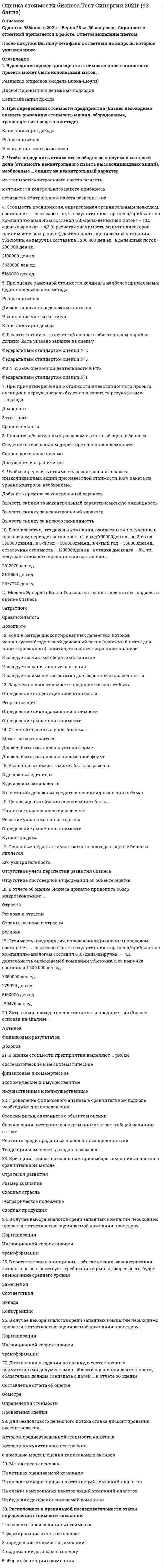    
          Описание
          Оценка стоимости бизнеса.Тест Синергия. Сборник ответов 2021.Результаты от 77 до 93 баллов. Оценки прилагаются - см.Демо-файлПосле покупки Вы получите файл с ответами на вопросы которые указаны ниже: 
          Оглавление
          Оценщик указывает дату оценки объекта в отчете об оценке, руководствуясь принципом…В случае выбора аналогов среди западных компаний необходимо провести с отчетностью оцениваемой компании процедуру …Критерий «…» является основным при выборе компаний-аналогов в сравнительном подходе Задачей оценки стоимости предприятия может быть ... В рамках оценки стоимости бизнеса для его продажи оценщик оценивает ... стоимость В отчете об оценке указывают … К методам оценки бизнеса, основанным на анализе доходов, относят … Стоимость неконтрольного пакета акций можно определить с помощью метода … При определении стоимости предприятия (бизнес необходимо оценить рыночную стоимость машин, оборудования, транспортных средств в методе ... Метод «предполагаемой продажи» исходит из предположения о том, что ... В доходном подходе для оценки стоимости инвестиционного проекта может быть использован метод ... Реструктуризация в рамках инвестиционной стратегии напрямую воздействует на..Риск, обусловленный факторами внешней среды, называется … Прирост стоимости в результате применения техник реструктурирования является … эффектом от реструктуризации Расчет прямого эффекта от реструктуризации осуществляется на основе метода … Косвенный эффект от реструктуризации выражается в … Под внешней реструктуризацией понимают повышение стоимости акционерного капитала за счет изменения … Для оценки результатов реструктуризации бизнеса и в рамках управления стоимостью бизнеса используется метод ... Определить стоимость миноритарного пакета акций можно с помощью метода… Синтетическая модель блэка-Шоулза является таковой, так как основана на сочетании ... подходов При принятии решения о стоимости инвестиционного проекта оценщик в первую очередь будет пользоваться результатами ... подхода Целью оценки стоимости предприятия может быть … Если известно, что оборотные активы предприятия составляют 200 000 ден. ед., сумма активов – 700 000 ден. ед., а заемный капитал – 300 000 ден. ед., то коэффициент автономии равен … При определении величины обязательств оценщик должен учесть величину обязательств, необходимых к погашению на дату проведения оценки, и … Товарно-материальные запасы в целях оценки рыночной стоимости предприятия могут быть оценены по … стоимости Модель Эдвардса–Белла–Ольсена позволяет рассчитать … Стоимость оцениваемого объекта в отчете об оценке указывается в виде … Критерием принятия решений о величине весового коэффициента является … Метод рынка капитала основан на … Наибольший вес при согласовании результатов оценки для оценки холдинговых компаний присваивается … подходу Неверно, что стандартом стоимости является … стоимость В отчете об оценке указывать последовательность определения стоимости объекта оценки … Неверно, что … подход основан на принципе замещения Риск, обусловленный факторами внутренней среды, называется ... Более достоверные данные о стоимости предприятия, если оно недавно возникло и имеет значительные материальные активы, даст метод ... Оптимизация связей с поставщиками с целью дополнительной экономии на затратах - это инструмент ... стратегии реструкryризации и управления стоимостью бизнесаКогда стоимость предприятия при его ликвидации выше, чем действующего предприятия, в оценке бизнеса используется метод … Сочетание имущественных прав, связанных с объектом, при котором обеспечивается его максимальная стоимость, является принципом … Для бездолгового денежного потока ставка дисконтирования рассчитывается …Стоимость предприятия, определенная рыночным подходом, составляет …, если известно, что мультипликатор «цена/прибыль» по компаниям-аналогам составил 6,3, «цена/выручка» – 4,3, деятельность оцениваемой компании убыточна, а ее выручка составила 1 200 000 ден.ед.В соответствии с … в отчете об оценке в обязательном порядке должно быть указано задание на оценкуРасположите в правильной последовательности этапы определения стоимости компанииДата оценки в задании на оценку, в соответствии с нормативными документами в области оценочной деятельности, обязательно должна совпадать с датой … в отчете об оценке Модель Эдвардса-Бэлла-Ольсона устраняет недостаток…подхода в оценке бизнесаМультипликатор «…» является моментнымНеверно, что … является стандартом стоимости в соответствии с Федеральным стандартом оценки На принципе ожидания основан метод ... Чтобы определить стоимость неконтрольного пакета открытой компании, необходимо …Основным недостатком затратного подхода в оценке бизнеса является …В соответствии с принципом … объект оценки, характеристики которого не соответствуют требованиям рынка, скорее всего, будет оценен ниже среднего уровняЧтобы определить стоимость неконтрольного пакета низколиквидных акций при известной стоимости 100% пакета на уровне контроля, необходимо…Если известно, что балансовая стоимость денежных средств организации составляет на дату оценки 50 000 д.е., дебиторской задолженности – 450 000 д.е.(12% ее является безнадежной), рыночная стоимость недвижимости составляет на дату оценки 8 400 000 д.е., машин и оборудования – 13 520 000 д.е., запасов – 3 890 000 д.е., финансовых активов – 785 000 д.е., а стоимость обязательств составила 22 760 000 д.е., то стоимость предприятия, определенная затратным подходом, составляет …Стоимость предприятия, определенная сравнительным подходом, составляет …, если известно, что мультипликатор «цена/прибыль» по компаниям-аналогам составил 6,3; «цена/денежный поток» – 10,5; «цена/выручка» – 4,3 (в расчетах значимость мультипликаторов принимается как равная), деятельность оцениваемой компании убыточна, ее выручка составила 1 200 000 ден.ед., а денежный поток – 200 000 ден.ед.Выбор стратегии реструктуризации бизнеса основан на принципе … Экономия за счет изменения источников финансирования, стоимости финансирования и прочих выгод – это … Размер предприятия … на уровень риска  Для случая стабильного уровня доходов в течение неограниченного времени коэффициент капитализации … дисконтированияДля целей оценки дебиторской задолженности специалист должен изучить …Чтобы принять результаты метода рынка капитала к согласованию с результатами доходного и затратного подходов, необходимо …Для определения величины ликвидационной стоимости используется формула «…»Метод сделок основан…В отчете об оценке бизнеса принято приводить обзор макроэкономики …Если известно, что среднее значение мультипликатора «цена/прибыль» у нескольких компаний-аналогов – 6,5, прибыль оцениваемой компании –80 000 ден.ед., а выручка –1 000 000 ден.ед., то стоимость оцениваемой компании составляет …Нормализация отчетности проводится с целью…Ставка дисконтирования – это …Для случаев возрастающих во времени денежных потоков коэффициент капитализации…Доходность бизнеса можно определить при помощи ... «...» является обязательным разделом в отчете об оценке бизнеса Если в методе дисконтированных денежных потоков используется бездолговой денежный поток (денежный поток для инвестированного капитал, то в инвестиционном анализе ... С помощью метода …можно определить стоимость миноритарного пакета акцийРыночная стоимость может быть выражена…При оценке рыночной стоимости холдинга наиболее приемлемым будет метод ...Если известно, что доходы компании, ожидаемые к получению в прогнозном периоде составляют в 1-й год 750 000ден.ед., во 2-й год 350 000 ден.ед., в 3-й год – 500 000ден.ед., в 4-тый год – 550 000ден.ед., остаточная стоимость – 1 200 000ден.ед., а ставка дисконта – 8%, то текущая стоимость предприятия составляет…Целью оценки объекта оценки может быть…В оценке бизнеса отчет об оценке … При оценке стоимости бизнеса акционерного общества объектом оценки будет выступать …Проведение финансового анализа в сравнительном подходе необходимо для …Остаточная стоимость для действующего предприятия рассчитывается по ... Затратный подход в оценке стоимости предприятия (бизнесоснован на анализе ...Величина ликвидационной стоимости определяется ... Стоимость объекта оценки, определяемая исходя из его доходности для конкретного лица, является ...Когда темпы роста предприятия умеренны и предсказуемы, используется метод ...Чтобы определить стоимость свободно реализуемой меньшей доли (стоимость неконтрольного пакета высоколиквидных акций), необходимо ... скидку на неконтрольный характер Расчет остаточной стоимости необходим в методе …. Согласно принципу …, объект оценки, характеристики которого не соответствуют требованиям рынка, скорее всего, будет оценен ниже среднего уровня Если известно, что доходы компании в последнем прогнозном году составят 650 000 ден. ед., ставка дисконта – 20 %, а долгосрочный темп роста – 110 %, то остаточная стоимость равна … Если известно, что оборотные активы предприятия составляют 200 000 ден. ед. на начало периода и 270 000 ден. ед. на конец, сумма активов – 700 000 ден. ед., а выручка – 1300 000 ден. ед., то оборачиваемость оборотных активов (в днях) составляет … Основной целью финансового анализа в рамках процедуры реструктуризации является … Требования к информации содержатся в Федеральном стандарте оценки (ФСО) …  
          Список литературы
          Оценка стоимости бизнеса.Тест Синергия. Сборник ответов 2021
            
            
            Оценка стоимости бизнеса.Тест Синергия. Сборник ответов 2021Оценка стоимости бизнеса (тест с ответами Синергия)Оценка стоимости бизнеса. Тест с ответами Синергия. 2022Оценка стоимости ценных бумаг (ответы тест Синергия)Оценочная деятельностьОЦЕНОЧНАЯ ДЕЯТЕЛЬНОСТЬОценочная деятельность. 2Оцените высказывание: При построении основной системы метода сил внутреннюю связь между сечениями узла 4 с реакцией в виде продольного усилия можно считать лишней :Оценка инвестиционных проектов в логистической системеОценка стоимости бизнесаОценка стоимости бизнеса. 2Оценка стоимости бизнеса. Синергия. Ответы на тест.Оценка стоимости бизнеса _ тест 40 вопросовОценка стоимости бизнеса.Тест Синергия 2020г на 93балла