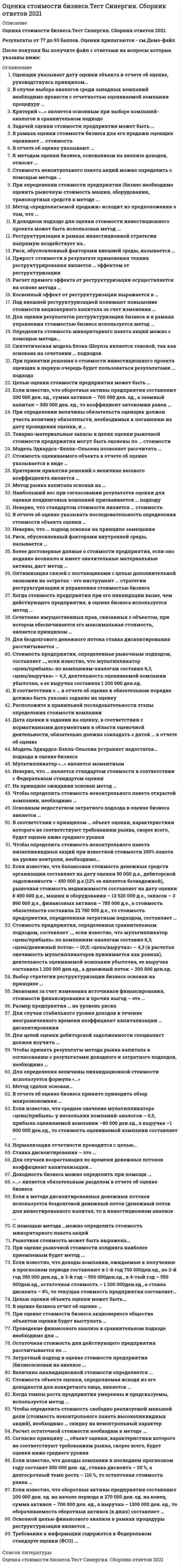    
          Описание
          97 вопросов с ответамиСдано на 77 баллов из 100 .Год сдачи - 2018-2021.После покупки Вы получите файл с ответами на вопросы которые указаны ниже:***(Если нужна помощь с другими предметами или сдачей тестов онлайн, пишите в личные сообщения) 
          Оглавление
          1. Оценщик указывает дату оценки объекта в отчете об оценке, руководствуясь принципом…Изменения стоимостиПолезностиСоответствияПредельной производительности2. В случае выбора аналогов среди западных компаний необходимо провести с отчетностью оцениваемой компании процедуру …НормализацииИнфляционной корректировкиТрансформации3. Стоимость предприятия, определенная сравнительным подходом, составляет …, если известно, что мультипликатор «цена/прибыль» по компаниям-аналогам составил 6,3; «цена/денежный поток» – 10,5; «цена/выручка» – 4,3 (в расчетах значимость мультипликаторов принимается как равная), деятельность оцениваемой компании убыточна, ее выручка составила 1 200 000 ден.ед., а денежный поток – 200 000 ден.ед.2 100 000 ден.ед.3 630 000 ден.ед.5 160 000 ден.ед.4. Для определения величины ликвидационной стоимости используется формула «…»Ликвидационная стоимость активов предприятия минус затраты на ликвидацию минус обязательствасумма ликвидационной стоимости активов предприятияликвидационная стоимость активов предприятия минус затраты на ликвидацию5. Метод сделок основан…На активах оцениваемой компанииНа оценке минаритарных пакетов акций компаний-аналоговНа оценке контрольных пакетов акций компаний-аналоговНа будущих доходах оцениваемой компании6. Модель Эдвардса-Бэлла-Ольсона устраняет недостаток…подхода в оценке бизнесаЗатратногоСравнительногоДоходного 7. Основным недостатком затратного подхода в оценке бизнеса является …Его умозрительностьОтсутствие учета перспектив развития бизнесаОтсутствие достоверной информации об объекте оценки8. Для целей оценки дебиторской задолженности специалист должен изучить …Справку бухгалтерии о составе и сроках возникновения и погашения дебиторской задолженностиДоговоры с покупателями и заказчикамиДоговоры с кредитными учреждениями9. Чтобы принять результаты метода рынка капитала к согласованию с результатами доходного и затратного подходов, необходимо …Не применять никаких корректировокПрименить скидку за низкую ликвидностьПрименить премию за контроль и при необходимости сделать скидку за низкую ликвидностьПрименить скидку за неконтрольный характер10. В соответствии с принципом … объект оценки, характеристики которого не соответствуют требованиям рынка, скорее всего, будет оценен ниже среднего уровняЗамещенияСоответствияВкладаКонкуренции11. Чтобы определить стоимость неконтрольного пакета низколиквидных акций при известной стоимости 100% пакета на уровне контроля, необходимо…Добавить премию за контрольный характерВычесть скидки за неконтрольный характер и низкую ликвидность хзВычесть скидку за неконтрольный характерВычесть скидку за низкую ликвидность12. Если известно, что балансовая стоимость денежных средств организации составляет на дату оценки 50 000 д.е., дебиторской задолженности – 450 000 д.е.(12% ее является безнадежной), рыночная стоимость недвижимости составляет на дату оценки 8 400 000 д.е., машин и оборудования – 13 520 000 д.е., запасов – 3 890 000 д.е., финансовых активов – 785 000 д.е., а стоимость обязательств составила 22 760 000 д.е., то стоимость предприятия, определенная затратным подходом, составляет …4 281 0003 550 00026 310 00013. В отчете об оценке бизнеса принято приводить обзор макроэкономики …ОтраслиРегиона и отраслиСтраны, региона и отраслиРегиона14. Мультипликатор «…» является моментнымЦена/прибыльЦена/денежный потокЦены/чистые активы15. Чтобы определить стоимость неконтрольного пакета открытой компании, необходимо …*из стоимости контрольного пакета открытой компании вычесть скидку на неконтрольный характер*из стоимости контрольного пакета открытой компании вычесть скидку на низкую ликвидность*из стоимости неконтрольного пакета открытой компании вычесть скидку на низкую ликвидность16. Если известно, что среднее значение мультипликатора «цена/прибыль» у нескольких компаний-аналогов – 6,5, прибыль оцениваемой компании –80 000 ден.ед., а выручка –1 000 000 ден.ед., то стоимость оцениваемой компании составляет …650 000 ден.ед.520 000 ден.ед. 100 000 ден.ед.17. Нормализация отчетности проводится с целью…Определения доходов и расходов, характерных для нормально действующего бизнесаПриведение ее к единым стандартам бухгалтерского учетаУпорядочения бухгалтерской отчетности18. Ставка дисконтирования – это …Ожидаемая ставка дохода по альтернативным вариантам инвестицийДействующая ставка дохода по альтернативным вариантам инвестицийКоэффициент, приводящий текущую стоимость денег к их будущей стоимости19. Если известно, что доходы компании, ожидаемые к получению в прогнозном периоде составляют в 1-й год 750 000 ден.ед., во 2-й год 350 000 ден.ед., в 3-й год – 500 000 ден.ед., в 4-тый год – 550 000 ден.ед., остаточная стоимость – 1 200 000 ден.ед., а ставка дисконта – 8%, то текущая стоимость предприятия составляет…2 612 570 ден.ед.3 101 850 ден.ед.2 677 720 ден.ед20. Для бездолгового денежного потока ставка дисконтирования рассчитывается …методом кумулятивного построенияс помощью модели оценки капитальных активовкак средневзвешенная стоимость капитала21. Стоимость предприятия, определенная рыночным подходом, составляет …, если известно, что мультипликатор «цена/прибыль» по компаниям-аналогам составил 6,3, «цена/выручка» – 4,3, деятельность оцениваемой компании убыточна, а ее выручка составила 1 200 000 ден.ед.7 560 000 ден.ед. 279 070 ден.ед.5 160 000 ден.ед.190 476 ден.ед22. В соответствии с … в отчете об оценке в обязательном порядке должно быть указано задание на оценкуФедеральным стандартом оценки №2Федеральным стандартом оценки №3ФЗ №135 «Об оценочной деятельности в РФ»Федеральным стандартом оценки №123. Расположите в правильной последовательности этапы определения стоимости компанииA подписание договора на оценкуB определение стоимости компанииC сбор информации о компанииD формировании отчета об оценкеE вывод итоговой величины стоимости24. Целью оценки объекта оценки может быть…Принятие управленческих решенийРешение уполномоченного органаОпределение рыночной стоимостиКупля-продажа25. В оценке бизнеса отчет об оценке … может не составлятьсядолжен быть составлен в письменной формедолжен быть составлен в устной форме26. При оценке стоимости бизнеса акционерного общества объектом оценки будет выступать …имущественный комплекс общества с ограниченной ответственностью;право собственности на долю в уставном капитале общества с ограниченной ответственностью;пакет акций акционерного общества.27. Проведение финансового анализа в сравнительном подходе необходимо для …Степени риска, связанного с объектом оценкиСоотношения постоянных и переменных затрат в общей величине затратопределения Рейтинга среди проданных аналогичных предприятийопределения Тенденции изменения доходов и расходов28. Для случаев возрастающих во времени денежных потоков коэффициент капитализации…Будет равен ставке дисконтированияБудет всегда меньше ставки дисконтированияБудет всегда больше ставки дисконтированияМожет быть как больше, так и меньше ставки дисконтирования29. С помощью метода …можно определить стоимость миноритарного пакета акцийСделокРынка капиталаСтоимости30. Рыночная стоимость может быть выражена…В денежных единицахВ денежном эквивалентеВ сочетании денежных средств и неликвидных ценных бумаг31. При оценке рыночной стоимости холдинга наиболее приемлемым будет метод ...накопления чистых активовдисконтированных денежных потоковрынка капиталакапитализации дохода32. Остаточная стоимость для действующего предприятия рассчитывается по ... стоимости чистых активовликвидационной стоимостимодели Гордонаметоду «предполагаемой продажи»33. Затратный подход в оценке стоимости предприятия (бизнесоснован на анализе ...финансовых результатовдоходовактивов34. Риск, обусловленный факторами внутренней среды, называется ... переменнымсистематическимнесистематическимальтернативным35. Более достоверные данные о стоимости предприятия, если оно недавно возникло и имеет значительные материальные активы, даст метод ... дисконтированных денежных потоковстоимости чистых активовкапитализации доходаликвидационной стоимости36. Неверно, что … является стандартом стоимости в соответствии с Федеральным стандартом оценки стоимость действующего предприятияинвестиционная стоимостьрыночная стоимость37. На принципе ожидания основан метод ... сделокнакопления чистых активов38. Оптимизация связей с поставщиками с целью дополнительной экономии на затратах - это инструмент ... стратегии реструкryризации и управления стоимостью бизнесаоперационнойфинансовойвнешнейинвестиционной39. Величина ликвидационной стоимости определяется ... по формуле «ликвидационная стоимость активов предприятия минус обязательства»как сумма ликвидационной стоимости активов предприятияпо формуле «ликвидационная стоимость активов предприятия минус затраты на ликвидацию минус обязательства»по формуле «ликвидационная стоимость активов предприятия минус затраты на ликвидацию»40. Стоимость объекта оценки, определяемая исходя из его доходности для конкретного лица, является ...стоимостью инвестиционнойвоспроизводствабалансовойрыночной41. Когда темпы роста предприятия умеренны и предсказуемы, используется метод ...капитализации доходачистых активов отраслевых коэффициентовдисконтированных денежных потоков42. Чтобы определить стоимость свободно реализуемой меньшей доли (стоимость неконтрольного пакета высоколиквидных акций), необходимо ... скидку на неконтрольный характер к стоимости контрольного пакета прибавитьстоимость контрольного пакета разделить наиз стоимости контрольного пакета вычесть43. Расчет остаточной стоимости необходим в методе …. рынка капитала;избыточных прибылей;дисконтированных денежных потоков44. Для оценки результатов реструктуризации бизнеса и в рамках управления стоимостью бизнеса используется метод ... накопления чистых активовдисконтированных денежных потоковрынка капитала45. Определить стоимость миноритарного пакета акций можно с помощью метода… СделокРынка капиталаСтоимости46. Синтетическая модель блэка-Шоулза является таковой, так как основана на сочетании ... подходов затратного и сравнительногодоходного и сравнительногодоходного и затратного47. При принятии решения о стоимости инвестиционного проекта оценщик в первую очередь будет пользоваться результатами ... подхода доходногозатратногосравнительного48. Критерий «…» является основным при выборе компаний-аналогов в сравнительном подходе стратегия развитиясходная отрасльи географическое положениеразмер компаниисходная продукция49. Задачей оценки стоимости предприятия может быть ... определение ликвидационной стоимостиопределение инвестиционной стоимостиопределение рыночной стоимостиреорганизация50. В рамках оценки стоимости бизнеса для его продажи оценщик оценивает ... стоимость ликвидационнуюкадастровуюинвестиционнуюрыночную51. При определении стоимости предприятия (бизнес необходимо оценить рыночную стоимость машин, оборудования, транспортных средств в методе ... капитализации доходанакопления чистых активоврынка капитала52. Доходность бизнеса можно определить при помощи ... финансового анализанормализации отчетности, финансового анализа и анализа инвестицийнормализации отчетностианализа инвестицийнормализации отчетности и финансового анализа53. «...» является обязательным разделом в отчете об оценке бизнеса Допущения и ограниченияСведения о генеральном директоре оценочной компанииСопроводительное письмо54. Если в методе дисконтированных денежных потоков используется бездолговой денежный поток (денежный поток для инвестированного капитал, то в инвестиционном анализе ... и исследуется чистый оборотный капиталисследуются капитальные вложенияисследуется изменение остатка долгосрочной задолженности55. Метод «предполагаемой продажи» исходит из предположения о том, что ... владелец предприятия не меняетсяв остаточном периоде величины амортизации и капитальных вложений равныв остаточном периоде должны сохраняться стабильные долгосрочные темпы роста56. Дата оценки в задании на оценку, в соответствии с нормативными документами в области оценочной деятельности, обязательно должна совпадать с датой … в отчете об оценке составления отчета об оценкепроведения оценкиопределения стоимостиосмотра57. В доходном подходе для оценки стоимости инвестиционного проекта может быть использован метод ...реальных опционов (модель Блэка–Шоулза)дисконтированных денежных подходовкапитализации дохода58. Реструктуризация в рамках инвестиционной стратегии напрямую воздействует на..финансовую структуру капитала предприятиявеличину чистой прибыливеличину капитальных вложений59. Неверно, что стандартом стоимости является … стоимость рыночнаянормативно рассчитываемаяинвестиционнаяликвидационная60. В отчете об оценке указывать последовательность определения стоимости объекта оценки …обязательно, в соответствии с требованиями ФСОне обязательнообязательно, в соответствии с требованиями Федерального закона № 13561. Неверно, что … подход основан на принципе замещения сравнительныйдоходныйзатратный62. Когда стоимость предприятия при его ликвидации выше, чем действующего предприятия, в оценке бизнеса используется метод … стоимости чистых активовликвидационной стоимостикапитализации дохода63. Сочетание имущественных прав, связанных с объектом, при котором обеспечивается его максимальная стоимость, является принципом … ожиданиявкладаэкономического разделениязамещения64. Риск, обусловленный факторами внешней среды, называется … систематическимнесистематическимимущественным65. Прирост стоимости в результате применения техник реструктурирования является … эффектом от реструктуризации косвеннымне являетсяпрямым66. Расчет прямого эффекта от реструктуризации осуществляется на основе метода … дисконтированных денежных потоковнакопления чистых активоврынка капитала67. Косвенный эффект от реструктуризации выражается в … операционной синергииповышении мультипликатора «цена / прибыль»наибольшем стоимостном разрыве68. Под внешней реструктуризацией понимают повышение стоимости акционерного капитала за счет изменения … операционной, инвестиционной и финансовой деятельности предприятиявеличины капитальных вложенийструктуры активов, реорганизации и сохранения корпоративного контроля69. Основной целью финансового анализа в рамках процедуры реструктуризации является … выявление факторов, «движущих» стоимостьвыявление динамики показателейрасчет коэффициентов ликвидности и платежеспособности70. Модель Эдвардса–Белла–Ольсона устраняет недостаток … подхода к оценке бизнеса сравнительногозатратногодоходного71. Требования к информации содержатся в Федеральном стандарте оценки (ФСО) … № 1№ 8№ 372. В отчете об оценке указывают … дату составления отчетадаты проведения оценки, определения стоимости и составления отчета, а также дату сдачи отчета заказчикудату проведения оценкидату определения стоимостидату сдачи отчета заказчику73. К методам оценки бизнеса, основанным на анализе доходов, относят … метод дисконтированных доходовметод ликвидационной стоимостиметод рынка капитала74. Стоимость неконтрольного пакета акций можно определить с помощью метода … сделокстоимости чистых активоврынка капитала75. Метод рынка капитала основан на … оценке миноритарных пакетов акций компаний-аналоговоценке контрольных пакетов акций компаний-аналоговбудущих доходах компании76. Наибольший вес при согласовании результатов оценки для оценки холдинговых компаний присваивается … подходу затратномусравнительномудоходному77. Целью оценки стоимости предприятия может быть … определение рыночной стоимостистрахованиекупля-продажареорганизация78. Согласно принципу …, объект оценки, характеристики которого не соответствуют требованиям рынка, скорее всего, будет оценен ниже среднего уровня соответствиязамещенияконкуренции вклада79. Экономия за счет изменения источников финансирования, стоимости финансирования и прочих выгод – это … синергия общаяоперационнаяфинансоваяуправленческая80.Размер предприятия … на уровень риска обычно не оказывает влиянияоказывает влияниеникогда не оказывает влияния81. Для случая стабильного уровня доходов в течение неограниченного времени коэффициент капитализации … дисконтированияравен ставкеменьше ставкибольше ставки82. Если известно, что оборотные активы предприятия составляют 200 000 ден. ед., сумма активов – 700 000 ден. ед., а заемный капитал – 300 000 ден. ед., то коэффициент автономии равен … 0,290,570,4383. При определении величины обязательств оценщик должен учесть величину обязательств, необходимых к погашению на дату проведения оценки, и … выданные гарантии, а также дебиторскую задолженностьнераспределенную прибыльвыданные гарантиидебиторскую задолженность84. Товарно-материальные запасы в целях оценки рыночной стоимости предприятия могут быть оценены по … стоимости балансовойспециальнойрыночной85. Модель Эдвардса–Белла–Ольсена позволяет рассчитать … стоимость акционерного капиталастоимость всего инвестированного капиталастоимость заемного капиталаразницу в стоимости между акционерным и заемным капиталом86. Стоимость оцениваемого объекта в отчете об оценке указывается в виде … единой величиныинтервала стоимостиединой величины или интервала стоимости – в зависимости от того, как указано в задании на оценку87. Критерием принятия решений о величине весового коэффициента является … элемент сравнения в сравнительном подходе величина обязательств организациицель оценкивеличина ставки дисконтирования88. Если известно, что доходы компании в последнем прогнозном году составят 650 000 ден. ед., ставка дисконта – 20 %, а долгосрочный темп роста – 110 %, то остаточная стоимость равна … 715 000 ден. ед.7 500 000 ден. ед.7 150 000 ден. ед.89. Если известно, что оборотные активы предприятия составляют 200 000 ден. ед. на начало периода и 270 000 ден. ед. на конец, сумма активов – 700 000 ден. ед., а выручка – 1300 000 ден. ед., то оборачиваемость оборотных активов (в днях) составляет … 5,5756590. Выбор стратегии реструктуризации бизнеса основан на принципе … конкуренциинаиболее эффективного использованиязамещениявклада91. Методом согласования результатов оценки является метод … ликвидационной стоимостикапитализации доходаанализа иерархий92. Для оценки ликвидационной стоимости используется формула «…» Ликвидационная стоимость активов предприятия – Затраты на ликвидациюЛиквидационная стоимость активов предприятия – Затраты на ликвидацию – ОбязательстваЛиквидационная стоимость активов предприятия – Обязательства93. При выборе вида стоимости в отчете об оценке оценщик может выбирать из видов стоимости, указанных … в Федеральном законе «Об оценочной деятельности в РФ»в стандартах Российского общества оценщиков (РОО)во внутрифирменных стандартахв стандартах, обязательных к применению в РФ (ФСО № 2)94. В оценке стоимости предприятия выделяют … риски финансовые и коммерческиеэкономические и имущественныеимущественные и неимущественныесистематические и несистематические95. Если необходимо оценить бизнес общества с ограниченной ответственностью (ООО), то объектом оценки будет … право собственности на долю в ОООпакет акций предприятияимущественный комплекс ООО96. Говоря об американском опционе, можно утверждать, что … *такой опцион дает право покупателю опциона продать актив, лежащий в основе опциона, его продавцу*такой опцион дает право покупателю опциона приобрести актив, лежащий в основе опциона, у его продавца*дата исполнения такого опциона фиксирована – сделка может произойти только в день окончания срока действия опциона*владелец данного вида опционов может совершить сделку (куплю-продажу) с базисным активом в любой день до окончания срока действия опциона97. К моментным мультипликаторам относят мультипликатор «цена / …» *прибыль *денежный поток *чистые активы 
          Список литературы
          1 Тема 1. Понятие, цели, задачи и значение оценки и управления стоимостью бизнеса 2 Тема 2. Принципы оценки стоимости предприятия (бизнеса) 3 Тема З. Система информации в оценке стоимости предприятия (бизнеса) 4 Тема 4. Процесс оценки и требования к отчету об оценке стоимости предприятия (бизнеса) 5 Тема 5. Доходный подход к оценке предприятия (бизнеса) 6 Тема 6. Сравнительный подход в оценке стоимости предприятия (бизнеса) 7 Тема 7. Затратный подход к оценке предприятия (бизнеса) 8 Тема 8. Согласование результатов оценки 9 Тема 9. Оценка контрольных и неконтрольных пакетов акций и вывод итоговой величины стоимости предприятия (бизнеса) 10 Тема 10. Синтетические методы оценки стоимости предприятия (бизнеса)
            
            
            Оценка стоимости бизнеса (тест с ответами Синергия)Оценка стоимости бизнеса. Тест с ответами Синергия. 2022Оценка стоимости ценных бумаг (ответы тест Синергия)Оценочная деятельностьОЦЕНОЧНАЯ ДЕЯТЕЛЬНОСТЬОценочная деятельность. 2Оценочная деятельность. 3Оценка инвестиционных проектов в логистической системеОценка стоимости бизнесаОценка стоимости бизнеса. 2Оценка стоимости бизнеса. Синергия. Ответы на тест.Оценка стоимости бизнеса _ тест 40 вопросовОценка стоимости бизнеса.Тест Синергия 2020г на 93баллаОценка стоимости бизнеса.Тест Синергия 2021г (93 балла)