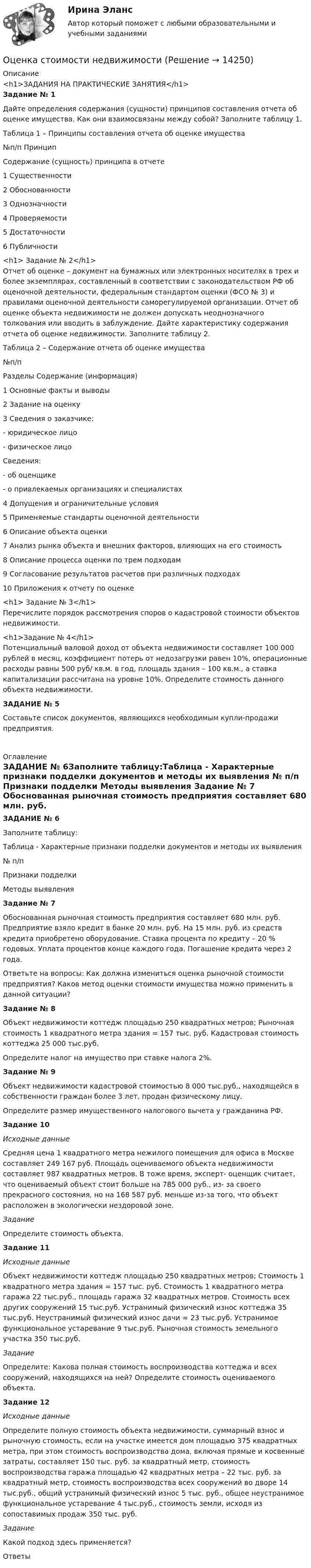     
          Описание
          <h1>ЗАДАНИЯ НА ПРАКТИЧЕСКИЕ ЗАНЯТИЯ</h1>Задание № 1Дайте определения содержания (сущности) принципов составления отчета об оценке имущества. Как они взаимосвязаны между собой? Заполните таблицу 1.Таблица 1 – Принципы составления отчета об оценке имущества   №п/п Принцип Содержание (сущность) принципа в отчете   1 Существенности     2 Обоснованности     3 Однозначности     4 Проверяемости     5 Достаточности     6 Публичности<h1>  Задание № 2</h1>Отчет об оценке – документ на бумажных или электронных носителях в трех и более экземплярах, составленный в соответствии с законодательством РФ об оценочной деятельности, федеральным стандартом оценки (ФСО № 3) и правилами оценочной деятельности саморегулируемой организации. Отчет об оценке объекта недвижимости не должен допускать неоднозначного толкования или вводить в заблуждение. Дайте характеристику содержания отчета об оценке недвижимости. Заполните таблицу 2.Таблица 2 – Содержание отчета об оценке имущества   №п/п Разделы Содержание (информация)   1 Основные факты и выводы     2 Задание на оценку     3 Сведения о заказчике:- юридическое лицо- физическое лицо   Сведения:- об оценщике- о привлекаемых организациях и специалистах     4 Допущения и ограничительные условия     5 Применяемые стандарты оценочной деятельности     6 Описание объекта оценки     7 Анализ рынка объекта и внешних факторов, влияющих на его стоимость     8 Описание процесса оценки по трем подходам     9 Согласование результатов расчетов при различных подходах     10  Приложения к отчету по оценке<h1>  Задание № 3</h1>Перечислите порядок рассмотрения споров о кадастровой стоимости объектов недвижимости.<h1>Задание № 4</h1>Потенциальный валовой доход от объекта недвижимости составляет 100 000 рублей в месяц, коэффициент потерь от недозагрузки равен 10%, операционные расходы равны 500 руб/ кв.м. в год, площадь здания – 100 кв.м., а ставка капитализации рассчитана на уровне 10%. Определите стоимость данного объекта недвижимости.ЗАДАНИЕ № 5Составьте список документов, являющихся необходимым  купли-продажи предприятия.  
          Оглавление
          ЗАДАНИЕ № 6Заполните таблицу:Таблица - Характерные признаки подделки документов и методы их выявления  № п/п Признаки подделки Методы выявления Задание № 7	Обоснованная рыночная стоимость предприятия составляет 680 млн. руб. Предприятие взяло кредит в банке 20 млн. руб. На 15 млн. руб. из средств кредита приобретено оборудование. Ставка процента по кредиту – 20 % годовых. Уплата процентов конце каждого года. Погашение кредита через 2 года.	Ответьте на вопросы: Как должна измениться оценка рыночной стоимости предприятия? Каков метод оценки стоимости имущества можно применить в данной ситуации?Задание № 8Объект недвижимости коттедж площадью 250 квадратных метров; Рыночная стоимость 1 квадратного метра здания = 157 тыс. руб. Кадастровая стоимость коттеджа 25 000 тыс.руб.Определите налог на имущество при ставке налога 2%. Задание № 9Объект недвижимости кадастровой стоимостью 8 000 тыс.руб., находящейся в собственности граждан более 3 лет, продан физическому лицу.Определите размер имущественного налогового вычета у гражданина РФ.Задание 10Исходные данные	Средняя цена 1 квадратного метра нежилого помещения для офиса в Москве составляет 249 167 руб. Площадь оцениваемого объекта недвижимости составляет 987 квадратных метров. В тоже время, эксперт- оценщик считает, что оцениваемый объект стоит больше на 785 000 руб., из- за своего прекрасного состояния, но на 168 587 руб. меньше из-за того, что объект расположен в экологически нездоровой зоне.ЗаданиеОпределите стоимость объекта.Задание 11Исходные данные	Объект недвижимости коттедж площадью 250 квадратных метров; Стоимость 1 квадратного метра здания = 157 тыс. руб. Стоимость 1 квадратного метра гаража 22 тыс.руб., площадь гаража 32 квадратных метров. Стоимость всех других сооружений 15 тыс.руб. Устранимый физический износ коттеджа 35 тыс.руб. Неустранимый физический износ дачи = 23 тыс.руб. Устранимое функциональное устаревание 9 тыс.руб. Рыночная стоимость земельного участка 350 тыс.руб.Задание	Определите: Какова полная стоимость воспроизводства коттеджа и всех сооружений, находящихся на ней? Определите стоимость оцениваемого объекта.Задание 12Исходные данные	Определите полную стоимость объекта недвижимости, суммарный взнос и рыночную стоимость, если на участке имеется дом площадью 375 квадратных метра, при этом стоимость воспроизводства дома, включая прямые и косвенные затраты, составляет 150 тыс. руб. за квадратный метр, стоимость воспроизводства гаража площадью 42 квадратных метра – 22 тыс. руб. за квадратный метр, стоимость воспроизводства всех сооружений во дворе 14 тыс.руб., общий устранимый физический износ 5 тыс. руб., общее неустранимое функциональное устаревание 4 тыс.руб., стоимость земли, исходя из сопоставимых продаж 350 тыс. руб.ЗаданиеКакой подход здесь применяется?Ответы  
            
            
            ОЦЕНКА СТОИМОСТИ И РЕСТРУКТУРИЗАЦИЯ ПРЕДПРИЯТИЯ - Варианты 5-6-7-8-10. ЗАДАНИЕ 1Оценка стоимости недвижимости💯 Оценка стоимости нематериальных активов и интеллектуальной собственности (ответы на тест Синергия / МОИ / МТИ / МосАП, октябрь 2023)💯 Оценка стоимости нематериальных активов и интеллектуальной собственности (ответы на тест Синергия / МОИ / МТИ / МосАП, сентябрь 2023)💯 Оценка стоимости нематериальных активов и интеллектуальной собственности (правильные ответы на тест Синергия / МОИ / МТИ / МосАП, август 2023)Оценка стоимости нематериальных активов и интеллектуальной собственности (тест с ответами Синергия)Оценка стоимости нематериальных активов и интеллектуальной собственности (тест с ответами Синергия/МОИ/ МТИ /МОСАП)Оценка стоимости бизнеса. Практические задания. ММУ.Оценка стоимости бизнеса ,практическое задание к теме 7Оценка стоимости бизнеса (Синергия/МОИ/МТИ/МОСАП)ОЦЕНКА СТОИМОСТИ БИЗНЕСА//СИНЕРГИЯ//МОСАП//МТИОценка стоимости бизнеса. Синергия. Ответы на ИТОГОВЫЙ ТЕСТ. На 100 баллов!«Оценка стоимости бизнеса». Тест для сдачи в МФПУ «Синергия». Оценка стоимости бизнеса (тест с ответами Синергия/МОИ/ МТИ /МОСАП)