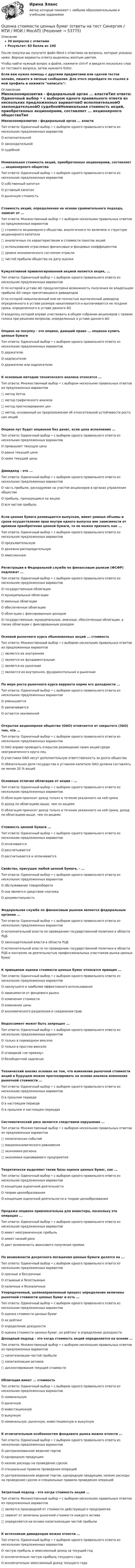     
            Описание
            30 вопросов с ответамиРезультат: 83 балла из 100После покупки вы получите файл Word с ответами на вопросы, которые указаны ниже. Верные варианты ответа выделены желтым цветом.Чтобы найти нужный вопрос в файле, нажмите ctrl+F и введите несколько слов из тестового вопроса, затем нажмите Enter.Если вам нужна помощь с другими предметами или сдачей тестов онлайн, пишите в личные сообщения. Для этого перейдите по ссылке в мой профиль и нажмите написать:  
            Оглавление
            Минэкономразвития - федеральный орган ... властиТип ответа: Одиночный выбор • с выбором одного правильного ответа из нескольких предложенных вариантовО исполнительнойО законодательнойО судебнойНоминальная стоимость акций, приобретенных акционерами, составляет ... акционерного обществаТип ответа: Одиночный выбор • с выбором одного правильного ответа из нескольких предложенных вариантовО собственный капиталО уставный капиталО рыночную стоимостьСтоимость акций, определенная на основе сравнительного подхода, зависит от ...Тип ответа: Множественный выбор • с выбором нескольких правильных ответов из предложенных вариантов□ стоимости акционерного общества, аналогичного по величине и структуре акционерного капитала□ аналогичных по характеристикам и стоимости пакетов акций□ использования отраслевых финансовых и фондовых коэффициентов□ уровня экономического состояния отрасли□ чистой прибыли общества на дату оценкиКумулятивной привилегированной акцией является акция, ...Тип ответа: Одиночный выбор • с выбором одного правильного ответа из нескольких предложенных вариантовО по которой в уставе АО предусмотрена возможность получения ее владельцем прибыли АО сверх причитающихся дивидендовО по которой невыплаченный или не полностью выплаченный дивиденд определенного в уставе размера накапливается и выплачивается не позднее срока, определенного в уставе данного АОО владелец которой вправе участвовать в общем собрании акционеров с правом голоса при решении вопросов, определенных в уставе данного АООпцион на покупку - это опцион, дающий право ... опциона купить ценные бумагиТип ответа: Одиночный выбор • с выбором одного правильного ответа из нескольких предложенных вариантовО держателюО надписателюО держателю или надписателюК основным методам технического анализа относится ...Тип ответа: Множественный выбор • с выбором нескольких правильных ответов из предложенных вариантов□ метод Хетча□ метод графического анализа□ метод прогнозирования цен□ метод, основанный на предположении об относительной устойчивости роста цен акцийОпцион пут будет опционом без денег, если цена исполнения ...Тип ответа: Одиночный выбор • с выбором одного правильного ответа из нескольких предложенных вариантовО превышает текущую ценуО равна текущей ценеО ниже текущей ценыДивиденд - это ...Тип ответа: Одиночный выбор • с выбором одного правильного ответа из нескольких предложенных вариантовО часть прибыли, расходуемая на участие акционеров в органах управления обществаО прибыль, приходящаяся на акциюО вся чистая прибыльЕсли ценная бумага размещается выпускам, имеет равные объемы и сроки осуществления прав внутри одного выпуска вне зависимости от времени приобретения ценной бумаги, то ее можно признать как ...Тип ответа: Одиночный выбор • с выбором одного правильного ответа из нескольких предложенных вариантовО предъявительскуюО денежно-распорядительнуюО эмиссионнуюРегистрации в Федеральной службе по финансовым рынкам (ФСФР) подлежат ...Тип ответа: Одиночный выбор • с выбором одного правильного ответа из нескольких предложенных вариантовО государственные облигацииО муниципальные облигацииО именные облигацииО обеспеченные облигацииО облигации с фиксированным доходомО государственные, муниципальные, именные, обеспеченные облигации, а также облигации с фиксированным доходомОсновой рыночного курса обыкновенных акций ... стоимостьТип ответа: Множественный выбор • с выбором нескольких правильных ответов из предложенных вариантов□ является их внутренняя□ является их фундаментальная□ является их рыночная□ являются их внутренняя, фундаментальная и рыночнаяПо мере роста рыночного курса варранта норма его доходности ...Тип ответа: Одиночный выбор • с выбором одного правильного ответа из нескольких предложенных вариантовО уменьшаетсяО увеличиваетсяО остается неизменнойОткрытое акционерное общество (ОАО) отличается от закрытого (ЗАО) тем, что ...Тип ответа: Одиночный выбор • с выбором одного правильного ответа из нескольких предложенных вариантовО ОАО вправе проводить открытое размещение своих акций среди неограниченного круга лицО участники ОАО несут дополнительную ответственность за долги обществаО обязательная доля государства в уставном капитале ОАО должна составлять не менее 20 % акцийОсновные отличия облигации от акции - ...Тип ответа: Одиночный выбор • с выбором одного правильного ответа из нескольких предложенных вариантовО облигация приносит доход только в течение указанного на ней срокаО доход по облигациям выше, чем по акциямО облигация приносит доход только в течение указанного на ней срока, доход по облигациям выше, чем по акциямСтоимость ценной бумаги ...Тип ответа: Одиночный выбор • с выбором одного правильного ответа из нескольких предложенных вариантовО оплачиваетсяО рассчитываетсяО рассчитывается и оплачиваетсяСвойство, присущее любой ценной бумаге, - ...Тип ответа: Одиночный выбор • с выбором одного правильного ответа из нескольких предложенных вариантовО обслуживание товарооборотаО она является средством платежаО документальностьФедеральная служба по финансовым рынкам является федеральным органом ...Тип ответа: Одиночный выбор • с выбором одного правильного ответа из нескольких предложенных вариантовО исполнительной власти по проведению государственной политики в области РЦБО законодательной власти в области РЦБО исполнительной власти по проведению государственной политики в области РЦБ и контролю за деятельностью профессиональных участников рынка ценных бумагК принципам оценки стоимости ценных бумаг относится принцип ...Тип ответа: Одиночный выбор • с выбором одного правильного ответа из нескольких предложенных вариантовО наилучшего и наиболее эффективного использованияО зависимости от фондового рынкаО изменения стоимостиО изменения ценыО экономического разделения и соединения правИндоссамент может быть запрещен ...Тип ответа: Одиночный выбор • с выбором одного правильного ответа из нескольких предложенных вариантовО только в переводном векселеО только в простом векселеО оговоркой «не приказу»О безоборотной надписьюТехнический анализ основан на том, что изменения рыночной стоимости акций в будущем можно прогнозировать на основе анализа изменения рыночной стоимости ...Тип ответа: Одиночный выбор • с выбором одного правильного ответа из нескольких предложенных вариантовО в прошлом периодеО в настоящем периодеО в прошлом и настоящем периодахСистематический риск является следствием нарушения ...Тип ответа: Множественный выбор • с выбором нескольких правильных ответов из предложенных вариантов□ политических событий□ макроэкономического равновесия□ экономики региона□ экономики оцениваемого предприятияТеоретически выделяют такие базы оценки ценных бумаг, как ...Тип ответа: Одиночный выбор • с выбором одного правильного ответа из нескольких предложенных вариантовО концепции оценочной деятельностиО теории ценообразованияО концепции оценочной деятельности и теории ценообразованияПродажа опциона привлекательна для инвестора, поскольку эта операция ...Тип ответа: Одиночный выбор • с выбором одного правильного ответа из нескольких предложенных вариантовО имеет неограниченную прибыльО имеет низкий рискО дает возможность авансового получения премииПо возможности досрочного погашения ценные бумаги делятся на ...Тип ответа: Одиночный выбор • с выбором одного правильного ответа из нескольких предложенных вариантовО срочные и бессрочныеО отзывные и безотзывныеО наличные и безналичные Упорядоченный, целенаправленный процесс определения величины рыночной стоимости ценных бумаг и есть ...Тип ответа: Одиночный выбор • с выбором одного правильного ответа из нескольких предложенных вариантовО оценка стоимости ценных бумагО их рейтингО определение доходностиО оценка стоимости ценных бумаг, их рейтинг и определение доходности Доходный подход - это когда стоимость акций определяется на основе ...Тип ответа: Множественный выбор • с выбором нескольких правильных ответов из предложенных вариантов□ капитализации чистой прибыли□ капитализации активов□ дисконтирования текущей стоимости Облигация имеет ... стоимостьТип ответа: Одиночный выбор • с выбором одного правильного ответа из нескольких предложенных вариантовО номинальнуюО рыночнуюО инвестиционнуюО выкупнуюО номинальную, рыночную, инвестиционную и выкупнуюК отличительным особенностям фондового рынка можно отнести ...Тип ответа: Одиночный выбор • с выбором одного правильного ответа из нескольких предложенных вариантовО централизованное ведение торговО однородную продукциюО низкие расходы на проведение сделокО специальные правила проведения операцийО централизованное ведение торгов, однородную продукцию, низкие расходы на проведение сделок и специальные правила проведения операцийЗатратный подход - это когда стоимость акций ...Тип ответа: Множественный выбор • с выбором нескольких правильных ответов из предложенных вариантов□ является производной от стоимости действующего предприятия□ зависит от величины рыночной стоимости каждого актива□ определяется на основе капитализации чистой прибылиК источникам дивидендов можно отнести ...Тип ответа: Одиночный выбор • с выбором одного правильного ответа из нескольких предложенных вариантовО чистую прибыль и эмиссионный доход за текущий годО исключительно чистую прибыль текущего годаО исключительно эмиссионный доход текущего года 
            
            
            Оценка стоимости нематериальных активов и интеллектуальной собственности (тест с ответами Синергия/МОИ/ МТИ /МОСАП)Оценка стоимости ценных бумаг (ответы на тест Синергия / МТИ / МОИ / МосАП)Оценка стоимости ценных бумаг (тест с ответами Синергия/МОИ/ МТИ)Оценка стратегического потенциала внешней среды и Стратегическая оценка внутренней среды предприятияОценка трудовой деятельности определяется степенью соответствияОценка уровня ликвидности ПАО Ново-банк 01.1.2019Оценка уровня организации производственных процессовОценка стоимости бизнеса (тест с ответами Синергия/МОИ/ МТИ /МОСАП)ОЦЕНКА СТОИМОСТИ ИМУЩЕСТВАОЦЕНКА СТОИМОСТИ И РЕСТРУКТУРИЗАЦИЯ ПРЕДПРИЯТИЯ - Варианты 5-6-7-8-10. ЗАДАНИЕ 1Оценка стоимости недвижимости💯 Оценка стоимости нематериальных активов и интеллектуальной собственности (ответы на тест Синергия / МОИ / МТИ / МосАП, октябрь 2023)💯 Оценка стоимости нематериальных активов и интеллектуальной собственности (ответы на тест Синергия / МОИ / МТИ / МосАП, сентябрь 2023)💯 Оценка стоимости нематериальных активов и интеллектуальной собственности (правильные ответы на тест Синергия / МОИ / МТИ / МосАП, август 2023)