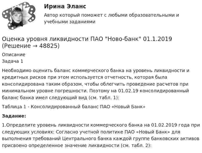      
            Описание
            Задача 1Необходимо оценить баланс коммерческого банка на уровень ликвидности и кредитных рисков при этом используется отчетность, которая была консолидирована таким образом, чтобы облегчить проведение расчетов при минимальном уровне погрешности. Поэтому на 01.02.19 консолидированный баланс банка имел следующий вид (см. табл. 1):Таблица 1 - Консолидированный баланс ПАО «Новый Банк»Задание:	1.Определите уровень ликвидности коммерческого банка на 01.02.2019 года при следующих условиях: Согласно учетной политике ПАО «Новый Банк» для выполнения требований Центрального банка каждой группе банковских активов присвоено определенное значение ликвидности (см. табл. 2):  
            
            
            Оценка трудовой деятельности определяется степенью соответствияОценка уровня ликвидности ПАО Ново-банк 01.1.2019Оценка уровня организации производственных процессовОценка уровня организации производственных процессов (Практическая 3)ОЦЕНКА УРОВНЯ СОЦИАЛЬНО-ЭКОНОМИЧЕСКОГО РАЗВИТИЯ ГОРОДСКОГО ХОЗЯЙСТВАОценка уровня физического развития Оценка условий труда каменщика💯 Оценка стоимости нематериальных активов и интеллектуальной собственности (ответы на тест Синергия / МОИ / МТИ / МосАП, октябрь 2023)💯 Оценка стоимости нематериальных активов и интеллектуальной собственности (ответы на тест Синергия / МОИ / МТИ / МосАП, сентябрь 2023)💯 Оценка стоимости нематериальных активов и интеллектуальной собственности (правильные ответы на тест Синергия / МОИ / МТИ / МосАП, август 2023)Оценка стоимости нематериальных активов и интеллектуальной собственности (тест с ответами Синергия)Оценка стоимости нематериальных активов и интеллектуальной собственности (тест с ответами Синергия/МОИ/ МТИ /МОСАП)Оценка стоимости ценных бумаг (ответы на тест Синергия / МТИ / МОИ / МосАП)Оценка стоимости ценных бумаг (тест с ответами Синергия/МОИ/ МТИ)