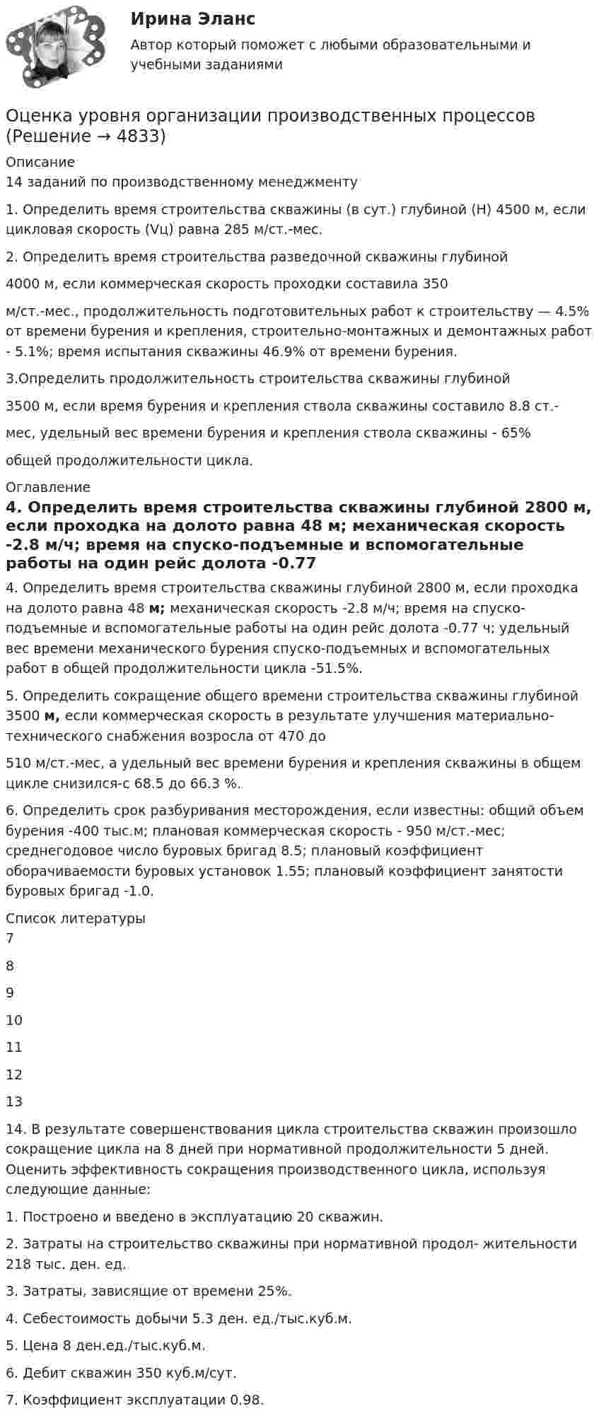      
          Описание
          14 заданий по производственному менеджменту	1.    Определить время строительства скважины (в сут.) глубиной (Н) 4500 м, если цикловая скорость (Vц) равна 285 м/ст.-мес.2.    Определить время строительства разведочной скважины глубиной4000 м, если коммерческая скорость проходки составила 350м/ст.-мес., продолжительность подготовительных работ к строительству — 4.5% от времени бурения и крепления, строительно-монтажных и демонтажных работ - 5.1%; время испытания скважины 46.9% от времени бурения. 3.Определить продолжительность строительства скважины глубиной3500 м, если время бурения и крепления ствола скважины составило 8.8 ст.-мес, удельный вес времени бурения и крепления ствола скважины - 65%общей продолжительности цикла. 
          Оглавление
          4.    Определить время строительства скважины глубиной 2800 м, если проходка на долото равна 48 м; механическая скорость -2.8 м/ч; время на спуско-подъемные и вспомогательные работы на один рейс долота -0.77 ч; удельный вес времени механического бурения спуско-подъемных и вспомогательных работ в общей продолжительности цикла -51.5%. 5.    Определить сокращение общего времени строительства скважины глубиной 3500 м, если коммерческая скорость в результате улучшения материально-технического     снабжения     возросла     от     470 до 510 м/ст.-мес, а удельный вес времени бурения и крепления скважины в общем цикле снизился-с 68.5 до 66.3 %. 6.    Определить срок разбуривания месторождения, если известны: общий объем бурения -400 тыс.м; плановая коммерческая скорость - 950 м/ст.-мес; среднегодовое число буровых бригад 8.5; плановый коэффициент оборачиваемости буровых установок 1.55; плановый коэффициент занятости буровых бригад -1.0. 
          Список литературы
          7  8910111213 14.  В результате совершенствования цикла строительства скважин произошло сокращение цикла на 8 дней при нормативной продолжительности 5 дней. Оценить эффективность сокращения производственного цикла, используя следующие данные:	1.     Построено и введено в эксплуатацию 20 скважин.	2.         Затраты на строительство скважины при нормативной продол- жительности 218 тыс. ден. ед.	3.      Затраты, зависящие от времени 25%.	4.      Себестоимость добычи 5.3 ден. ед./тыс.куб.м.	5.      Цена 8 ден.ед./тыс.куб.м.	6.      Дебит скважин 350 куб.м/сут.	7.      Коэффициент эксплуатации 0.98.
            
            
            Оценка уровня ликвидности ПАО Ново-банк 01.1.2019Оценка уровня организации производственных процессовОценка уровня организации производственных процессов (Практическая 3)ОЦЕНКА УРОВНЯ СОЦИАЛЬНО-ЭКОНОМИЧЕСКОГО РАЗВИТИЯ ГОРОДСКОГО ХОЗЯЙСТВАОценка уровня физического развития Оценка условий труда каменщикаОценка функциональных возможностей кардиореспираторной системы и подбору оптимального двигательного режима💯 Оценка стоимости нематериальных активов и интеллектуальной собственности (ответы на тест Синергия / МОИ / МТИ / МосАП, сентябрь 2023)💯 Оценка стоимости нематериальных активов и интеллектуальной собственности (правильные ответы на тест Синергия / МОИ / МТИ / МосАП, август 2023)Оценка стоимости нематериальных активов и интеллектуальной собственности (тест с ответами Синергия)Оценка стоимости нематериальных активов и интеллектуальной собственности (тест с ответами Синергия/МОИ/ МТИ /МОСАП)Оценка стоимости ценных бумаг (ответы на тест Синергия / МТИ / МОИ / МосАП)Оценка стоимости ценных бумаг (тест с ответами Синергия/МОИ/ МТИ)Оценка стратегического потенциала внешней среды и Стратегическая оценка внутренней среды предприятия