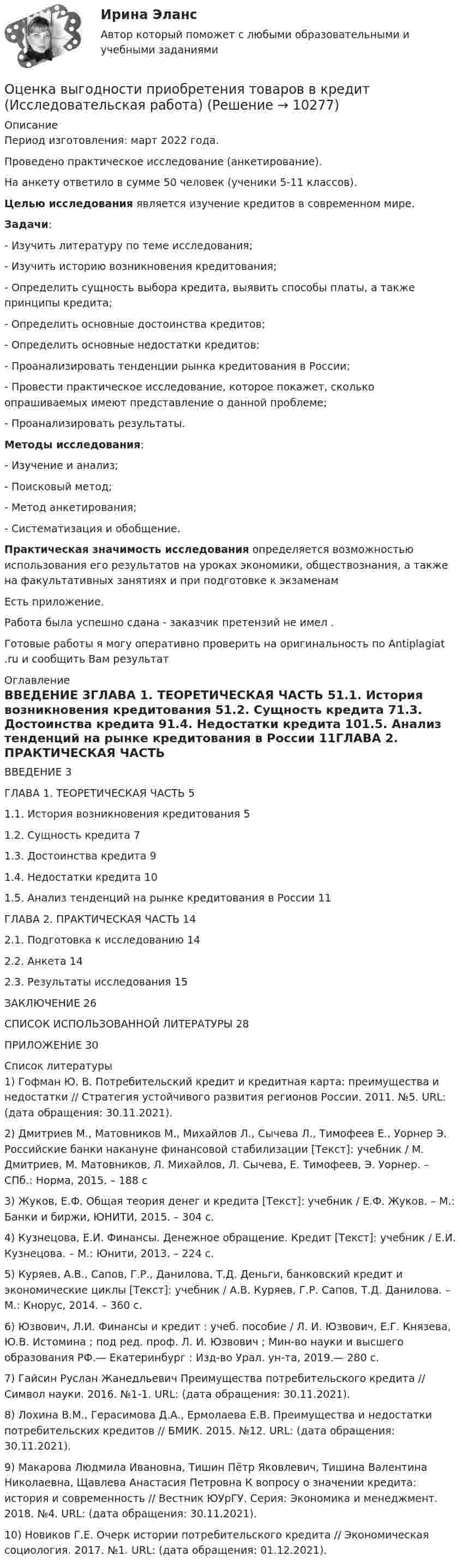      
          Описание
          Период изготовления:  март 2022 года.Проведено практическое исследование (анкетирование). На анкету ответило в сумме 50 человек (ученики 5-11 классов). Целью исследования является изучение кредитов в современном мире.  Задачи:	- Изучить литературу по теме исследования;	- Изучить историю возникновения кредитования;	- Определить сущность выбора кредита, выявить способы платы, а также принципы кредита;	- Определить основные достоинства кредитов;	- Определить основные недостатки кредитов;	- Проанализировать тенденции рынка кредитования в России;	- Провести практическое исследование, которое покажет, сколько опрашиваемых имеют представление о данной проблеме;	- Проанализировать результаты.  Методы исследования:	- Изучение и анализ;	- Поисковый метод;	- Метод анкетирования;	- Систематизация и обобщение. Практическая значимость исследования определяется возможностью использования его результатов на уроках экономики, обществознания, а также на факультативных занятиях и при подготовке к экзаменамЕсть приложение.Работа была успешно сдана - заказчик претензий не имел . Готовые работы я могу оперативно проверить на оригинальность по Antiplagiat .ru и сообщить Вам результат 
          Оглавление
          ВВЕДЕНИЕ 3ГЛАВА 1. ТЕОРЕТИЧЕСКАЯ ЧАСТЬ 51.1. История возникновения кредитования 51.2. Сущность кредита 71.3. Достоинства кредита 91.4. Недостатки кредита 101.5. Анализ тенденций на рынке кредитования в России 11ГЛАВА 2. ПРАКТИЧЕСКАЯ ЧАСТЬ 142.1. Подготовка к исследованию 142.2. Анкета 142.3. Результаты исследования 15ЗАКЛЮЧЕНИЕ 26СПИСОК ИСПОЛЬЗОВАННОЙ ЛИТЕРАТУРЫ 28ПРИЛОЖЕНИЕ 30 
          Список литературы
          1) Гофман Ю. В. Потребительский кредит и кредитная карта: преимущества и недостатки // Стратегия устойчивого развития регионов России. 2011. №5. URL:  (дата обращения: 30.11.2021).2) Дмитриев М., Матовников М., Михайлов Л., Сычева Л., Тимофеев Е., Уорнер Э. Российские банки накануне финансовой стабилизации [Текст]: учебник / М. Дмитриев, М. Матовников, Л. Михайлов, Л. Сычева, Е. Тимофеев, Э. Уорнер. – СПб.: Норма, 2015. – 188 с3) Жуков, Е.Ф. Общая теория денег и кредита [Текст]: учебник / Е.Ф. Жуков. – М.: Банки и биржи, ЮНИТИ, 2015. – 304 с.4) Кузнецова, Е.И. Финансы. Денежное обращение. Кредит [Текст]: учебник / Е.И. Кузнецова. – М.: Юнити, 2013. – 224 с.5) Куряев, А.В., Сапов, Г.Р., Данилова, Т.Д. Деньги, банковский кредит и экономические циклы [Текст]: учебник / А.В. Куряев, Г.Р. Сапов, Т.Д. Данилова. – М.: Кнорус, 2014. – 360 с.6) Юзвович, Л.И. Финансы и кредит : учеб. пособие / Л. И. Юзвович, Е.Г. Князева, Ю.В. Истомина ; под ред. проф. Л. И. Юзвович ; Мин-во науки и высшего образования РФ.— Екатеринбург : Изд-во Урал. ун-та, 2019.— 280 с.7) Гайсин Руслан Жанедльевич Преимущества потребительского кредита // Символ науки. 2016. №1-1. URL:  (дата обращения: 30.11.2021).8) Лохина В.М., Герасимова Д.А., Ермолаева Е.В. Преимущества и недостатки потребительских кредитов // БМИК. 2015. №12. URL:  (дата обращения: 30.11.2021).9) Макарова Людмила Ивановна, Тишин Пётр Яковлевич, Тишина Валентина Николаевна, Щавлева Анастасия Петровна К вопросу о значении кредита: история и современность // Вестник ЮУрГУ. Серия: Экономика и менеджмент. 2018. №4. URL:  (дата обращения: 30.11.2021).10) Новиков Г.Е. Очерк истории потребительского кредита // Экономическая социология. 2017. №1. URL:  (дата обращения: 01.12.2021).
            
            
            оценка влияния факторов на формирование доходов гостиничного предприятия на примере спа отеляОценка выгодности приобретения товаров в кредит (Исследовательская работа)Оценка деловой репутации предприятия (гудвилла)Оценка деятельности банка на примере ПАО СбербанкОценка деятельности образовательной организации.фпдг_МАГ. Синергия. Ответы на ИТОГОВЫЙ ТЕСТ. На отлично!Оценка затрат на реализацию государственной программы по видам услуг, возможных вариантов механизма выделения средств бюджета и финансовых результатов проекта является ... показателем при определении эффективности бюджетных средствОценка затрат на реализацию государственной программы по видам услуг, возможных вариантов механизма выделения средств бюджета и финансовых результатов проекта является … показателем при определении эффективности бюджетных средствОценить финансовое состояние предприятия ООО «Альфа».Оценить эффективность работы с клиентами с использованием маржинального анализа, определить влияние изменения уровня удержания клиентов на результаты деятельности компании.Оценка бизнеса Вариант 1Оценка бизнеса - вариант №1оценка бизнеса виттеОценка вариантов при выборе структуры каналов предполагает … (укажите 3 варианта ответа)Оценка вероятности банкротства предприятия -ПАО  «Северсталь» за 2020 год. 