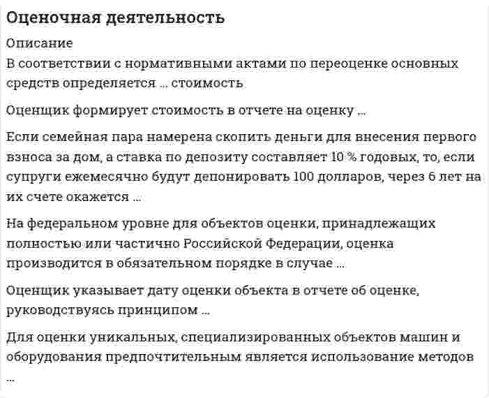     
          Описание
           Тест 111 вопросов. Правильные ответы выделены. 
          Оглавление
            1. В соответствии с нормативными актами по переоценке основных средств определяется … стоимость 2. Оценщик формирует стоимость в отчете на оценку … 3. Если семейная пара намерена скопить деньги для внесения первого взноса за дом, а ставка по депозиту составляет 10 % годовых, то, если супруги ежемесячно будут депонировать 100 долларов, через 6 лет на их счете окажется … 4. На федеральном уровне для объектов оценки, принадлежащих полностью или частично Российской Федерации, оценка производится в обязательном порядке в случае … 5. Оценщик указывает дату оценки объекта в отчете об оценке, руководствуясь принципом … 6. Для оценки уникальных, специализированных объектов машин и оборудования предпочтительным является использование методов … 7. Оценочная методология, соответствующая цели оценки и определяемому виду стоимости, выбирается на этапе … 8. К объектам оценки относят … 9. Стоимость является отражением … 10. В договоре между оценщиком и заказчиком в обязательном порядке указывается … 11. В состав интеллектуальной собственности … 12. Ипотечная постоянная определяется как отношение … 13. В рамках оценки стоимости объекта оценки для его продажи оценщик оценивает … стоимость 14. … подход к оценке применим только в случае развитого рынка продаж 15. Аннуитет – это денежный поток … 16. В оценке износ – это утрата стоимости … 17. Процесс приведения денежных поступлений от инвестиций к их текущей стоимости называется … 18. В соответствии с … в отчете об оценке в обязательном порядке должно быть указано задание на оценку 19. Стоимость объекта оценки, определяемая исходя из его доходности для конкретного лица, является … 20. Переоценка основных фондов в 1997 г. производилась по состоянию … 21. Основанием для проведения оценки является … 22. Если полная первоначальная стоимость промышленного здания – 1 млн руб., износ – 40 %, полная восстановительная стоимость здания – 950 тыс. руб., то коэффициент переоценки и величина амортизации после переоценки составят … соответственно. 23. На принципе замещения основан … подход 24. Цена может быть… стоимости объекта оценки 25. Целью оценки объекта оценки может быть … 26. В отчете об оценке объекта оценки нужно указать … 27. В соответствии со стандартами оценки, информация, используемая при проведении оценки, должна удовлетворять требованиям … 28. Ликвидационная стоимость – это … 29. Стоимость в пользовании – это … 30. На принципе ожидания основан … подход затратный доходный сравнительный 31. Неверно, что … стоимость является стандартом стоимости, в соответствии с Федеральным стандартом оценки 32. Стоимость оцениваемого объекта в отчете об оценке указывается ... 33. Для того чтобы определить величину регулярного платежа в течение определенного периода времени, чтобы при заданной ставке дохода иметь на счете к концу срока заданную денежную сумму, необходимо использовать ... 34. Объектами переоценки являются 35. ... является обратной величиной функции «текущая стоимость единицы» 36. Если балансовая стоимость объекта основных средств до переоценки - 50 000 д.ед., процент износа - 25, коэффициент переоценки - 1,2, то величина амортизации после переоценки составит ... 37. К объектам оценки машин и оборудования ... 38. Если собственность приносит в начале каждого года по 20 000 д.ед. чистого дохода, в конце 5-го года объект будет продан за 300 000 д.ед., ставка процента - 10, то текущая стоимость будущих доходов составит ... 39. Принцип соответствия отражает уровень соответствия ... 40. Оценочная методология, соответствующая цели оценки и определяемому виду стоимости, выбирается на этапе ... 41.Метод ... даст более достоверные данные о стоимости предприятия, если оно недавно возникло и имеет значительные материальные активы 42. Задачей оценки может быть … 43. Аннуитет – это денежный поток … 44. С помощью метода … можно определить стоимость миноритарного пакета акций 45. Раздел «…» является обязательным в отчете об оценке 46. Установите соответствие между названиями терминов и их характеристиками: 47. Повторная оценка объекта может осуществляться … 48. Полная первоначальная стоимость основных средств – это … 49. К факторам, оказывающим влияние на стоимость объекта оценки, следует отнести … 50. Оценщик должен быть … 51. Рыночная стоимость является отражением … 52. К вещным правам на объект собственности можно отнести … 53. Расположите в правильном порядке этапы определения стоимости компании: 54. Ежемесячный платеж по кредиту в $100 000, предоставленному на 5 лет при номинальной годовой ставке 10% составит... 55. Если полная стоимость воспроизводства объекта составляет 360 000 руб... эффективный возраст - 8 лет, а полный срок экономической жизни -85 лет, то размер накопленного износа составит ... 56. Объектами оценки машин и оборудования могут выступать … 57. Стоимость миноритарного пакета акций можно определить с помощью метода … 58. Совокупность методов оценки стоимости объекта оценки, основанных на сравнении объекта оценки с объектами – аналогами объекта оценки, в отношении которых имеется информация о ценах, – это … подход 59. Износ, устранение которого физически возможно и экономически оправданно, называется 60. Функция «…» является обратной величиной функции «текущая стоимость единицы» 61. Стоимость в пользовании может быть охарактеризована как … 62. Субъектами оценочной деятельности являются … 63. Доходный подход в оценке основан на принципе … 64. К объектам оценки относят … 65. Если в договоре не определен вид стоимости, который нужно определить оценщику, то установлению подлежит … стоимость 66. Совокупность методов оценки стоимости объекта оценки, основанных на определении ожидаемых доходов от использования объекта оценки, – это … подход 67. Совокупность методов оценки стоимости объекта оценки, основанных на определении затрат, необходимых для приобретения, воспроизводства либо замещения объекта оценки с учетом износа и устареваний, – это … подход 68. Уполномоченным федеральным органом, осуществляющим функции по нормативно-правовому регулированию оценочной деятельности, является … 69. Существуют такие виды износа и устареваний, как … 70. К элементам сравнения можно отнести … 71. Нематериальные активы принимаются к бухгалтерскому учету по … стоимости 72. В советский период развития учет и оценка объектов недвижимости осуществлялись … 73. В отчете об оценке указывается дата … 74. Требования к заданию на оценку содержатся в федеральном стандарте оценки … 75. Если известно, что среднее значение мультипликатора «цена/прибыль» у нескольких компаний-аналогов – 6,5, прибыль оцениваемой компании –80 000 ден.ед., а выручка –1 000 000 ден.ед., то стоимость оцениваемой компании составляет … 76. Уменьшение полезности объекта (либо некоторых его свойств), обусловленное развитием и применением в производстве аналогичных машин новых технологий, материалов и конструкций, называется … объекта 77. Совокупность мероприятий по проверке соблюдения оценщиком при проведении оценки объекта оценки требований законодательства РФ об оценочной деятельности и договора об оценке – это … 78. Цены на объекты, аналогичные или идентичные оцениваемому объекту, служат базой расчета рыночной стоимости объекта оценки в методах … подхода 79. Деловая репутация организации может определяться как разница между … 80. Изобретение – это … 81. Метод сделок основан на … 82. Промышленный образец – это … 83. К основным процедурам затратного подхода можно отнести … 84. В истории России массовые методы оценочных работ впервые появились … 85. Для денежного потока на инвестированный капитал ставка дисконтирования рассчитывается … 86. В оценке стоимости видов машин и оборудования, для которых имеется активный вторичный рынок, предпочтительным является использование методов … подхода 87. В соответствии с нормативными актами по переоценке нематериальных активов оценщик должен определять … стоимость 88. Затратный подход в оценке основан на принципе … 89. Сокращение спроса на продукцию (работы, услуги), выпускаемую с использованием оцениваемого оборудования, приводит к … устареванию объекта оценки 90. Если доход от объекта собственности в первый год составил 20 000 руб., во второй – 70 000 руб., в третий – 40 000 руб., в четвертый – 65 000 руб., то в качестве метода оценки предпочтителен метод … 91. Если объект переоценки основных средств переведен в установленном порядке на консервацию, то … 92. Патент оформляется на такие объекты интеллектуальной собственности, как … 93. В отчете об оценке бизнеса обязательным является раздел … 94. При снижающихся потоках платежей для определения ставки капитализации и снижающейся основной суммы капитала используется …  95. Уровень соответствия размера объекта оценки требованиям рынка отражает принцип … 96. К методам определения стоимости воспроизводства можно отнести … 97. К методам инвестиционной группы относится метод … 98. Неверно, что в состав интеллектуальной собственности включают … 99. Итоговая величина стоимости в отчете об оценке указывается на дату … 100. В отчете об оценке последовательность определения стоимости объекта оценки … 101. Если снимать со счета ежемесячно по 100 долларов, то, чтобы к концу 7-го года на счете ничего не осталось, необходимо положить на депозит под 11 % годовых … долларов 102. Расставьте в правильной последовательности этапы процесса оценки: 103. Стоимость обмена может быть охарактеризована как … 104. Если владелец объекта собственности рассчитывает продать его за 10 000 долларов через 5 лет, то на сегодняшний день цена объекта, позволяющая владельцу получить 10-процентный годовой доход, должна составить … 105. Если известно, что результат доходного подхода – 250 млн руб., сравнительного подхода – 280 млн руб., затратный подход не применялся, а весовые коэффициенты применяются равные, то итоговая стоимость объекта оценки будет равна … 106. При выборе вида стоимости в отчете об оценке оценщик может выбирать из видов стоимости, указанных ... 107. … - это такое сочетание имущественных прав, связанных с недвижимостью, при котором обеспечиваются оптимальная структура настоящих и ожидаемых выгод и, как следствие, максимальная стоимость 108. Основные процедуры сравнительного подхода к оценке недвижимости можно представить в следующей последовательности: 109. Объекты машин и оборудования относятся к ... 110. Если стоимость предприятия при ликвидации выше, чем действующего, то при оценке бизнеса используется метод ... 111. Когда темпы роста предприятия умеренны и предсказуемы, то используется метод...  
            
            
            Оценочная деятельность. Ответы на тест Синергия, МОИ 2021г.Оценочная деятельность (Ответы Тест Синергия) Оценочная деятельность (Синергия)Оценочная деятельность. Синергия. Ответы на тест.Оценочная деятельность. Синергия ответы на тест. 2022Оценочная деятельность тест СинергияОценочная деятельность.Тест Синергия 2020г на ОтличноОценка стоимости бизнеса.Тест Синергия. Сборник ответов 2021Оценка стоимости бизнеса (тест с ответами Синергия)Оценка стоимости бизнеса. Тест с ответами Синергия. 2022Оценка стоимости ценных бумаг (ответы тест Синергия)Оценочная деятельностьОЦЕНОЧНАЯ ДЕЯТЕЛЬНОСТЬОценочная деятельность. 2