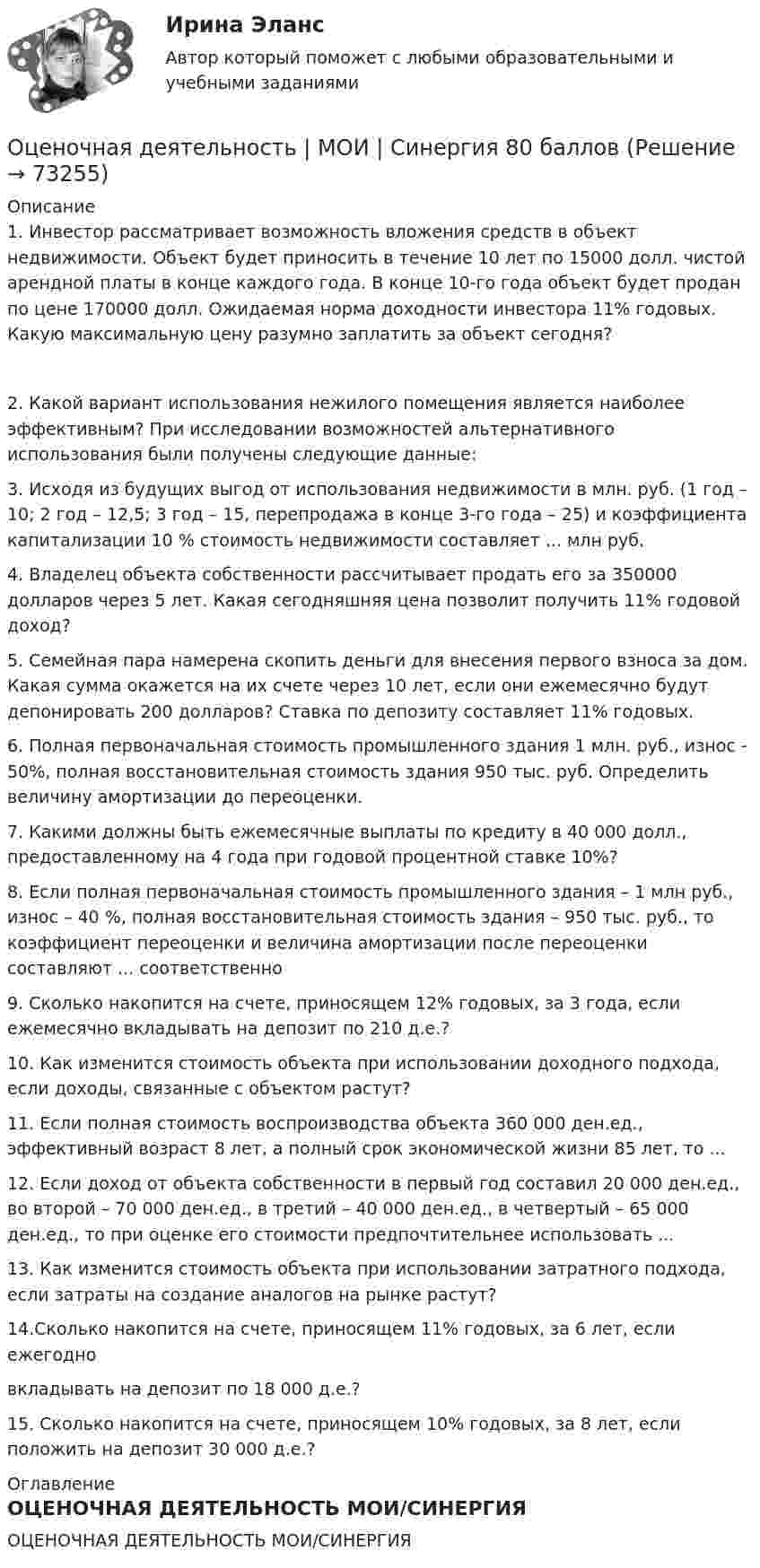     
            Описание
            1. Инвестор рассматривает возможность вложения средств в объект недвижимости. Объект будет приносить в течение 10 лет по 15000 долл. чистой арендной платы в конце каждого года. В конце 10-го года объект будет продан по цене 170000 долл. Ожидаемая норма доходности инвестора 11% годовых. Какую максимальную цену разумно заплатить за объект сегодня?2. Какой вариант использования нежилого помещения является наиболее эффективным? При исследовании возможностей альтернативного использования были получены следующие данные:3. Исходя из будущих выгод от использования недвижимости в млн. руб. (1 год – 10; 2 год – 12,5; 3 год – 15, перепродажа в конце 3-го года – 25) и коэффициента капитализации 10 % стоимость недвижимости составляет ... млн руб.4. Владелец объекта собственности рассчитывает продать его за 350000 долларов через 5 лет. Какая сегодняшняя цена позволит получить 11% годовой доход?5. Семейная пара намерена скопить деньги для внесения первого взноса за дом. Какая сумма окажется на их счете через 10 лет, если они ежемесячно будут депонировать 200 долларов? Ставка по депозиту составляет 11% годовых.6. Полная первоначальная стоимость промышленного здания 1 млн. руб., износ - 50%, полная восстановительная стоимость здания 950 тыс. руб. Определить величину амортизации до переоценки.7. Какими должны быть ежемесячные выплаты по кредиту в 40 000 долл., предоставленному на 4 года при годовой процентной ставке 10%?8. Если полная первоначальная стоимость промышленного здания – 1 млн руб., износ – 40 %, полная восстановительная стоимость здания – 950 тыс. руб., то коэффициент переоценки и величина амортизации после переоценки составляют ... соответственно9. Сколько накопится на счете, приносящем 12% годовых, за 3 года, если ежемесячно вкладывать на депозит по 210 д.е.?10. Как изменится стоимость объекта при использовании доходного подхода, если доходы, связанные с объектом растут?11. Если полная стоимость воспроизводства объекта 360 000 ден.ед., эффективный возраст 8 лет, а полный срок экономической жизни 85 лет, то ...12. Если доход от объекта собственности в первый год составил 20 000 ден.ед., во второй – 70 000 ден.ед., в третий – 40 000 ден.ед., в четвертый – 65 000 ден.ед., то при оценке его стоимости предпочтительнее использовать ...13. Как изменится стоимость объекта при использовании затратного подхода, если затраты на создание аналогов на рынке растут?14.Сколько накопится на счете, приносящем 11% годовых, за 6 лет, если ежегодновкладывать на депозит по 18 000 д.е.?15. Сколько накопится на счете, приносящем 10% годовых, за 8 лет, если положить на депозит 30 000 д.е.? 
            Оглавление
            ОЦЕНОЧНАЯ ДЕЯТЕЛЬНОСТЬ МОИ/СИНЕРГИЯ  
            
            
            💯 Оценочная деятельность. (все ответы на тест Синергия / МТИ / МосАП, октябрь 2022)Оценочная деятельность | МОИ | Синергия 80 баллов⭐ Оценочная деятельность.ои(dor) (все ответы на тест Синергия / МТИ / МосАП, июнь 2022)💯 Оценочная деятельность.ои(dor) (все ответы на тест Синергия / МТИ / МосАП, март 2023)⭐ Оценочная деятельность.ои(dor) (все ответы на тест Синергия / МТИ / МосАП, ноябрь 2022)💯 Оценочная деятельность.ои(dor) (все ответы на тест Синергия / МТИ / МосАП, февраль 2023)💯 Оценочная деятельность.ои(dor) (все ответы на тест Синергия / МТИ / МосАП, январь 2023)Оценка эффективности социального взаимодействия в практике специалистов по социальной работеОценки прямых издержек варьируют в пределах ... стоимости предприятия в зависимости от типа компанииОценочная деятельностьОценочная деятельность 100 из 100 ответы на тест Синергия / МТИ / МОИ / МосАП✅ Оценочная деятельность 131 вопрос СИНЕРГИЯ МТИ 2022Оценочная деятельность (2023.г) тест с ответами Синергия/МОИ/ МТИ /МОСАП✅ Оценочная деятельность 90 вопросов СИНЕРГИЯ МТИ 2022