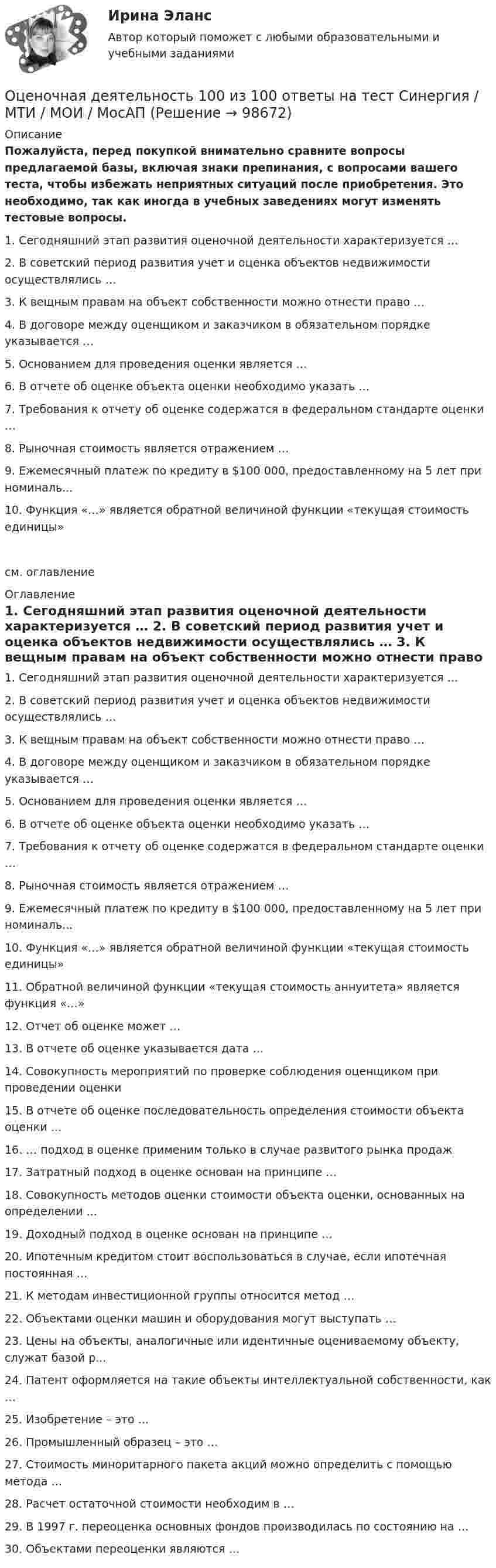     
            Описание
            Пожалуйста, перед покупкой внимательно сравните вопросы предлагаемой базы, включая знаки препинания, с вопросами вашего теста, чтобы избежать неприятных ситуаций после приобретения. Это необходимо, так как иногда в учебных заведениях могут изменять тестовые вопросы. 	1.     Сегодняшний этап развития оценочной деятельности характеризуется … 	2.     В советский период развития учет и оценка объектов недвижимости осуществлялись … 	3.     К вещным правам на объект собственности можно отнести право … 	4.     В договоре между оценщиком и заказчиком в обязательном порядке указывается … 	5.     Основанием для проведения оценки является … 	6.     В отчете об оценке объекта оценки необходимо указать … 	7.     Требования к отчету об оценке содержатся в федеральном стандарте оценки … 	8.     Рыночная стоимость является отражением … 	9.     Ежемесячный платеж по кредиту в $100 000, предоставленному на 5 лет при номиналь...	10.   Функция «…» является обратной величиной функции «текущая стоимость единицы» см. оглавление 
            Оглавление
            	1.     Сегодняшний этап развития оценочной деятельности характеризуется … 	2.     В советский период развития учет и оценка объектов недвижимости осуществлялись … 	3.     К вещным правам на объект собственности можно отнести право … 	4.     В договоре между оценщиком и заказчиком в обязательном порядке указывается … 	5.     Основанием для проведения оценки является … 	6.     В отчете об оценке объекта оценки необходимо указать … 	7.     Требования к отчету об оценке содержатся в федеральном стандарте оценки … 	8.     Рыночная стоимость является отражением … 	9.     Ежемесячный платеж по кредиту в $100 000, предоставленному на 5 лет при номиналь...	10.   Функция «…» является обратной величиной функции «текущая стоимость единицы» 	11.   Обратной величиной функции «текущая стоимость аннуитета» является функция «…» 	12.   Отчет об оценке может … 	13.   В отчете об оценке указывается дата …	14.   Совокупность мероприятий по проверке соблюдения оценщиком при проведении оценки 	15.   В отчете об оценке последовательность определения стоимости объекта оценки … 	16.   … подход в оценке применим только в случае развитого рынка продаж 	17.   Затратный подход в оценке основан на принципе … 	18.   Совокупность методов оценки стоимости объекта оценки, основанных на определении ... 	19.   Доходный подход в оценке основан на принципе … 	20.   Ипотечным кредитом стоит воспользоваться в случае, если ипотечная постоянная … 	21.   К методам инвестиционной группы относится метод … 	22.   Объектами оценки машин и оборудования могут выступать … 	23.   Цены на объекты, аналогичные или идентичные оцениваемому объекту, служат базой р...	24.   Патент оформляется на такие объекты интеллектуальной собственности, как … 	25.   Изобретение – это … 	26.   Промышленный образец – это … 	27.   Стоимость миноритарного пакета акций можно определить с помощью метода … 	28.   Расчет остаточной стоимости необходим в … 	29.   В 1997 г. переоценка основных фондов производилась по состоянию на … 	30.   Объектами переоценки являются …   
            
            
            Оценочная деятельностьОценочная деятельность 100 из 100 ответы на тест Синергия / МТИ / МОИ / МосАП✅ Оценочная деятельность 131 вопрос СИНЕРГИЯ МТИ 2022Оценочная деятельность (2023.г) тест с ответами Синергия/МОИ/ МТИ /МОСАП✅ Оценочная деятельность 90 вопросов СИНЕРГИЯ МТИ 2022💯 Оценочная деятельность. (все ответы на тест Синергия / МТИ / МосАП, июль 2022)💯 Оценочная деятельность. (все ответы на тест Синергия / МТИ / МосАП, октябрь 2022)Оценка эффективности киберспортивных b2b проектов. Синергия. Ответы на ИТОГОВЫЙ ТЕСТ. На отлично!Оценка эффективности проекта вариант 4Оценка эффективности проекта Ответы на тест Витте МУИВОценка эффективности проектов Контрольная работа 1к (тест с ответами ТУСУР)Оценка эффективности проектов (контрольная работа 1к ТУСУР)Оценка эффективности реализации государственных проектов рр 1 в 14Оценка эффективности социального взаимодействия в практике специалистов по социальной работе