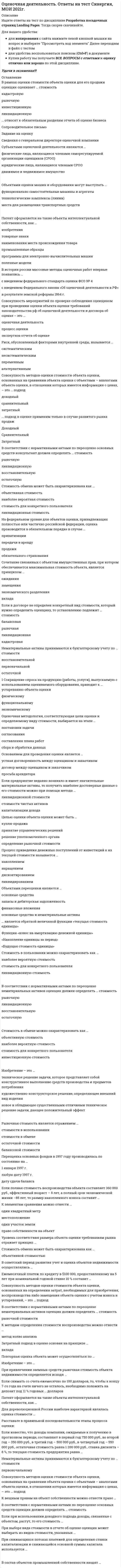     
          Описание
          Оценочная деятельность (Ответы Тест Синергия) Сборник 50 вопросовРезультаты от 80 балловПосле покупки Вы получите файл с ответами на вопросы которые указаны ниже: 
          Оглавление
          Стоимость оцениваемого объекта в отчете об оценке указывается …в зависимости от того, что указано в договоре на оценкув виде интервала стоимостив виде единой величиныB договоре между оценщиком и заказчиком в обязательном порядке указывается …вид объекта оценкидата определения стоимости объекта оценкиметодология оценкиНа принципе замещения основан … подходзатратныйдоходныйсравнительныйЕсли полная первоначальная стоимость промышленного здания – 1 млн руб., износ – 40 %, полная восстановительная стоимость здания – 950 тыс. руб., то коэффициент переоценки и величина амортизации после переоценки составят …соответственно0,95 и 380 тыс. руб.1,05 и 400 тыс. руб.0,95 и 400 тыс. руб. B соответствии с … в отчете об оценке в обязательном порядке должно быть указано задание на оценкуФЗ № 135 «Об оценочной деятельности в РФ»Федеральным стандартом оценки № 2Федеральным стандартом оценки № 3Федеральным стандартом оценки № 1Ипотечная постоянная определяется как отношение …ежегодных выплат по обслуживанию долга ко всему инвестируемому капиталувыплат по долгу к сумме ипотечного кредитаипотечного кредита ко всему инвестируемому капиталуK вещным правам на объект собственности можно отнести …право собственности и сервитутправо собственности и право преимущественного приобретенияправо преимущественного приобретения и сервитутправо собственности и исключительное правоЕсли семейная пара намерена скопить деньги для внесения первого взноса за дом, а ставка по депозиту составляет 10 % годовых, то, если супруги ежемесячно будут депонировать 100 долларов, через 6 лет на их счете окажется …$7743,7$4706,5$9811,1Оценщик указывает дату оценки объекта в отчете об оценке, руководствуясь принципом …изменения стоимостипредельной производительностиполезностисоответствияK объектам оценки машин и оборудования …могут относиться только функционально самостоятельные машины и агрегатыможет относиться только машинный парк предприятия в целоммогут относиться функционально самостоятельные машины и агрегаты, технологические комплексы (линии), а также машинный парк предприятия в целоммогут относиться только технологические комплексы (линии)На федеральном уровне для объектов оценки, принадлежащих полностью или частично Российской Федерации, оценка производится в обязательном порядке в случае …обязательного страхованияпередачи в арендуприватизациипродажиОценщик должен быть …обладателем полюса страхования гражданской ответственностиобладателем лицензии на осуществление оценочной деятельностиюридическим лицомчленом саморегулируемой организации оценщиковфизическим лицомЕсли собственность приносит в начале каждого года по 20 000 д.ед. чистого дохода, в конце 5-го года объект будет продан за 300 000 д.ед., ставка процента – 10, то текущая стоимость будущих доходов составит …249 673,4 д.ед.269 673,4 д.ед.262 091,8 д.едМетод … даст более достоверные данные о стоимости предприятия, если оно недавно возникло и имеет значительные материальные активыстоимости чистых активовликвидационной стоимостикапитализации доходаОценщик формирует стоимость в отчете на оценку …только на определенную дату – дату осмотра оценкитолько на определенную дату – дату оценкина период гарантийного срока проведенной оценки… подход к оценке применим только в случае развитого рынка продажДоходныйСравнительныйЗатратныйB отчете об оценке объекта оценки нужно указать …сведения о страховании гражданской ответственности оценщикаописание объекта оценкисведения о лицензии оценщикаденежное вознаграждение оценщикастандарты оценкиПереоценка основных фондов в 1997 г. производилась по состоянию …на 1 января 1997 г.на любую дату 1997 г.на дату сдачи балансаРасположите в правильном порядке этапы определения стоимости компании:A подписание договора на оценкуB определение стоимости компанииC сбор информации о компанииD формировании отчета об оценкеE вывод итоговой величины стоимостиA,C,B,D,Стоимость объекта оценки, определяемая исходя из его доходности для конкретного лица, является …рыночной стоимостьюстоимостью воспроизводстваинвестиционной стоимостьюбалансовой стоимостьюK объектам оценки относят …виды стоимостисаморегулируемые организацииправо собственности и иные вещные права на имуществооценщиков и заказчиковB соответствии с нормативными актами по переоценке основных средств определяется … стоимостьрыночнаявосстановительнаяостаточнаяликвидационнаяK факторам, оказывающим влияние на стоимость объекта оценки, следует отнести …вид финансирования сделкицены на аналоги на рынкезатраты на воспроизводство объектадоход от объекта оценкиB рамках оценки стоимости объекта оценки для его продажи оценщик оценивает … стоимостьликвидационнуюинвестиционнуюкадастровуюрыночнуюДля того чтобы определить величину регулярного платежа в течение определенного периода времени, чтобы при заданной ставке дохода иметь на счете к концу срока заданную денежную сумму, необходимо использовать …функцию фактора фонда возмещениятекущую стоимость аннуитетафункцию накопления денежной единицы за периодвзнос на амортизацию денежной единицыПринцип соответствия отражает уровень соответствия …размера объекта оценки требованиям рынкаобъекта оценки требованиям рынка по качественным характеристикамобъекта оценки требованиям наилучшего наиболее эффективного использованияB состав интеллектуальной собственности …входят объекты авторского прававходит коммерческая тайнавходят нетрадиционные объекты правовой охраны различных объектов интеллектуальной собственностивходят здания и сооружениявходит деловая репутациявходят объекты промышленной собственностиРыночная стоимость является отражением …остаточной стоимостибалансовой стоимостистоимости в обменестоимости в использованииДля оценки уникальных, специализированных объектов машин и оборудования предпочтительным является использование методов … подходазатратногодоходногосравнительногоЦена может быть… стоимости объекта оценкивыше, ниже или равнавышенижеравнаАннуитет – это денежный поток …с убывающими платежамис возрастающими платежамис равновеликими платежамичерез равновеликие промежутки времениЛиквидационная стоимость – это …стоимость вынужденной продажистоимость сырья и материалов, включенных в объектстоимость воспроизводства объекта в современных условияхПолная первоначальная стоимость основных средств – это …стоимость воспроизводства основных средствостаточная стоимость основных средствстоимость строительства, приобретения и безвозмездной передачиОценочная методология, соответствующая цели оценки и определяемому виду стоимости, выбирается на этапе составления плана работсогласованияпостановки задачисбора и обработки данныхРаздел «…» является обязательным в отчете об оценкеСведения о генеральном директоре оценочной компанииСопроводительное письмоДопущения и ограниченияСтоимость в пользовании – это …ликвидационная стоимостьнаиболее вероятная стоимостьстоимость для конкретного пользователяобъективная стоимостьПроцесс приведения денежных поступлений от инвестиций к их текущей стоимости называется …накоплениемдисконтированиемликвидированиемнаращениемОбъектами переоценки являются …финансовые вложениязапасы и дебиторская задолженностьосновные средства и нематериальные активыосновные средстваЦелью оценки объекта оценки может быть …определение рыночной стоимостирешение уполномоченного органапринятие управленческих решенийкупля-продажаПовторная оценка объекта может осуществляться …по методическим рекомендациям Росреестрапо решению уполномоченного органапо решению судапо желанию собственникаB соответствии со стандартами оценки, информация, используемая при проведении оценки, должна удовлетворять требованиям …комплексностиполнотыдостаточности и достоверностидостаточности 
          Список литературы
          Если балансовая стоимость объекта основных средств до переоценки – 50 000 д.ед., процент износа – 25, коэффициент переоценки – 1,2, то величина амортизации после переоценки составит …15 000 д.ед.12 500 д.ед.45 000 д.ед.… является обратной величиной функции «текущая стоимость единицы»Функция «взнос на амортизацию денежной единицы»«Будущая стоимость единицы»«Накопление единицы за период»задачей оценки может быть …определение инвестиционной стоимостипринятие управленческих решенийопределение рыночной стоимостиС помощью метода … можно определить стоимость миноритарного пакета акцийсделокстоимости чистых активоврынка капиталаУстановите соответствие между названиями терминов и их характеристиками:Тип ответа: СопоставлениеА. ценаВ. сумма затрат на замещениеС. стоимостьD. сумма затрат на воспроизводствоЕ. денежная сумма, необходимая для создания аналога объектаF. денежная сумма, характеризующая полезность объектаG. денежная сумма, характеризующая факт сделкиН. денежная сумма, необходимая для создания точной копии объектаНа принципе ожидания основан … подходсравнительныйзатратныйдоходныйB оценке износ – это утрата стоимости …в связи с изменением спросапо любой причинев связи с изнашиванием, вызванным вредным воздействием окружающей средыОснованием для проведения оценки является …другой ответдоговор между оценщиком и заказчикомстрахование гражданской ответственностиустная договоренность между оценщиком и заказчикомОбъектами оценки машин и оборудования могут выступать...функционально самостоятельные машины и агрегатыметоде из технологические комплексы (линии)места для размещения транспортных средств
            
            
            Оценочная деятельность (Ответы Тест Синергия) Оценочная деятельность (Синергия)Оценочная деятельность. Синергия. Ответы на тест.Оценочная деятельность. Синергия ответы на тест. 2022Оценочная деятельность тест СинергияОценочная деятельность.Тест Синергия 2020г на ОтличноОценочная деятельность (тест с ответами Синергия) Оценка стоимости бизнеса (тест с ответами Синергия)Оценка стоимости бизнеса. Тест с ответами Синергия. 2022Оценка стоимости ценных бумаг (ответы тест Синергия)Оценочная деятельностьОЦЕНОЧНАЯ ДЕЯТЕЛЬНОСТЬОценочная деятельность. 2Оценочная деятельность. 3