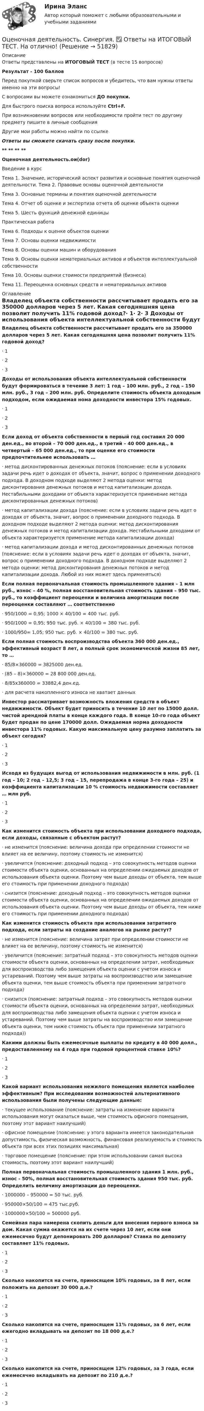     
            Описание
            Ответы представлены на ИТОГОВЫЙ ТЕСТ (в тесте 15 вопросов)Результат - 100 балловПеред покупкой сверьте список вопросов и убедитесь, что вам нужны ответы именно на эти вопросы!С вопросами вы можете ознакомиться ДО покупки.Для быстрого поиска вопроса используйте Ctrl+F.При возникновении вопросов или необходимости пройти тест по другому предмету пишите в личные сообщения Другие мои работы можно найти по ссылке Ответы вы сможете скачать сразу после покупки.** ** ** **Оценочная деятельность.ои(dor)Введение в курсТема 1. Значение, исторический аспект развития и основные понятия оценочной деятельности. Тема 2. Правовые основы оценочной деятельностиТема 3. Основные термины и понятия оценочной деятельностиТема 4. Отчет об оценке и экспертиза отчета об оценке объекта оценкиТема 5. Шесть функций денежной единицыПрактическая работаТема 6. Подходы к оценке объектов оценкиТема 7. Основы оценки недвижимостиТема 8. Основы оценки машин и оборудованияТема 9. Основы оценки нематериальных активов и объектов интеллектуальной собственностиТема 10. Основы оценки стоимости предприятий (бизнеса)Тема 11. Переоценка основных средств и нематериальных активов 
            Оглавление
            Владелец объекта собственности рассчитывает продать его за 350000 долларов через 5 лет. Какая сегодняшняя цена позволит получить 11% годовой доход?·      1·      2·      3 Доходы от использования объекта интеллектуальной собственности будут формироваться в течение 3 лет: 1 год – 100 млн. руб., 2 год – 150 млн. руб., 3 год – 200 млн. руб. Определите стоимость объекта доходным подходом, если ожидаемая нома доходности инвестора 15% годовых.·      1·      2·      3 Если доход от объекта собственности в первый год составил 20 000 ден.ед., во второй – 70 000 ден.ед., в третий – 40 000 ден.ед., в четвертый – 65 000 ден.ед., то при оценке его стоимости предпочтительнее использовать …·      метод дисконтированных денежных потоков (пояснение: если в условиях задачи речь идет о доходах от объекта, значит, вопрос о применении доходного подхода. В доходном подходе выделяют 2 метода оценки: метод дисконтирования денежных потоков и метод капитализации дохода. Нестабильными доходами от объекта характеризуется применение метода дисконтированных денежных потоков)·      метод капитализации дохода (пояснение: если в условиях задачи речь идет о доходах от объекта, значит, вопрос о применении доходного подхода. В доходном подходе выделяют 2 метода оценки: метод дисконтирования денежных потоков и метод капитализации дохода. Нестабильными доходами от объекта характеризуется применение метода капитализации дохода)·      метод капитализации дохода и метод дисконтированных денежных потоков (пояснение: если в условиях задачи речь идет о доходах от объекта, значит, вопрос о применении доходного подхода. В доходном подходе выделяют 2 метода оценки: метод дисконтирования денежных потоков и метод капитализации дохода. Любой из них может здесь применяться) Если полная первоначальная стоимость промышленного здания – 1 млн руб., износ – 40 %, полная восстановительная стоимость здания – 950 тыс. руб., то коэффициент переоценки и величина амортизации после переоценки составляют … соответственно·      950/1000 = 0,95; 1000 × 40/100 = 400 тыс. руб.·      950/1000 = 0,95; 950 тыс. руб. × 40/100 = 380 тыс. руб.·      1000/950= 1,05; 950 тыс. руб. × 40/100 = 380 тыс. руб. Если полная стоимость воспроизводства объекта 360 000 ден.ед., эффективный возраст 8 лет, а полный срок экономической жизни 85 лет, то …·      85/8×360000 = 3825000 ден.ед.·      (85 – 8)×360000 = 28 800 000 ден.ед.·      8/85х360000 = 33882,4 ден.ед.·      для расчета накопленного износа не хватает данных Инвестор рассматривает возможность вложения средств в объект недвижимости. Объект будет приносить в течение 10 лет по 15000 долл. чистой арендной платы в конце каждого года. В конце 10-го года объект будет продан по цене 170000 долл. Ожидаемая норма доходности инвестора 11% годовых. Какую максимальную цену разумно заплатить за объект сегодня?·      1·      2·      3 Исходя из будущих выгод от использования недвижимости в млн. руб. (1 год – 10; 2 год – 12,5; 3 год – 15, перепродажа в конце 3-го года – 25) и коэффициента капитализации 10 % стоимость недвижимости составляет … млн руб.·      1·      2·      3 Как изменится стоимость объекта при использовании доходного подхода, если доходы, связанные с объектом растут?·      не изменится (пояснение: величина дохода при определении стоимости не влияет на ее величину, поэтому стоимость не изменится)·      увеличится (пояснение: доходный подход – это совокупность методов оценки стоимости объекта оценки, основанных на определении ожидаемых доходов от использования объекта оценки. Поэтому чем выше доходы от объекта, тем выше его стоимость при применении доходного подхода)·      снизится (пояснение: доходный подход – это совокупность методов оценки стоимости объекта оценки, основанных на определении ожидаемых доходов от использования объекта оценки. Поэтому чем выше доходы от объекта, тем ниже его стоимость при применении доходного подхода) Как изменится стоимость объекта при использовании затратного подхода, если затраты на создание аналогов на рынке растут?·      не изменится (пояснение: величина затрат при определении стоимости не влияет на ее величину, поэтому стоимость не изменится)·      увеличится (пояснение: затратный подход – это совокупность методов оценки стоимости объекта оценки, основанных на определении затрат, необходимых для воспроизводства либо замещения объекта оценки с учетом износа и устареваний. Поэтому чем выше затраты на воспроизводство или замещение объекта оценки, тем выше стоимость объекта при применении затратного подхода)·      снизится (пояснение: затратный подход – это совокупность методов оценки стоимости объекта оценки, основанных на определении затрат, необходимых для воспроизводства либо замещения объекта оценки с учетом износа и устареваний. Поэтому чем выше затраты на воспроизводство или замещение объекта оценки, тем ниже стоимость объекта при применении затратного подхода)) Какими должны быть ежемесячные выплаты по кредиту в 40 000 долл., предоставленному на 4 года при годовой процентной ставке 10%?·      1·      2·      3 Какой вариант использования нежилого помещения является наиболее эффективным? При исследовании возможностей альтернативного использования были получены следующие данные:·      текущее использование (пояснение: затраты на изменение варианта использования могут оказаться выше, чем стоимость офисного помещения, поэтому этот вариант наилучший)·      офисное помещение (пояснение: у этого варианта имеется законодательная допустимость, физическая возможность, финансовая реализуемость и стоимость объекта при всех этих позициях максимальная)·      торговое помещение (пояснение: при этом использовании самая высока стоимость, поэтому этот вариант наилучший) Полная первоначальная стоимость промышленного здания 1 млн. руб., износ - 50%, полная восстановительная стоимость здания 950 тыс. руб. Определить величину амортизации до переоценки.·      1000000 – 950000 = 50 тыс. руб.·      950000×50/100 = 475 тыс.руб.·      1000000×50/100 = 500000 руб. Семейная пара намерена скопить деньги для внесения первого взноса за дом. Какая сумма окажется на их счете через 10 лет, если они ежемесячно будут депонировать 200 долларов? Ставка по депозиту составляет 11% годовых.·      1·      2·      3 Сколько накопится на счете, приносящем 10% годовых, за 8 лет, если положить на депозит 30 000 д.е.?·      1·      2·      3 Сколько накопится на счете, приносящем 11% годовых, за 6 лет, если ежегодно вкладывать на депозит по 18 000 д.е.?·      1·      2·      3 Сколько накопится на счете, приносящем 12% годовых, за 3 года, если ежемесячно вкладывать на депозит по 210 д.е.?·      1·      2·      3  
            
            
            ОЦЕНОЧНАЯ ДЕЯТЕЛЬНОСТЬ//СИНЕРГИЯ/МТИ//МОИ//ОТВЕТЫ ВЫДЕЛЫ ЖЕЛТЫМОценочная деятельность. Синергия. ✅ Ответы на ИТОГОВЫЙ ТЕСТ. На отлично!Оценочная деятельность. Синергия. Тест.Оценочная лексика в информационной программе «Пятница! News» на телеканале «Пятница»Оценочная составляющая Я-концепции влияет на … самооценку мировоззрение поведениеО чем свидетельствует высокая положительная величина математического ожидания?//ТУСУРОчень длинная тонкая прямая проволока несёт заряд, равномерно распределённый по всей её длине. Определить линейную плотность заряда, если напряжённость поля на расстоянии 0,5 м от проволоки против её середины равна 2 В/см.⭐ Оценочная деятельность.ои(dor) (все ответы на тест Синергия / МТИ / МосАП, ноябрь 2022)💯 Оценочная деятельность.ои(dor) (все ответы на тест Синергия / МТИ / МосАП, февраль 2023)💯 Оценочная деятельность.ои(dor) (все ответы на тест Синергия / МТИ / МосАП, январь 2023)👌Оценочная деятельность.ои(dor) Синергия Новые ответы 2022 (93 /100 баллов)👌Оценочная деятельность.ои(dor) Синергия Новые ответы 2022 (93 /100 баллов)Оценочная деятельность.ои(dor) тест с ответами МОИ/ МТИ)💯 Оценочная деятельность. (ответы на тест Синергия / МТИ / МосАП, август 2022)