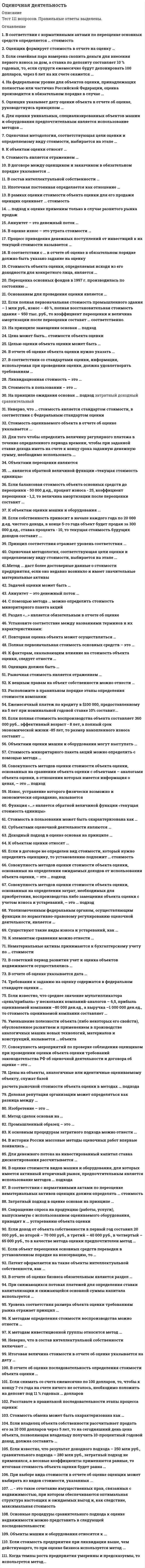    
          Описание
          ОТВЕТЫ ОЦЕНОЧНАЯ ДЕЯТЕЛЬНОСТЬ СИНЕРГИЯ, МОИ 2021  
          Оглавление
          Тест 90 вопросов. Ответы выделены цветом1.В соответствии с нормативными актами по переоценке основных средств определяется … 2.Оценщик формирует стоимость в отчете на оценку …3.Если семейная пара намерена скопить деньги для внесения первого взноса за дом, а ставка по депозиту составляет 10 % годовых, то, если супруги ежемесячно будут депонировать 100 долларов, через 6 лет на их счете окажется …4.На федеральном уровне для объектов оценки, принадлежащих полностью или частично 5.Оценщик указывает дату оценки объекта в отчете об оценке, руководствуясь принципом …6.Для оценки уникальных, специализированных объектов машин и оборудования предпочтительным является использование методов … подхода7.Оценочная методология, соответствующая цели оценки и определяемому виду стоимости, выбирается на этапе …8.К объектам оценки относят …9.Рыночная стоимость является отражением …10.В договоре между оценщиком и заказчиком в обязательном порядке указывается …11.В состав интеллектуальной собственности …12.Ипотечная постоянная определяется как отношение …13.В рамках оценки стоимости объекта оценки для его продажи оценщик оценивает … стоимость14.… подход к оценке применим только в случае развитого рынка продаж15.Аннуитет – это денежный поток …16.Процесс приведения денежных поступлений от инвестиций к их текущей стоимости называется …17.В соответствии с … в отчете об оценке в обязательном порядке должно быть указано задание на оценку18.Стоимость объекта оценки, определяемая исходя из его доходности для конкретного лица, является …19.Переоценка основных фондов в 1997 г. производилась по состоянию …20.Основанием для проведения оценки является ....... 
            
            
            Оценочная деятельность. 3Оценочная деятельность. Ответы на тест Синергия, МОИ 2021г.Оценочная деятельность (Ответы Тест Синергия) Оценочная деятельность (Синергия)Оценочная деятельность. Синергия. Ответы на тест.Оценочная деятельность. Синергия ответы на тест. 2022Оценочная деятельность тест СинергияОценка стоимости бизнеса.Тест Синергия 2021г (93 балла)Оценка стоимости бизнеса.Тест Синергия. Сборник ответов 2021Оценка стоимости бизнеса (тест с ответами Синергия)Оценка стоимости бизнеса. Тест с ответами Синергия. 2022Оценка стоимости ценных бумаг (ответы тест Синергия)Оценочная деятельностьОЦЕНОЧНАЯ ДЕЯТЕЛЬНОСТЬ