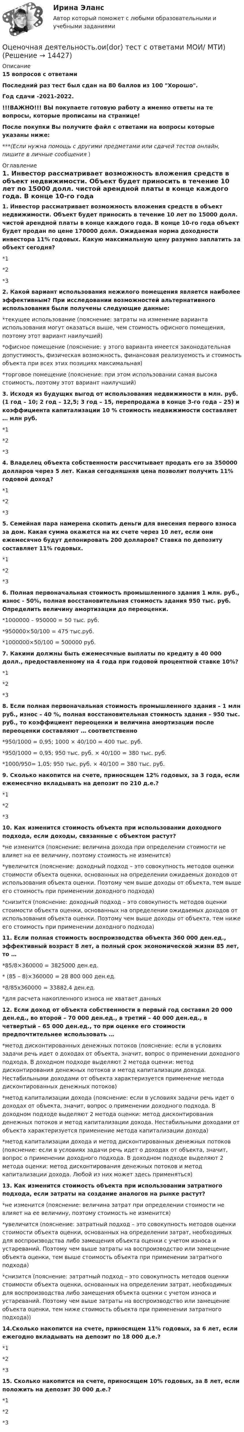     
          Описание
          15  вопросов с ответамиПоследний раз тест был сдан на 80 баллов из 100 Хорошо.Год сдачи -2021-2022.!!!ВАЖНО!!! ВЫ покупаете готовую работу а именно ответы на те вопросы, которые прописаны на странице!После покупки Вы получите файл с ответами на вопросы которые указаны ниже:***(Если нужна помощь с другими предметами или сдачей тестов онлайн, пишите в личные сообщения  ) 
          Оглавление
          1. Инвестор рассматривает возможность вложения средств в объект недвижимости. Объект будет приносить в течение 10 лет по 15000 долл. чистой арендной платы в конце каждого года. В конце 10-го года объект будет продан по цене 170000 долл. Ожидаемая норма доходности инвестора 11% годовых. Какую максимальную цену разумно заплатить за объект сегодня? *1*2*32. Какой вариант использования нежилого помещения является наиболее эффективным? При исследовании возможностей альтернативного использования были получены следующие данные: *текущее использование (пояснение: затраты на изменение варианта использования могут оказаться выше, чем стоимость офисного помещения, поэтому этот вариант наилучший) *офисное помещение (пояснение: у этого варианта имеется законодательная допустимость, физическая возможность, финансовая реализуемость и стоимость объекта при всех этих позициях максимальная) *торговое помещение (пояснение: при этом использовании самая высока стоимость, поэтому этот вариант наилучший)3. Исходя из будущих выгод от использования недвижимости в млн. руб. (1 год – 10; 2 год – 12,5; 3 год – 15, перепродажа в конце 3-го года – 25) и коэффициента капитализации 10 % стоимость недвижимости составляет … млн руб.*1 *2 *34. Владелец объекта собственности рассчитывает продать его за 350000 долларов через 5 лет. Какая сегодняшняя цена позволит получить 11% годовой доход? *1 *2 *35. Семейная пара намерена скопить деньги для внесения первого взноса за дом. Какая сумма окажется на их счете через 10 лет, если они ежемесячно будут депонировать 200 долларов? Ставка по депозиту составляет 11% годовых. *1 *2 *36. Полная первоначальная стоимость промышленного здания 1 млн. руб., износ - 50%, полная восстановительная стоимость здания 950 тыс. руб. Определить величину амортизации до переоценки. *1000000 – 950000 = 50 тыс. руб. *950000×50/100 = 475 тыс.руб. *1000000×50/100 = 500000 руб.7. Какими должны быть ежемесячные выплаты по кредиту в 40 000 долл., предоставленному на 4 года при годовой процентной ставке 10%? *1 *2 *38. Если полная первоначальная стоимость промышленного здания – 1 млн руб., износ – 40 %, полная восстановительная стоимость здания – 950 тыс. руб., то коэффициент переоценки и величина амортизации после переоценки составляют … соответственно *950/1000 = 0,95; 1000 × 40/100 = 400 тыс. руб. *950/1000 = 0,95; 950 тыс. руб. × 40/100 = 380 тыс. руб. *1000/950= 1,05; 950 тыс. руб. × 40/100 = 380 тыс. руб. 9. Сколько накопится на счете, приносящем 12% годовых, за 3 года, если ежемесячно вкладывать на депозит по 210 д.е.? *1 *2 *310. Как изменится стоимость объекта при использовании доходного подхода, если доходы, связанные с объектом растут? *не изменится (пояснение: величина дохода при определении стоимости не влияет на ее величину, поэтому стоимость не изменится) *увеличится (пояснение: доходный подход – это совокупность методов оценки стоимости объекта оценки, основанных на определении ожидаемых доходов от использования объекта оценки. Поэтому чем выше доходы от объекта, тем выше его стоимость при применении доходного подхода) *снизится (пояснение: доходный подход – это совокупность методов оценки стоимости объекта оценки, основанных на определении ожидаемых доходов от использования объекта оценки. Поэтому чем выше доходы от объекта, тем ниже его стоимость при применении доходного подхода)11. Если полная стоимость воспроизводства объекта 360 000 ден.ед., эффективный возраст 8 лет, а полный срок экономической жизни 85 лет, то … *85/8×360000 = 3825000 ден.ед. * (85 – 8)×360000 = 28 800 000 ден.ед. *8/85х360000 = 33882,4 ден.ед. *для расчета накопленного износа не хватает данных12. Если доход от объекта собственности в первый год составил 20 000 ден.ед., во второй – 70 000 ден.ед., в третий – 40 000 ден.ед., в четвертый – 65 000 ден.ед., то при оценке его стоимости предпочтительнее использовать … *метод дисконтированных денежных потоков (пояснение: если в условиях задачи речь идет о доходах от объекта, значит, вопрос о применении доходного подхода. В доходном подходе выделяют 2 метода оценки: метод дисконтирования денежных потоков и метод капитализации дохода. Нестабильными доходами от объекта характеризуется применение метода дисконтированных денежных потоков) *метод капитализации дохода (пояснение: если в условиях задачи речь идет о доходах от объекта, значит, вопрос о применении доходного подхода. В доходном подходе выделяют 2 метода оценки: метод дисконтирования денежных потоков и метод капитализации дохода. Нестабильными доходами от объекта характеризуется применение метода капитализации дохода) *метод капитализации дохода и метод дисконтированных денежных потоков (пояснение: если в условиях задачи речь идет о доходах от объекта, значит, вопрос о применении доходного подхода. В доходном подходе выделяют 2 метода оценки: метод дисконтирования денежных потоков и метод капитализации дохода. Любой из них может здесь применяться)13. Как изменится стоимость объекта при использовании затратного подхода, если затраты на создание аналогов на рынке растут? *не изменится (пояснение: величина затрат при определении стоимости не влияет на ее величину, поэтому стоимость не изменится) *увеличится (пояснение: затратный подход – это совокупность методов оценки стоимости объекта оценки, основанных на определении затрат, необходимых для воспроизводства либо замещения объекта оценки с учетом износа и устареваний. Поэтому чем выше затраты на воспроизводство или замещение объекта оценки, тем выше стоимость объекта при применении затратного подхода) *снизится (пояснение: затратный подход – это совокупность методов оценки стоимости объекта оценки, основанных на определении затрат, необходимых для воспроизводства либо замещения объекта оценки с учетом износа и устареваний. Поэтому чем выше затраты на воспроизводство или замещение объекта оценки, тем ниже стоимость объекта при применении затратного подхода))14.Сколько накопится на счете, приносящем 11% годовых, за 6 лет, если ежегодно вкладывать на депозит по 18 000 д.е.? *1 *2 *315. Сколько накопится на счете, приносящем 10% годовых, за 8 лет, если положить на депозит 30 000 д.е.? *1 *2 *3 
            
            
            👌Оценочная деятельность.ои(dor) Синергия Новые ответы 2022 (93 /100 баллов)Оценочная деятельность.ои(dor) тест с ответами МОИ/ МТИ)💯 Оценочная деятельность. (ответы на тест Синергия / МТИ / МосАП, август 2022)💯 Оценочная деятельность. (ответы на тест Синергия / МТИ / МосАП, сентябрь 2022)ОЦЕНОЧНАЯ ДЕЯТЕЛЬНОСТЬ//СИНЕРГИЯ/МТИ//МОИ//ОТВЕТЫ ВЫДЕЛЫ ЖЕЛТЫМОценочная деятельность. Синергия. ✅ Ответы на ИТОГОВЫЙ ТЕСТ. На отлично!Оценочная деятельность. Синергия. Тест.💯 Оценочная деятельность. (все ответы на тест Синергия / МТИ / МосАП, октябрь 2022)Оценочная деятельность | МОИ | Синергия 80 баллов⭐ Оценочная деятельность.ои(dor) (все ответы на тест Синергия / МТИ / МосАП, июнь 2022)💯 Оценочная деятельность.ои(dor) (все ответы на тест Синергия / МТИ / МосАП, март 2023)⭐ Оценочная деятельность.ои(dor) (все ответы на тест Синергия / МТИ / МосАП, ноябрь 2022)💯 Оценочная деятельность.ои(dor) (все ответы на тест Синергия / МТИ / МосАП, февраль 2023)💯 Оценочная деятельность.ои(dor) (все ответы на тест Синергия / МТИ / МосАП, январь 2023)