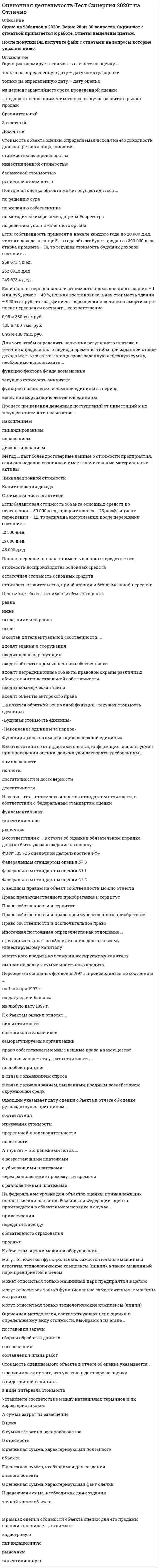    
          Описание
          131 вопрос с ответами к тестуПоследний раз тест был сдан 80 баллов из 100 Хорошо﻿Год сдачи - 2018 -2022.После покупки Вы получите файл с ответами на вопросы которые указаны ниже:***(Если нужна помощь с другими предметами или сдачей тестов онлайн, пишите в личные сообщения   ) 
          Оглавление
          1. В соответствии с нормативными актами по переоценке основных средств определяется … стоимостьостаточнаявосстановительнаяликвидационная2. Оценщик формирует стоимость в отчете на оценку …только на определенную дату – дату осмотра оценкитолько на определенную дату – дату оценкина период гарантийного срока проведенной оценки3. Если семейная пара намерена скопить деньги для внесения первого взноса за дом, а ставка по депозиту составляет 10 % годовых, то, если супруги ежемесячно будут депонировать 100 долларов, через 6 лет на их счете окажется …$9811,1$7743,7$4706,54. На федеральном уровне для объектов оценки, принадлежащих полностью или частично Российской Федерации, оценка производится в обязательном порядке в случае …приватизациипередачи в арендуобязательного страхованияпродажи5. Оценщик указывает дату оценки объекта в отчете об оценке, руководствуясь принципом …соответствияизменения стоимостипредельной производительностиполезности6. Для оценки уникальных, специализированных объектов машин и оборудования предпочтительным является использование методов … подходадоходногосравнительногозатратного7. Оценочная методология, соответствующая цели оценки и определяемому виду стоимости, выбирается на этапе …постановки задачисбора и обработки данныхсогласованиясоставления плана работ8. К объектам оценки относят … виды стоимостиоценщиков и заказчиковсаморегулируемые организацииправо собственности и иные вещные права на имущество9. Стоимость является отражением …стоимости в обменеостаточной стоимостибалансовой стоимостистоимости в использовании10. В договоре между оценщиком и заказчиком в обязательном порядке указывается …дата определения стоимости объекта оценкиметодология оценкивид объекта оценки11. В состав интеллектуальной собственности …входят здания и сооружениявходит деловая репутациявходят объекты промышленной собственностивходят нетрадиционные объекты правовой охраны различных объектов интеллектуальной собственностивходит коммерческая тайнавходят объекты авторского права12. Ипотечная постоянная определяется как отношение …ежегодных выплат по обслуживанию долга ко всему инвестируемому капиталуипотечного кредита ко всему инвестируемому капиталувыплат по долгу к сумме ипотечного кредита13. В рамках оценки стоимости объекта оценки для его продажи оценщик оценивает … стоимостькадастровуюликвидационнуюрыночнуюинвестиционную14. … подход к оценке применим только в случае развитого рынка продажСравнительныйЗатратныйДоходный15. Аннуитет – это денежный поток …с возрастающими платежамис убывающими платежамичерез равновеликие промежутки временис равновеликими платежами16. В оценке износ – это утрата стоимости …по любой причинев связи с изменением спросав связи с изнашиванием, вызванным вредным воздействием окружающей среды17. Процесс приведения денежных поступлений от инвестиций к их текущей стоимости называется …накоплениемликвидированиемнаращениемдисконтированием18. В соответствии с … в отчете об оценке в обязательном порядке должно быть указано задание на оценкуФЗ № 135 «Об оценочной деятельности в РФ»Федеральным стандартом оценки № 3Федеральным стандартом оценки № 1Федеральным стандартом оценки № 219. Стоимость объекта оценки, определяемая исходя из его доходности для конкретного лица, является …стоимостью воспроизводстваинвестиционной стоимостьюбалансовой стоимостьюрыночной стоимостью20. Переоценка основных фондов в 1997 г. производилась по состоянию …на 1 января 1997 г.на дату сдачи балансана любую дату 1997 г.21. Основанием для проведения оценки является …устная договоренность между оценщиком и заказчикомдругой ответдоговор между оценщиком и заказчикомстрахование гражданской ответственности22. Если полная первоначальная стоимость промышленного здания – 1 млн руб., износ – 40 %, полная восстановительная стоимость здания – 950 тыс. руб., то коэффициент переоценки и величина амортизации после переоценки составят … соответственно0,95 и 380 тыс. руб.1,05 и 400 тыс. руб.0,95 и 400 тыс. руб.23. На принципе замещения основан … подход затратныйдоходныйсравнительный24. Цена может быть… стоимости объекта оценкиравнанижевыше, ниже или равнавыше25. Целью оценки объекта оценки может быть …купля-продажаопределение рыночной стоимостипринятие управленческих решенийрешение уполномоченного органа26. В отчете об оценке объекта оценки нужно указать … денежное вознаграждение оценщикасведения о страховании гражданской ответственности оценщикастандарты оценкисведения о лицензии оценщикаописание объекта оценки27. В соответствии со стандартами оценки, информация, используемая при проведении оценки, должна удовлетворять требованиям …комплексностиполнотыдостаточности и достоверностидостаточности28. Ликвидационная стоимость – это …стоимость воспроизводства объекта в современных условияхстоимость сырья и материалов, включенных в объектстоимость вынужденной продажи29. Стоимость в пользовании – это …объективная стоимостьликвидационная стоимостьнаиболее вероятная стоимостьстоимость для конкретного пользователя30. На принципе ожидания основан … подходзатратныйдоходныйсравнительный31. Неверно, что … стоимость является стандартом стоимости, в соответствии с Федеральным стандартом оценки инвестиционнаярыночнаяфундаментальная32. Стоимость оцениваемого объекта в отчете об оценке указывается ... в виде единой величиныв зависимости от того, что указано в договоре на оценкув виде интервала стоимости33. Для того чтобы определить величину регулярного платежа в течение определенного периода времени, чтобы при заданной ставке дохода иметь на счете к концу срока заданную денежную сумму, необходимо использовать ... функцию накопления денежной единицы за периодвзнос на амортизацию денежной единицытекущую стоимость аннуитетафункцию фактора фонда возмещения34. Объектами переоценки являются основные средства.Здания и сооруженияМашины и оборудование;35. ... является обратной величиной функции «текущая стоимость единицы» «Будущая стоимость единицы»«Накопление единицы за период»Функция «взнос на амортизацию денежной единицы»36. Если балансовая стоимость объекта основных средств до переоценки - 50 000 д.ед., процент износа - 25, коэффициент переоценки - 1,2, то величина амортизации после переоценки составит ... 15 000 д.ед.45 000 д.ед.12 500 д.ед.37. К объектам оценки машин и оборудования ... могут относиться только технологические комплексы (линии)могут относиться функционально самостоятельные машины и агрегаты, технологические комплексы (линии), а также машинный парк предприятия в целоммогут относиться только функционально самостоятельные машины и агрегатыможет относиться только машинный парк предприятия в целом38. Если собственность приносит в начале каждого года по 20 000 д.ед. чистого дохода, в конце 5-го года объект будет продан за 300 000 д.ед., ставка процента - 10, то текущая стоимость будущих доходов составит ... 249 673,4 д.ед.269 673,4 д.ед.262 091,8 д.ед.39. Принцип соответствия отражает уровень соответствия ... объекта оценки требованиям рынка по качественным характеристикамразмера объекта оценки требованиям рынкаобъекта оценки требованиям наилучшего наиболее эффективного использования40. Оценочная методология, соответствующая цели оценки и определяемому виду стоимости, выбирается на этапе ... согласованияпостановки задачи сбора и обработки данныхсоставления плана работ41.Метод ... даст более достоверные данные о стоимости предприятия, если оно недавно возникло и имеет значительные материальные активы стоимости чистых активовкапитализации доходаликвидационной стоимости42. Задачей оценки может быть … определение рыночной стоимостиопределение инвестиционной стоимостипринятие управленческих решений43. Аннуитет – это денежный поток … с убывающими платежамис возрастающими платежамичерез равновеликие промежутки временис равновеликими платежами 44. С помощью метода … можно определить стоимость миноритарного пакета акций рынка капиталастоимости чистых активовсделок45. Раздел «…» является обязательным в отчете об оценке Сведения о генеральном директоре оценочной компанииДопущения и ограниченияСопроводительное письмо46. Установите соответствие между названиями терминов и их характеристиками: A. ценаB. стоимостьC. сумма затрат на воспроизводствоD. сумма затрат на замещениеE. денежная сумма, необходимая для создания точной копии объектаF. денежная сумма, необходимая для создания аналога объектаG. денежная сумма, характеризующая факт сделкиH. денежная сумма, характеризующая полезность объекта47. Повторная оценка объекта может осуществляться … по решению судапо желанию собственникапо методическим рекомендациям Росреестрапо решению уполномоченного органа48. Полная первоначальная стоимость основных средств – это … стоимость воспроизводства основных средствстоимость строительства, приобретения и безвозмездной передачиостаточная стоимость основных средств49. К факторам, оказывающим влияние на стоимость объекта оценки, следует отнести … вид финансирования сделкизатраты на воспроизводство объектацены на аналоги на рынкедоход от объекта оценки50. Оценщик должен быть … юридическим лицомчленом саморегулируемой организации оценщиковобладателем полюса страхования гражданской ответственностиобладателем лицензии на осуществление оценочной деятельностифизическим лицом51. Рыночная стоимость является отражением … остаточной стоимостибалансовой стоимостистоимости в обменестоимости в использовании52. К вещным правам на объект собственности можно отнести … право собственности и исключительное правоправо собственности и право преимущественного приобретенияправо преимущественного приобретения и сервитутправо собственности и сервитут53. Расположите в правильном порядке этапы определения стоимости компании: 1 сбор информации о компании2 вывод итоговой величины стоимости3 формирование отчета об оценке4 расчет стоимости компании5 подписание договора на оценку54. Ежемесячный платеж по кредиту в $100 000, предоставленному на 5 лет при номинальной годовой ставке 10% составит... $3 608$2 125$1 29555. Если полная стоимость воспроизводства объекта составляет 360 000 руб... эффективный возраст - 8 лет, а полный срок экономической жизни -85 лет, то размер накопленного износа составит ... 28 800 руб.33 882 руб.102 000 руб.56. Объектами оценки машин и оборудования могут выступать …функционально самостоятельные машины и агрегаты технологические комплексы (линии) места для размещения транспортных средств57. Стоимость миноритарного пакета акций можно определить с помощью метода … сделок стоимости чистых активов рынка капитала58. Совокупность методов оценки стоимости объекта оценки, основанных на сравнении объекта оценки с объектами – аналогами объекта оценки, в отношении которых имеется информация о ценах, – это … подход доходный сравнительный затратный59. Износ, устранение которого физически возможно и экономически оправданно, называется …устранимым неустранимым технологическим60. Функция «…» является обратной величиной функции «текущая стоимость единицы» взнос на амортизацию денежной единицы накопление единицы за период будущая стоимость единицы61. Стоимость в пользовании может быть охарактеризована как … объективная стоимостьнаиболее вероятная стоимость стоимость для конкретного пользователя ликвидационная стоимость62. Субъектами оценочной деятельности являются … *физические лица, являющиеся членами саморегулируемой организации оценщиков (СРОО) *юридические лица, являющиеся членами СРОО *движимое и недвижимое имущество63. Доходный подход в оценке основан на принципе … замещения вклада соответствия ожидания64. К объектам оценки относят … отдельные материальные объекты право собственности и иные вещные права на имущество оценщиков и заказчиков65. Если в договоре не определен вид стоимости, который нужно определить оценщику, то установлению подлежит … стоимость балансовая рыночная ликвидационная66. Совокупность методов оценки стоимости объекта оценки, основанных на определении ожидаемых доходов от использования объекта оценки, – это … подход доходный сравнительный затратный67. Совокупность методов оценки стоимости объекта оценки, основанных на определении затрат, необходимых для приобретения, воспроизводства либо замещения объекта оценки с учетом износа и устареваний, – это … подход доходный сравнительный затратный68. Уполномоченным федеральным органом, осуществляющим функции по нормативно-правовому регулированию оценочной деятельности, является … Министерство финансов РФ Федеральная антимонопольная служба Министерство экономического развития РФ69. Существуют такие виды износа и устареваний, как … физический износфункциональное устаревание внешнее устареваниеустаревание окружающей среды долгосрочный износ70. К элементам сравнения можно отнести … один квадратный метр местоположение один участок землиправо собственности на объект71. Нематериальные активы принимаются к бухгалтерскому учету по … стоимости восстановительной первоначальной остаточной72. В советский период развития учет и оценка объектов недвижимости осуществлялись … бюро технической инвентаризацииМинистерством финансов СССР саморегулируемыми организациями оценщиков73. В отчете об оценке указывается дата … проведения оценкисоставления отчета определения стоимости сдачи отчета заказчику74. Требования к заданию на оценку содержатся в федеральном стандарте оценки … ФСО № 1 ФСО № 2 ФСО № 375. Если известно, что среднее значение мультипликатора «цена/прибыль» у нескольких компаний-аналогов – 6,5, прибыль оцениваемой компании –80 000 ден.ед., а выручка –1 000 000 ден.ед., то стоимость оцениваемой компании составляет …650 000 ден.ед. 520 000 ден.ед. 100 000 ден.ед.76. Уменьшение полезности объекта (либо некоторых его свойств), обусловленное развитием и применением в производстве аналогичных машин новых технологий, материалов и конструкций, называется … объекта физическим износомфункциональным устареванием экономическим устареванием77. Совокупность мероприятий по проверке соблюдения оценщиком при проведении оценки объекта оценки требований законодательства РФ об оценочной деятельности и договора об оценке – это … оценочная деятельность процесс оценки экспертиза отчета об оценке78. Цены на объекты, аналогичные или идентичные оцениваемому объекту, служат базой расчета рыночной стоимости объекта оценки в методах … подхода затратного сравнительного доходного79. Деловая репутация организации может определяться как разница между … *покупной ценой организации и стоимостью по бухгалтерскому балансу всех ее активов *покупной ценой организации и стоимостью по бухгалтерскому балансу всех ее активов и обязательств*покупной ценой, уплачиваемой покупателем, и оценочной стоимостью проданной организации80. Изобретение – это … *техническое решение задачи, которое представляет собой конструктивное выполнение средств производства и предметов потребления *художественно-конструкторское решение, определяющее внешний вид изделия *новое и обладающее существенными отличиями техническое решение задачи, дающее положительный эффект81. Метод сделок основан на …*оценке миноритарных пакетов акций компаний-аналогов *оценке контрольных пакетов акций компаний-аналогов *будущих доходах компании82. Промышленный образец – это …*техническое решение задачи, которое представляет собой конструктивное выполнение средств производства и предметов потребления *художественно-конструкторское решение, определяющее внешний вид изделия*новое и обладающее существенными отличиями техническое решение задачи, дающее положительный эффект83. К основным процедурам затратного подхода можно отнести … *определение суммы затрат на создание нового объекта, аналогичного (идентичного) объекту оценки *расчет стоимости объекта оценки путем вычитания из суммы затрат на создание нового объекта величины устареваний объекта оценки *определение элементов, по которым осуществляется сравнение объекта оценки с аналогами *определение величины устаревания объекта оценки по отношению к новому аналогичному объекту оценки *расчет уровня риска инвестирования в объект оценки84. В истории России массовые методы оценочных работ впервые появились … с введением федерального стандарта оценки ФСО № 4с введением Федерального закона «Об оценочной деятельности в РФ»в результате земской реформы 1864 г.85. Для денежного потока на инвестированный капитал ставка дисконтирования рассчитывается … как средневзвешенная стоимость капитала методом кумулятивного построения с помощью модели оценки капитальных активов86. В оценке стоимости видов машин и оборудования, для которых имеется активный вторичный рынок, предпочтительным является использование методов … подхода затратного сравнительного доходного87. В соответствии с нормативными актами по переоценке нематериальных активов оценщик должен определять … стоимость рыночную ликвидационную восстановительную остаточную88. Затратный подход в оценке основан на принципе …замещения вклада соответствия ожидания89. Сокращение спроса на продукцию (работы, услуги), выпускаемую с использованием оцениваемого оборудования, приводит к … устареванию объекта оценки физическому функциональному экономическому90. Если доход от объекта собственности в первый год составил 20 000 руб., во второй – 70 000 руб., в третий – 40 000 руб., в четвертый – 65 000 руб., то в качестве метода оценки предпочтителен метод … *дисконтированных денежных потоков*капитализации дохода*ликвидационной стоимости*капитализации дохода и дисконтированных денежных потоков91. Если объект переоценки основных средств переведен в установленном порядке на консервацию, то … *по этому объекту амортизация не начисляется*по этому объекту амортизация начисляется*на данный объект вообще не может начисляться амортизация92. Патент оформляется на такие объекты интеллектуальной собственности, как … *изобретения*товарные знаки*наименования места происхождения товара*промышленные образцы*программы для электронно-вычислительных машин*полезные модели93. В отчете об оценке бизнеса обязательным является раздел … *Сопроводительное письмо *Задание на оценку *Сведения о генеральном директоре оценочной компании94. При снижающихся потоках платежей для определения ставки капитализации и снижающейся основной суммы капитала используется … *прямолинейный метод*аннуитетный метод*метод Хоскольда*метод кумулятивного построения95. Уровень соответствия размера объекта оценки требованиям рынка отражает принцип … *сбалансированности *экономической величины *экономического разделения *вклада96. К методам определения стоимости воспроизводства можно отнести … *метод прямой капитализации *метод сравнительной единицы *метод количественного анализа97. К методам инвестиционной группы относится метод … *прямой капитализации *кумулятивного построения *связанных инвестиций98. Неверно, что в состав интеллектуальной собственности включают … *деловую репутацию*объекты промышленной собственности*объекты авторского права*нетрадиционные объекты правовой охраны различных объектов интеллектуальной собственности *коммерческую тайна99. Итоговая величина стоимости в отчете об оценке указывается на дату … *составления отчета*проведения оценки*получения диплома об образовании в области оценочной деятельности*осмотра100. В отчете об оценке последовательность определения стоимости объекта оценки … *обязательно указывается, в соответствии с требованиями федеральных стандартов оценки (ФСО)*обязательно указывается, в соответствии с требованиями Федерального закона «Об оценочной деятельности в РФ»* указывать не обязательно101. Если снимать со счета ежемесячно по 100 долларов, то, чтобы к концу 7-го года на счете ничего не осталось, необходимо положить на депозит под 11 % годовых … долларов 5 840 долларов30 центов7 000 долларов5 300 долларов102. Расставьте в правильной последовательности этапы процесса оценки: 1обобщение (согласование) результатов определения стоимости объекта оценки, полученных с использованием выбранных подходов2выбор подходов к оценке и методов оценки в рамках каждого из подходов3заключение договора на оценку4оформление отчета об оценке5сбор и анализ информации103. Стоимость обмена может быть охарактеризована как … объективная стоимостьнаиболее вероятная стоимостьстоимость для конкретного пользователяликвидационная стоимость104. Если владелец объекта собственности рассчитывает продать его за 10 000 долларов через 5 лет, то на сегодняшний день цена объекта, позволяющая владельцу получить 10-процентный годовой доход, должна составить … 6209 долларов 20 центов6000 долларов2500 долларов105. Если известно, что результат доходного подхода – 250 млн руб., сравнительного подхода – 280 млн руб., затратный подход не применялся, а весовые коэффициенты применяются равные, то итоговая стоимость объекта оценки будет равна … 250 млн руб.280 млн руб.265 млн руб.300 млн руб.106. При выборе вида стоимости в отчете об оценке оценщик может выбирать из видов стоимости, указанных ... *в Федеральном законе «Об оценочной деятельности в РФ»*в стандартах Российского общества оценщиков (РОО)*в стандартах, обязательных к применению в РФ (в федеральном стандарте оценки ФСО № 2)*во внутрифирменных стандартах107. … - это такое сочетание имущественных прав, связанных с недвижимостью, при котором обеспечиваются оптимальная структура настоящих и ожидаемых выгод и, как следствие, максимальная стоимость ОжиданиеЗамещениеЭкономическое разделениеВклад108. Основные процедуры сравнительного подхода к оценке недвижимости можно представить в следующей последовательности: 1 Сбор информации об аналогах2 Выбор элементов сравнения3 Применение корректировок4 Определение стоимости объекта оценки109. Объекты машин и оборудования относятся к ... *объектам недвижимого имущества*объектам движимого имущества*иным объектам гражданских прав110. Если стоимость предприятия при ликвидации выше, чем действующего, то при оценке бизнеса используется метод ... ликвидационной стоимостистоимости чистых активовкапитализации дохода111. Когда темпы роста предприятия умеренны и предсказуемы, то используется метод... дисконтированных денежных потоковкапитализации доходачистых активов112. Устаревание объекта, вызванный появлением новых решений в дизайне, в составе конструкционных материалов, используемых при производстве новых объектов и аналогичных оцениваемому объекту, а также вызванный изменениями технологического процесса производства, в котором задействован оцениваемый объект, относится к видам … устаревания объекта113. Установите соответствие между методами и их характеристиками: A. затраты на воспроизводство B. затраты на замещение C. накопленный совокупный износ D. функциональное устаревание E. затраты на создание или производство либо приобретение точной копии объекта оценки F. затраты на создание или производство либо приобретение объекта, имеющего аналогичные полезные свойства G. износ, интегрирующий физический износ, функциональное и экономическое устаревания H. уменьшение полезности объекта (либо некоторых его свойств), обусловленное развитием и применением в производстве аналогичных машин новых технологий, материалов и конструкций114. Определите верную последовательность действий при определении стоимости объекта оценки: 1заключение договора на оценку 2сбор и анализ информации 3составление отчета об оценке 4выбор и применение подходов к оценке 5согласование результатов оценки115. В ходе оценки стоимости интеллектуальной собственности осуществляются следующие виды экспертизы. Укажите содержание каждого вида экспертизы. A. экспертиза объектов интеллектуальной собственности B. экспертиза охранных документов C. экспертиза прав на интеллектуальную собственность D. проверяется факт наличия объекта НМА и ИС и факт использования его в сфере производства, при осуществлении работ, оказании услуг или в управленческой деятельности организации E. проверка документов по объекту интеллектуальной собственности, по территории и срокам действия документов F. проверка документов, подтверждающих права предприятия на НМА и ИС116. Объектами оценочной деятельности являются … *физические лица, являющиеся членами саморегулируемой организации оценщиков (СРОО) *юридические лица, являющиеся членами СРОО *движимое имущество *недвижимое имущество117. Основан на принципе … затратный подход в оценке замещения вклада соответствия ожидания118. Требования к отчету об оценке содержатся …119. Определите верную последовательность слов и словосочетаний при формулировании понятия «накопление (наращение)»: 1процесс приведения 2текущей стоимости денег 3к их 4будущей стоимости120. Установите соответствие между методами и их характеристиками: Тип ответа: Сопоставление A. метод Ринга B. метод Инвуда C. метод Хоскольда D. прямолинейный метод возврата капитала E. аннуитетный метод возврата капитала (возврат капитала по фонду возмещения и ставке дохода ни инвестиции) F. возврат капитала по фонду возмещения и безрисковой ставке процента121. Основанием для проведения оценки является … между оценщиком и заказчиком122. Определите верную последовательность слов и словосочетаний при формулировании понятия «отчет об оценке» согласно ФСО № 3: 1составленный в соответствии с законодательством 2а также стандартами и правилами оценочной деятельности 3документ 4содержащий сведения доказательственного значения123. К методам сравнительного подхода в оценке бизнеса относятся методы… *рынка капитала *избыточных прибылей *дисконтированных денежных потоков *сделок124. Стоимость для конкретного лица или группы лиц при установленных данным лицом (лицами) инвестиционных целях использования объекта оценки – это … стоимость125. Установите соответствие между названиями подходов к оценочной деятельности и их характеристиками: A. доходный B. сравнительный C. затратный D. совокупность методов оценки стоимости объекта оценки, основанных на определении ожидаемых доходов от использования объекта оценки, – это … подход E. совокупность методов оценки стоимости объекта оценки, основанных на сравнении объекта оценки с объектами – аналогами объекта оценки, в отношении которых имеется информация о ценах, – это … подход F. совокупность методов оценки стоимости объекта оценки, основанных на определении затрат, необходимых для воспроизводства либо замещения объекта оценки с учетом износа и устареваний, – это … подход126. Последовательность процедур, позволяющая определить стоимость объекта оценки, называется … оценки127. Функция … является обратной величиной функции «текущая стоимость единицы»128. Определите верную последовательность принципов оценки в группе принципов, основанных на представлениях собственника:1 полезности 2 замещения 3 ожидания129. Определите верную последовательность слов и словосочетаний при формулировании сущности оценочной деятельности в ФЗ «Об оценочной деятельности в РФ»: 1 направленная на определение 2 стоимости 3 профессиональная деятельность 4 в отношении объектов оценки 5 субъектов оценочной деятельности130. Отчет об оценке составляется … в устной форме на бумажном носителе в форме электронного документа131. На принципе … основан доходный подход к оценке 
          Список литературы
          Важно!. Информация по изучению курса Тема 1. Значение, исторический аспект развития и основные понятия оценочной деятельности Тема 2. Основные вопросы законодательного регулирования оценочной деятельности Тема 3. Основные термины и понятия оценочной деятельности Тема 4. Шесть функций денежной единицы Тема 5. Отчет о6 оценке и экспертиза отчета о6 оценке объекта оценки Тема 6. Подходы к оценке объектов оценки Тема 7. Основы оценки недвижимости Тема 8. Основы оценки машин и оборудования Тема 9. Основы оценки нематериальных активов и объектов интеллектуальной собственности 
            
            
            Оценочная деятельность (тест с ответами Синергия) Оценочная деятельность.Тесты Синергия (сборник тестов 2020г 83 вопроса) на Отлично Оценочная деятельность (Тесты с ответами МФУ Синергия)Очередность проведения подготовительных работ перед составлением годового отчета: …Ошибка в образовании формы числительного допущена в конструкции …Ошибка в употреблении паронимов допущена в предложении …Параллельный пучок света падал на зеркальную плоскую поверхность под углом 60º к нормали и производил на нее давление р. Какое давление будет производить тот же пучок света, падая нормально на зачерненную плоскую поверхность?Оценочная деятельность. 3Оценочная деятельность. Ответы на тест Синергия, МОИ 2021г.Оценочная деятельность (Ответы Тест Синергия) Оценочная деятельность (Синергия)Оценочная деятельность. Синергия. Ответы на тест.Оценочная деятельность. Синергия ответы на тест. 2022Оценочная деятельность тест Синергия